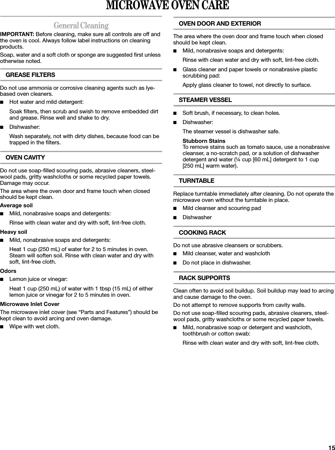 15MICROWAVE OVEN CAREGeneral CleaningIMPORTANT: Before cleaning, make sure all controls are off and the oven is cool. Always follow label instructions on cleaning products.Soap, water and a soft cloth or sponge are suggested first unless otherwise noted.GREASE FILTERSDo not use ammonia or corrosive cleaning agents such as lye-based oven cleaners.■Hot water and mild detergent:Soak filters, then scrub and swish to remove embedded dirt and grease. Rinse well and shake to dry.■Dishwasher:Wash separately, not with dirty dishes, because food can be trapped in the filters.OVEN CAVITYDo not use soap-filled scouring pads, abrasive cleaners, steel-wool pads, gritty washcloths or some recycled paper towels. Damage may occur.The area where the oven door and frame touch when closed should be kept clean.Average soil■Mild, nonabrasive soaps and detergents:Rinse with clean water and dry with soft, lint-free cloth.Heavy soil■Mild, nonabrasive soaps and detergents:Heat 1 cup (250 mL) of water for 2 to 5 minutes in oven. Steam will soften soil. Rinse with clean water and dry with soft, lint-free cloth.Odors■Lemon juice or vinegar:Heat 1 cup (250 mL) of water with 1 tbsp (15 mL) of either lemon juice or vinegar for 2 to 5 minutes in oven.Microwave Inlet CoverThe microwave inlet cover (see “Parts and Features”) should be kept clean to avoid arcing and oven damage.■Wipe with wet cloth.OVEN DOOR AND EXTERIORThe area where the oven door and frame touch when closed should be kept clean.■Mild, nonabrasive soaps and detergents:Rinse with clean water and dry with soft, lint-free cloth.■Glass cleaner and paper towels or nonabrasive plastic scrubbing pad:Apply glass cleaner to towel, not directly to surface.STEAMER VESSEL■Soft brush, if necessary, to clean holes.■Dishwasher:The steamer vessel is dishwasher safe.Stubborn StainsTo remove stains such as tomato sauce, use a nonabrasive cleanser, a no-scratch pad, or a solution of dishwasher detergent and water (¼ cup [60 mL] detergent to 1 cup [250 mL] warm water).TURNTABLEReplace turntable immediately after cleaning. Do not operate the microwave oven without the turntable in place.■Mild cleanser and scouring pad■DishwasherCOOKING RACKDo not use abrasive cleansers or scrubbers.■Mild cleanser, water and washcloth■Do not place in dishwasher.RACK SUPPORTSClean often to avoid soil buildup. Soil buildup may lead to arcing and cause damage to the oven.Do not attempt to remove supports from cavity walls.Do not use soap-filled scouring pads, abrasive cleaners, steel-wool pads, gritty washcloths or some recycled paper towels.■Mild, nonabrasive soap or detergent and washcloth, toothbrush or cotton swab:Rinse with clean water and dry with soft, lint-free cloth.