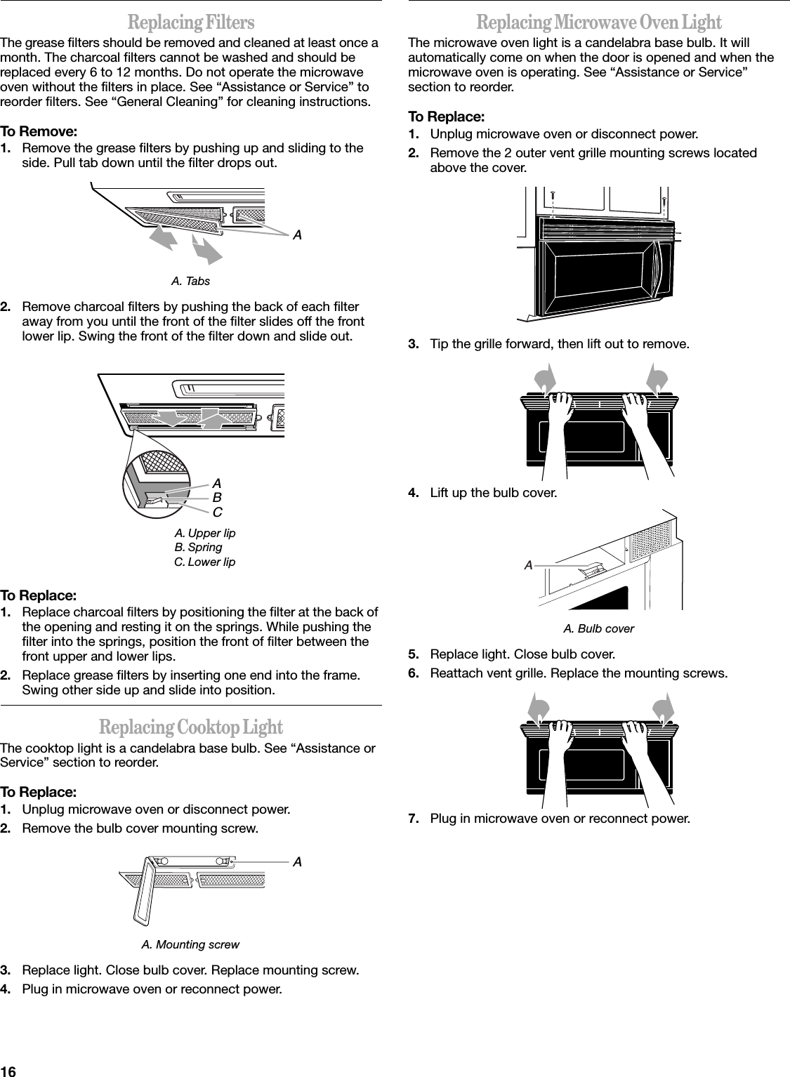 16Replacing FiltersThe grease filters should be removed and cleaned at least once a month. The charcoal filters cannot be washed and should be replaced every 6 to 12 months. Do not operate the microwave oven without the filters in place. See “Assistance or Service” to reorder filters. See “General Cleaning” for cleaning instructions.To Remove:1. Remove the grease filters by pushing up and sliding to the side. Pull tab down until the filter drops out.A. Tabs2. Remove charcoal filters by pushing the back of each filter away from you until the front of the filter slides off the front lower lip. Swing the front of the filter down and slide out.To Replace:1. Replace charcoal filters by positioning the filter at the back of the opening and resting it on the springs. While pushing the filter into the springs, position the front of filter between the front upper and lower lips.2. Replace grease filters by inserting one end into the frame. Swing other side up and slide into position.Replacing Cooktop LightThe cooktop light is a candelabra base bulb. See “Assistance or Service” section to reorder.To Replace:1. Unplug microwave oven or disconnect power.2. Remove the bulb cover mounting screw.A. Mounting screw3. Replace light. Close bulb cover. Replace mounting screw.4. Plug in microwave oven or reconnect power.Replacing Microwave Oven LightThe microwave oven light is a candelabra base bulb. It will automatically come on when the door is opened and when the microwave oven is operating. See “Assistance or Service” section to reorder.To Replace:1. Unplug microwave oven or disconnect power.2. Remove the 2 outer vent grille mounting screws located above the cover.3. Tip the grille forward, then lift out to remove.4. Lift up the bulb cover.A. Bulb cover5. Replace light. Close bulb cover.6. Reattach vent grille. Replace the mounting screws.7. Plug in microwave oven or reconnect power.A. Upper lipB. SpringC. Lower lipAABCAA