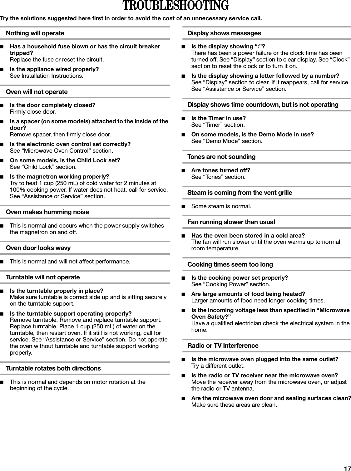 17TROUBLESHOOTINGTry the solutions suggested here first in order to avoid the cost of an unnecessary service call.Nothing will operate■Has a household fuse blown or has the circuit breaker tripped?Replace the fuse or reset the circuit.■Is the appliance wired properly?See Installation Instructions.Oven will not operate■Is the door completely closed?Firmly close door.■Is a spacer (on some models) attached to the inside of the door?Remove spacer, then firmly close door.■Is the electronic oven control set correctly?See “Microwave Oven Control” section.■On some models, is the Child Lock set?See “Child Lock” section.■Is the magnetron working properly?Try to heat 1 cup (250 mL) of cold water for 2 minutes at 100% cooking power. If water does not heat, call for service. See “Assistance or Service” section.Oven makes humming noise■This is normal and occurs when the power supply switches the magnetron on and off.Oven door looks wavy■This is normal and will not affect performance.Turntable will not operate■Is the turntable properly in place?Make sure turntable is correct side up and is sitting securely on the turntable support.■Is the turntable support operating properly?Remove turntable. Remove and replace turntable support. Replace turntable. Place 1 cup (250 mL) of water on the turntable, then restart oven. If it still is not working, call for service. See “Assistance or Service” section. Do not operate the oven without turntable and turntable support working properly.Turntable rotates both directions■This is normal and depends on motor rotation at the beginning of the cycle.Display shows messages■Is the display showing “:”?There has been a power failure or the clock time has been turned off. See “Display” section to clear display. See “Clock” section to reset the clock or to turn it on.■Is the display showing a letter followed by a number?See “Display” section to clear. If it reappears, call for service. See “Assistance or Service” section.Display shows time countdown, but is not operating■Is the Timer in use?See “Timer” section.■On some models, is the Demo Mode in use?See “Demo Mode” section.Tones are not sounding■Are tones turned off?See “Tones” section.Steam is coming from the vent grille■Some steam is normal.Fan running slower than usual■Has the oven been stored in a cold area? The fan will run slower until the oven warms up to normal room temperature.Cooking times seem too long■Is the cooking power set properly?See “Cooking Power” section.■Are large amounts of food being heated?Larger amounts of food need longer cooking times.■Is the incoming voltage less than specified in “Microwave Oven Safety?”Have a qualified electrician check the electrical system in the home.Radio or TV Interference■Is the microwave oven plugged into the same outlet?Try a different outlet.■Is the radio or TV receiver near the microwave oven?Move the receiver away from the microwave oven, or adjust the radio or TV antenna.■Are the microwave oven door and sealing surfaces clean?Make sure these areas are clean.