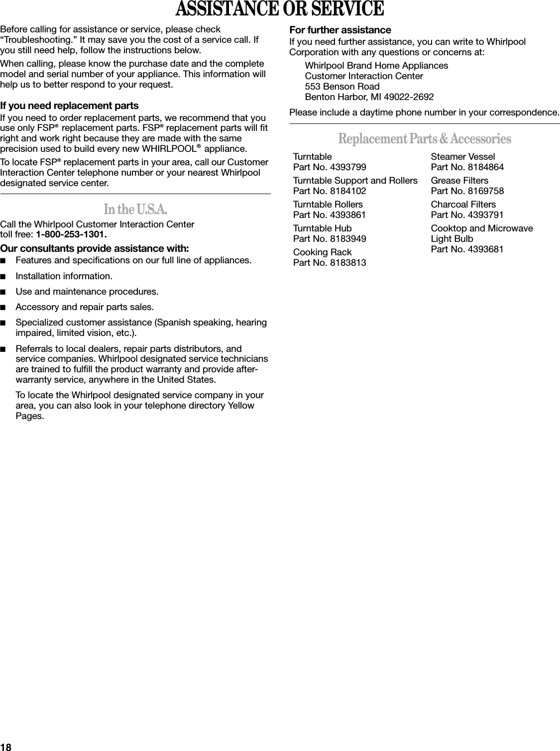 18ASSISTANCE OR SERVICEBefore calling for assistance or service, please check “Troubleshooting.” It may save you the cost of a service call. If you still need help, follow the instructions below.When calling, please know the purchase date and the complete model and serial number of your appliance. This information will help us to better respond to your request.If you need replacement partsIf you need to order replacement parts, we recommend that you use only FSP® replacement parts. FSP® replacement parts will fit right and work right because they are made with the same precision used to build every new WHIRLPOOL® appliance. To locate FSP® replacement parts in your area, call our Customer Interaction Center telephone number or your nearest Whirlpool designated service center.In the U.S.A.Call the Whirlpool Customer Interaction Center toll free: 1-800-253-1301.Our consultants provide assistance with:■Features and specifications on our full line of appliances.■Installation information.■Use and maintenance procedures.■Accessory and repair parts sales.■Specialized customer assistance (Spanish speaking, hearing impaired, limited vision, etc.).■Referrals to local dealers, repair parts distributors, and service companies. Whirlpool designated service technicians are trained to fulfill the product warranty and provide after-warranty service, anywhere in the United States.To locate the Whirlpool designated service company in your area, you can also look in your telephone directory Yellow Pages.For further assistanceIf you need further assistance, you can write to Whirlpool Corporation with any questions or concerns at:Whirlpool Brand Home AppliancesCustomer Interaction Center553 Benson RoadBenton Harbor, MI 49022-2692Please include a daytime phone number in your correspondence.Replacement Parts &amp; AccessoriesTurntablePart No. 4393799Turntable Support and RollersPart No. 8184102Turntable RollersPart No. 4393861Turntable HubPart No. 8183949Cooking RackPart No. 8183813Steamer VesselPart No. 8184864Grease FiltersPart No. 8169758Charcoal FiltersPart No. 4393791Cooktop and MicrowaveLight BulbPart No. 4393681