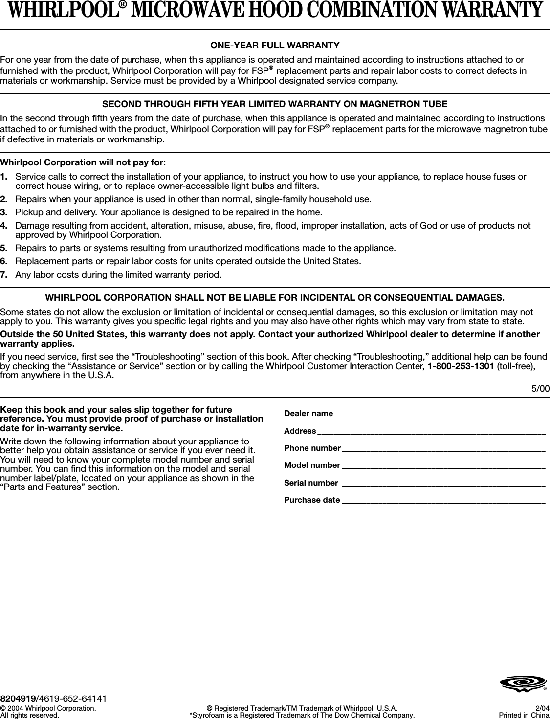 WHIRLPOOL® MICROWAVE HOOD COMBINATION WARRANTYONE-YEAR FULL WARRANTYFor one year from the date of purchase, when this appliance is operated and maintained according to instructions attached to or furnished with the product, Whirlpool Corporation will pay for FSP® replacement parts and repair labor costs to correct defects in materials or workmanship. Service must be provided by a Whirlpool designated service company.SECOND THROUGH FIFTH YEAR LIMITED WARRANTY ON MAGNETRON TUBEIn the second through fifth years from the date of purchase, when this appliance is operated and maintained according to instructions attached to or furnished with the product, Whirlpool Corporation will pay for FSP® replacement parts for the microwave magnetron tube if defective in materials or workmanship.Whirlpool Corporation will not pay for:1. Service calls to correct the installation of your appliance, to instruct you how to use your appliance, to replace house fuses or correct house wiring, or to replace owner-accessible light bulbs and filters.2. Repairs when your appliance is used in other than normal, single-family household use. 3. Pickup and delivery. Your appliance is designed to be repaired in the home.4. Damage resulting from accident, alteration, misuse, abuse, fire, flood, improper installation, acts of God or use of products not approved by Whirlpool Corporation.5. Repairs to parts or systems resulting from unauthorized modifications made to the appliance.6. Replacement parts or repair labor costs for units operated outside the United States.7. Any labor costs during the limited warranty period.WHIRLPOOL CORPORATION SHALL NOT BE LIABLE FOR INCIDENTAL OR CONSEQUENTIAL DAMAGES.Some states do not allow the exclusion or limitation of incidental or consequential damages, so this exclusion or limitation may not apply to you. This warranty gives you specific legal rights and you may also have other rights which may vary from state to state.Outside the 50 United States, this warranty does not apply. Contact your authorized Whirlpool dealer to determine if another warranty applies.If you need service, first see the “Troubleshooting” section of this book. After checking “Troubleshooting,” additional help can be found by checking the “Assistance or Service” section or by calling the Whirlpool Customer Interaction Center, 1-800-253-1301 (toll-free), from anywhere in the U.S.A.5/00Keep this book and your sales slip together for future reference. You must provide proof of purchase or installation date for in-warranty service.Write down the following information about your appliance to better help you obtain assistance or service if you ever need it. You will need to know your complete model number and serial number. You can find this information on the model and serial number label/plate, located on your appliance as shown in the “Parts and Features” section.Dealer name____________________________________________________Address ________________________________________________________Phone number__________________________________________________Model number __________________________________________________Serial number __________________________________________________Purchase date __________________________________________________8204919/4619-652-64141© 2004 Whirlpool Corporation.All rights reserved. ® Registered Trademark/TM Trademark of Whirlpool, U.S.A.*Styrofoam is a Registered Trademark of The Dow Chemical Company. 2/04Printed in China