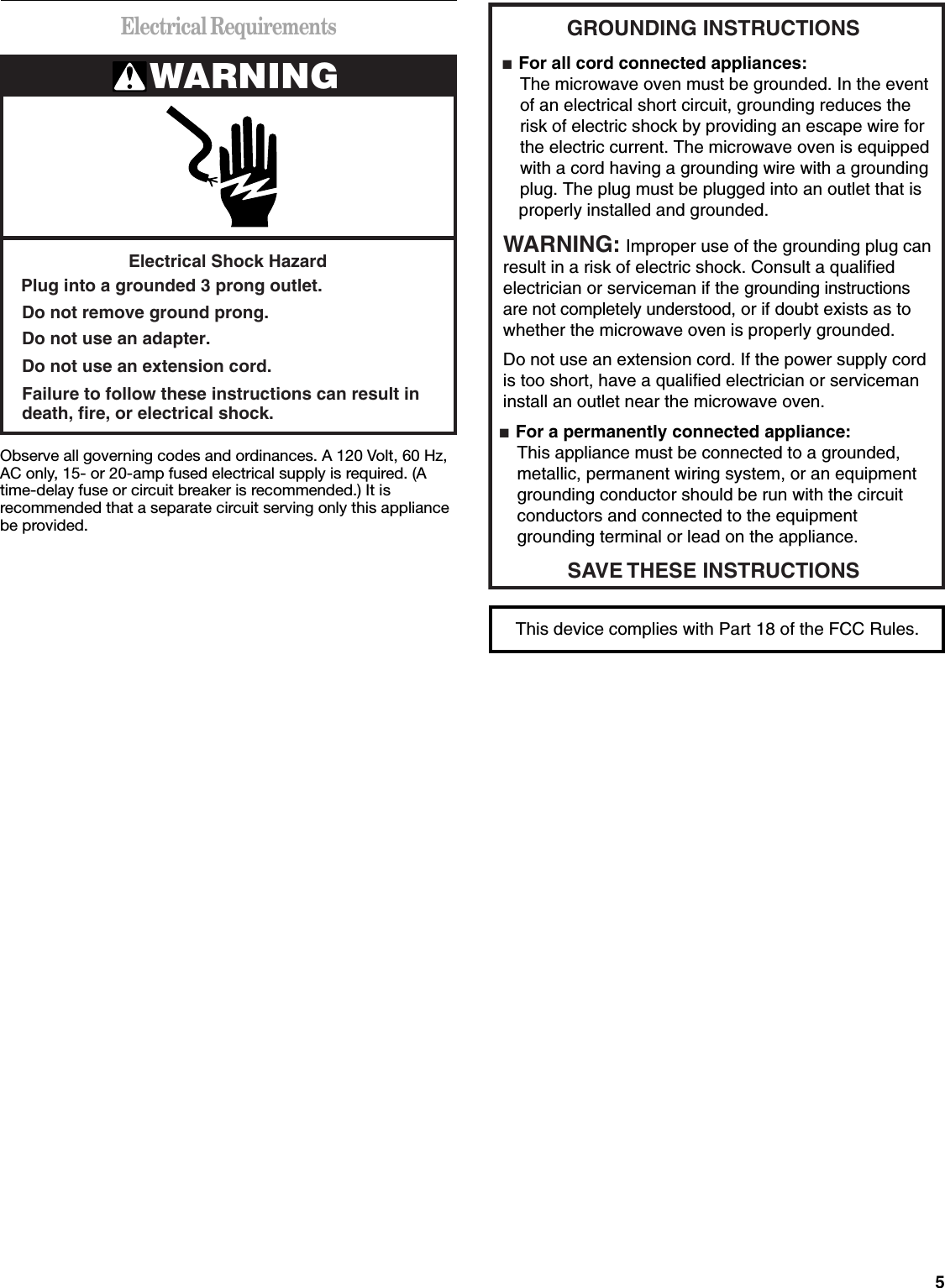 5Electrical RequirementsObserve all governing codes and ordinances. A 120 Volt, 60 Hz, AC only, 15- or 20-amp fused electrical supply is required. (A time-delay fuse or circuit breaker is recommended.) It is recommended that a separate circuit serving only this appliance be provided.WARNINGElectrical Shock HazardPlug into a grounded 3 prong outlet.Failure to follow these instructions can result indeath, fire, or electrical shock.Do not use an extension cord.Do not use an adapter.Do not remove ground prong.GROUNDING INSTRUCTIONS■  For all cord connected appliances: The microwave oven must be grounded. In the event  of an electrical short circuit, grounding reduces the  risk of electric shock by providing an escape wire for  the electric current. The microwave oven is equipped  with a cord having a grounding wire with a grounding  plug. The plug must be plugged into an outlet that is properly installed and grounded.WARNING: Improper use of the grounding plug can result in a risk of electric shock. Consult a qualified electrician or serviceman if the grounding instructions are not completely understood, or if doubt exists as to whether the microwave oven is properly grounded. ■  For a permanently connected appliance: This appliance must be connected to a grounded,  metallic, permanent wiring system, or an equipment  grounding conductor should be run with the circuit  conductors and connected to the equipment  grounding terminal or lead on the appliance.Do not use an extension cord. If the power supply cord is too short, have a qualified electrician or serviceman install an outlet near the microwave oven.SAVE THESE INSTRUCTIONSThis device complies with Part 18 of the FCC Rules.