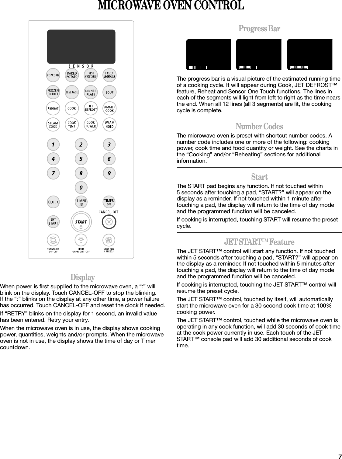 7MICROWAVE OVEN CONTROLDisplayWhen power is first supplied to the microwave oven, a “:” will blink on the display. Touch CANCEL-OFF to stop the blinking. If the “:” blinks on the display at any other time, a power failure has occurred. Touch CANCEL-OFF and reset the clock if needed.If “RETRY” blinks on the display for 1 second, an invalid value has been entered. Retry your entry.When the microwave oven is in use, the display shows cooking power, quantities, weights and/or prompts. When the microwave oven is not in use, the display shows the time of day or Timer countdown.Progress BarThe progress bar is a visual picture of the estimated running time of a cooking cycle. It will appear during Cook, JET DEFROST™ feature, Reheat and Sensor One Touch functions. The lines in each of the segments will light from left to right as the time nears the end. When all 12 lines (all 3 segments) are lit, the cooking cycle is complete.Number CodesThe microwave oven is preset with shortcut number codes. A number code includes one or more of the following: cooking power, cook time and food quantity or weight. See the charts in the “Cooking” and/or “Reheating” sections for additional information.StartThe START pad begins any function. If not touched within 5 seconds after touching a pad, “START?” will appear on the display as a reminder. If not touched within 1 minute after touching a pad, the display will return to the time of day mode and the programmed function will be canceled.If cooking is interrupted, touching START will resume the preset cycle.JET START™ FeatureThe JET START™ control will start any function. If not touched within 5 seconds after touching a pad, “START?” will appear on the display as a reminder. If not touched within 5 minutes after touching a pad, the display will return to the time of day mode and the programmed function will be canceled.If cooking is interrupted, touching the JET START™ control will resume the preset cycle.The JET START™ control, touched by itself, will automatically start the microwave oven for a 30 second cook time at 100% cooking power.The JET START™ control, touched while the microwave oven is operating in any cook function, will add 30 seconds of cook time at the cook power currently in use. Each touch of the JET START™ console pad will add 30 additional seconds of cook time.