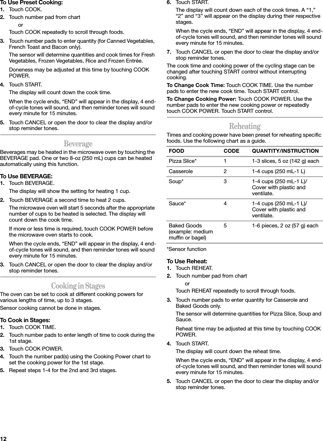 12To Use Preset Cooking:1. Touch COOK.2. Touch number pad from chartorTouch COOK repeatedly to scroll through foods.3. Touch number pads to enter quantity (for Canned Vegetables, French Toast and Bacon only).The sensor will determine quantities and cook times for Fresh Vegetables, Frozen Vegetables, Rice and Frozen Entrée.Doneness may be adjusted at this time by touching COOK POWER.4. Touch START.The display will count down the cook time.When the cycle ends, “END” will appear in the display, 4 end-of-cycle tones will sound, and then reminder tones will sound every minute for 15 minutes.5. Touch CANCEL or open the door to clear the display and/or stop reminder tones.BeverageBeverages may be heated in the microwave oven by touching the BEVERAGE pad. One or two 8-oz (250 mL) cups can be heated automatically using this function.To Use BEVERAGE:1. Touch BEVERAGE.The display will show the setting for heating 1 cup.2. Touch BEVERAGE a second time to heat 2 cups.The microwave oven will start 5 seconds after the appropriate number of cups to be heated is selected. The display will count down the cook time.If more or less time is required, touch COOK POWER before the microwave oven starts to cook.When the cycle ends, “END” will appear in the display, 4 end-of-cycle tones will sound, and then reminder tones will sound every minute for 15 minutes.3. Touch CANCEL or open the door to clear the display and/or stop reminder tones.Cooking in StagesThe oven can be set to cook at different cooking powers for various lengths of time, up to 3 stages.Sensor cooking cannot be done in stages.To Cook in Stages:1. Touch COOK TIME.2. Touch number pads to enter length of time to cook during the 1st stage.3. Touch COOK POWER.4. Touch the number pad(s) using the Cooking Power chart to set the cooking power for the 1st stage.5. Repeat steps 1-4 for the 2nd and 3rd stages.6. Touch START.The display will count down each of the cook times. A “1,” “2” and “3” will appear on the display during their respective stages.When the cycle ends, “END” will appear in the display, 4 end-of-cycle tones will sound, and then reminder tones will sound every minute for 15 minutes.7. Touch CANCEL or open the door to clear the display and/or stop reminder tones.The cook time and cooking power of the cycling stage can be changed after touching START control without interrupting cooking.To Change Cook Time: Touch COOK TIME. Use the number pads to enter the new cook time. Touch START control.To Change Cooking Power: Touch COOK POWER. Use the number pads to enter the new cooking power or repeatedly touch COOK POWER. Touch START control.ReheatingTimes and cooking power have been preset for reheating specific foods. Use the following chart as a guide.*Sensor functionTo Use Reheat:1. Touch REHEAT.2. Touch number pad from chartorTouch REHEAT repeatedly to scroll through foods.3. Touch number pads to enter quantity for Casserole and Baked Goods only.The sensor will determine quantities for Pizza Slice, Soup and Sauce.Reheat time may be adjusted at this time by touching COOK POWER.4. Touch START.The display will count down the reheat time.When the cycle ends, “END” will appear in the display, 4 end-of-cycle tones will sound, and then reminder tones will sound every minute for 15 minutes.5. Touch CANCEL or open the door to clear the display and/or stop reminder tones.FOOD CODE QUANTITY/INSTRUCTIONPizza Slice* 1 1-3 slices, 5 oz (142 g) eachCasserole 2 1-4 cups (250 mL-1 L)Soup* 3 1-4 cups (250 mL-1 L)/Cover with plastic and ventilate.Sauce* 4 1-4 cups (250 mL-1 L)/Cover with plastic and ventilate.Baked Goods (example: medium muffin or bagel)5 1-6 pieces, 2 oz (57 g) each