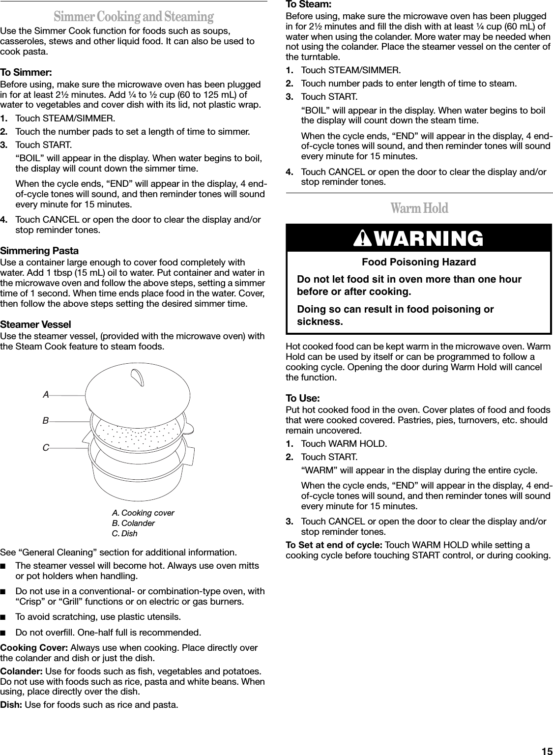 15Simmer Cooking and SteamingUse the Simmer Cook function for foods such as soups, casseroles, stews and other liquid food. It can also be used to cook pasta.To Simmer:Before using, make sure the microwave oven has been plugged in for at least 2¹⁄₂ minutes. Add ¹⁄₄ to ¹⁄₂ cup (60 to 125 mL) of water to vegetables and cover dish with its lid, not plastic wrap.1. Touch STEAM/SIMMER.2. Touch the number pads to set a length of time to simmer.3. Touch START.“BOIL” will appear in the display. When water begins to boil, the display will count down the simmer time.When the cycle ends, “END” will appear in the display, 4 end-of-cycle tones will sound, and then reminder tones will sound every minute for 15 minutes.4. Touch CANCEL or open the door to clear the display and/or stop reminder tones.Simmering PastaUse a container large enough to cover food completely with water. Add 1 tbsp (15 mL) oil to water. Put container and water in the microwave oven and follow the above steps, setting a simmer time of 1 second. When time ends place food in the water. Cover, then follow the above steps setting the desired simmer time.Steamer VesselUse the steamer vessel, (provided with the microwave oven) with the Steam Cook feature to steam foods.See “General Cleaning” section for additional information.■The steamer vessel will become hot. Always use oven mitts or pot holders when handling.■Do not use in a conventional- or combination-type oven, with “Crisp” or “Grill” functions or on electric or gas burners.■To avoid scratching, use plastic utensils.■Do not overfill. One-half full is recommended.Cooking Cover: Always use when cooking. Place directly over the colander and dish or just the dish.Colander: Use for foods such as fish, vegetables and potatoes. Do not use with foods such as rice, pasta and white beans. When using, place directly over the dish.Dish: Use for foods such as rice and pasta.To Steam:Before using, make sure the microwave oven has been plugged in for 2¹⁄₂ minutes and fill the dish with at least ¹⁄₄ cup (60 mL) of water when using the colander. More water may be needed when not using the colander. Place the steamer vessel on the center of the turntable.1. Touch STEAM/SIMMER.2. Touch number pads to enter length of time to steam.3. Touch START.“BOIL” will appear in the display. When water begins to boil the display will count down the steam time.When the cycle ends, “END” will appear in the display, 4 end-of-cycle tones will sound, and then reminder tones will sound every minute for 15 minutes.4. Touch CANCEL or open the door to clear the display and/or stop reminder tones.Warm HoldHot cooked food can be kept warm in the microwave oven. Warm Hold can be used by itself or can be programmed to follow a cooking cycle. Opening the door during Warm Hold will cancel the function.To Use:Put hot cooked food in the oven. Cover plates of food and foods that were cooked covered. Pastries, pies, turnovers, etc. should remain uncovered.1. Touch WARM HOLD.2. Touch START.“WARM” will appear in the display during the entire cycle.When the cycle ends, “END” will appear in the display, 4 end-of-cycle tones will sound, and then reminder tones will sound every minute for 15 minutes.3. Touch CANCEL or open the door to clear the display and/or stop reminder tones.To Set at end of cycle: Touch WARM HOLD while setting a cooking cycle before touching START control, or during cooking.A. Cooking coverB. ColanderC.DishABCWARNINGFood Poisoning HazardDo not let food sit in oven more than one hour before or after cooking.Doing so can result in food poisoning or sickness.