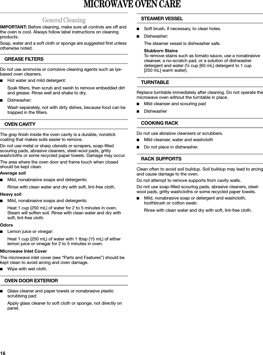 16MICROWAVE OVEN CAREGeneral CleaningIMPORTANT: Before cleaning, make sure all controls are off and the oven is cool. Always follow label instructions on cleaning products.Soap, water and a soft cloth or sponge are suggested first unless otherwise noted.GREASE FILTERSDo not use ammonia or corrosive cleaning agents such as lye-based oven cleaners.■Hot water and mild detergent:Soak filters, then scrub and swish to remove embedded dirt and grease. Rinse well and shake to dry.■Dishwasher:Wash separately, not with dirty dishes, because food can be trapped in the filters.OVEN CAVITYThe gray finish inside the oven cavity is a durable, nonstick coating that makes soils easier to remove.Do not use metal or sharp utensils or scrapers, soap-filled scouring pads, abrasive cleaners, steel-wool pads, gritty washcloths or some recycled paper towels. Damage may occur.The area where the oven door and frame touch when closed should be kept clean.Average soil■Mild, nonabrasive soaps and detergents:Rinse with clean water and dry with soft, lint-free cloth.Heavy soil■Mild, nonabrasive soaps and detergents:Heat 1 cup (250 mL) of water for 2 to 5 minutes in oven. Steam will soften soil. Rinse with clean water and dry with soft, lint-free cloth.Odors■Lemon juice or vinegar:Heat 1 cup (250 mL) of water with 1 tbsp (15 mL) of either lemon juice or vinegar for 2 to 5 minutes in oven.Microwave Inlet CoverThe microwave inlet cover (see “Parts and Features”) should be kept clean to avoid arcing and oven damage.■Wipe with wet cloth.OVEN DOOR EXTERIOR■Glass cleaner and paper towels or nonabrasive plastic scrubbing pad:Apply glass cleaner to soft cloth or sponge, not directly on panel.STEAMER VESSEL■Soft brush, if necessary, to clean holes.■Dishwasher:The steamer vessel is dishwasher safe.Stubborn StainsTo remove stains such as tomato sauce, use a nonabrasive cleanser, a no-scratch pad, or a solution of dishwasher detergent and water (¼ cup [60 mL] detergent to 1 cup [250 mL] warm water).TURNTABLEReplace turntable immediately after cleaning. Do not operate the microwave oven without the turntable in place.■Mild cleanser and scouring pad■DishwasherCOOKING RACKDo not use abrasive cleansers or scrubbers.■Mild cleanser, water and washcloth■Do not place in dishwasher.RACK SUPPORTSClean often to avoid soil buildup. Soil buildup may lead to arcing and cause damage to the oven.Do not attempt to remove supports from cavity walls.Do not use soap-filled scouring pads, abrasive cleaners, steel-wool pads, gritty washcloths or some recycled paper towels.■Mild, nonabrasive soap or detergent and washcloth, toothbrush or cotton swab:Rinse with clean water and dry with soft, lint-free cloth.