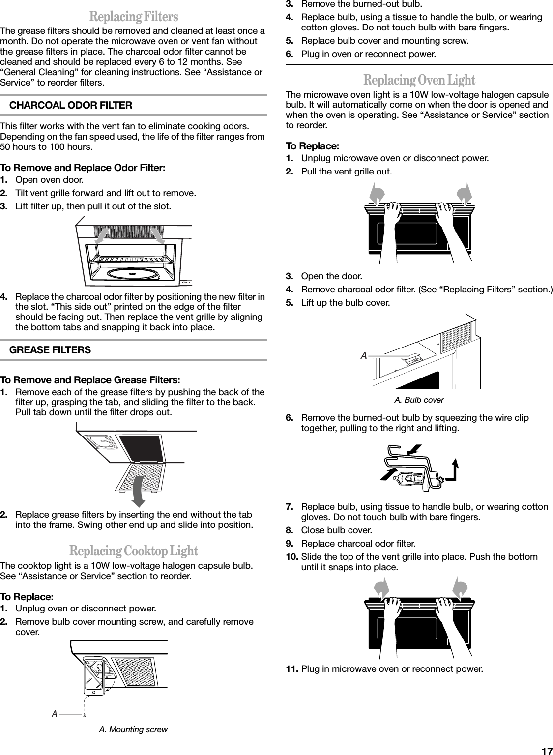 17Replacing FiltersThe grease filters should be removed and cleaned at least once a month. Do not operate the microwave oven or vent fan without the grease filters in place. The charcoal odor filter cannot be cleaned and should be replaced every 6 to 12 months. See “General Cleaning” for cleaning instructions. See “Assistance or Service” to reorder filters.CHARCOAL ODOR FILTERThis filter works with the vent fan to eliminate cooking odors. Depending on the fan speed used, the life of the filter ranges from 50 hours to 100 hours.To Remove and Replace Odor Filter:1. Open oven door.2. Tilt vent grille forward and lift out to remove.3. Lift filter up, then pull it out of the slot.4. Replace the charcoal odor filter by positioning the new filter in the slot. “This side out” printed on the edge of the filter should be facing out. Then replace the vent grille by aligning the bottom tabs and snapping it back into place.GREASE FILTERSTo Remove and Replace Grease Filters:1. Remove each of the grease filters by pushing the back of the filter up, grasping the tab, and sliding the filter to the back. Pull tab down until the filter drops out.2. Replace grease filters by inserting the end without the tab into the frame. Swing other end up and slide into position.Replacing Cooktop LightThe cooktop light is a 10W low-voltage halogen capsule bulb. See “Assistance or Service” section to reorder.To Replace:1. Unplug oven or disconnect power.2. Remove bulb cover mounting screw, and carefully remove cover.A. Mounting screw3. Remove the burned-out bulb.4. Replace bulb, using a tissue to handle the bulb, or wearing cotton gloves. Do not touch bulb with bare fingers.5. Replace bulb cover and mounting screw.6. Plug in oven or reconnect power.Replacing Oven LightThe microwave oven light is a 10W low-voltage halogen capsule bulb. It will automatically come on when the door is opened and when the oven is operating. See “Assistance or Service” section to reorder.To Replace:1. Unplug microwave oven or disconnect power.2. Pull the vent grille out.3. Open the door.4. Remove charcoal odor filter. (See “Replacing Filters” section.)5. Lift up the bulb cover.A. Bulb cover6. Remove the burned-out bulb by squeezing the wire clip together, pulling to the right and lifting.7. Replace bulb, using tissue to handle bulb, or wearing cotton gloves. Do not touch bulb with bare fingers.8. Close bulb cover.9. Replace charcoal odor filter.10. Slide the top of the vent grille into place. Push the bottom until it snaps into place.11. Plug in microwave oven or reconnect power.AA