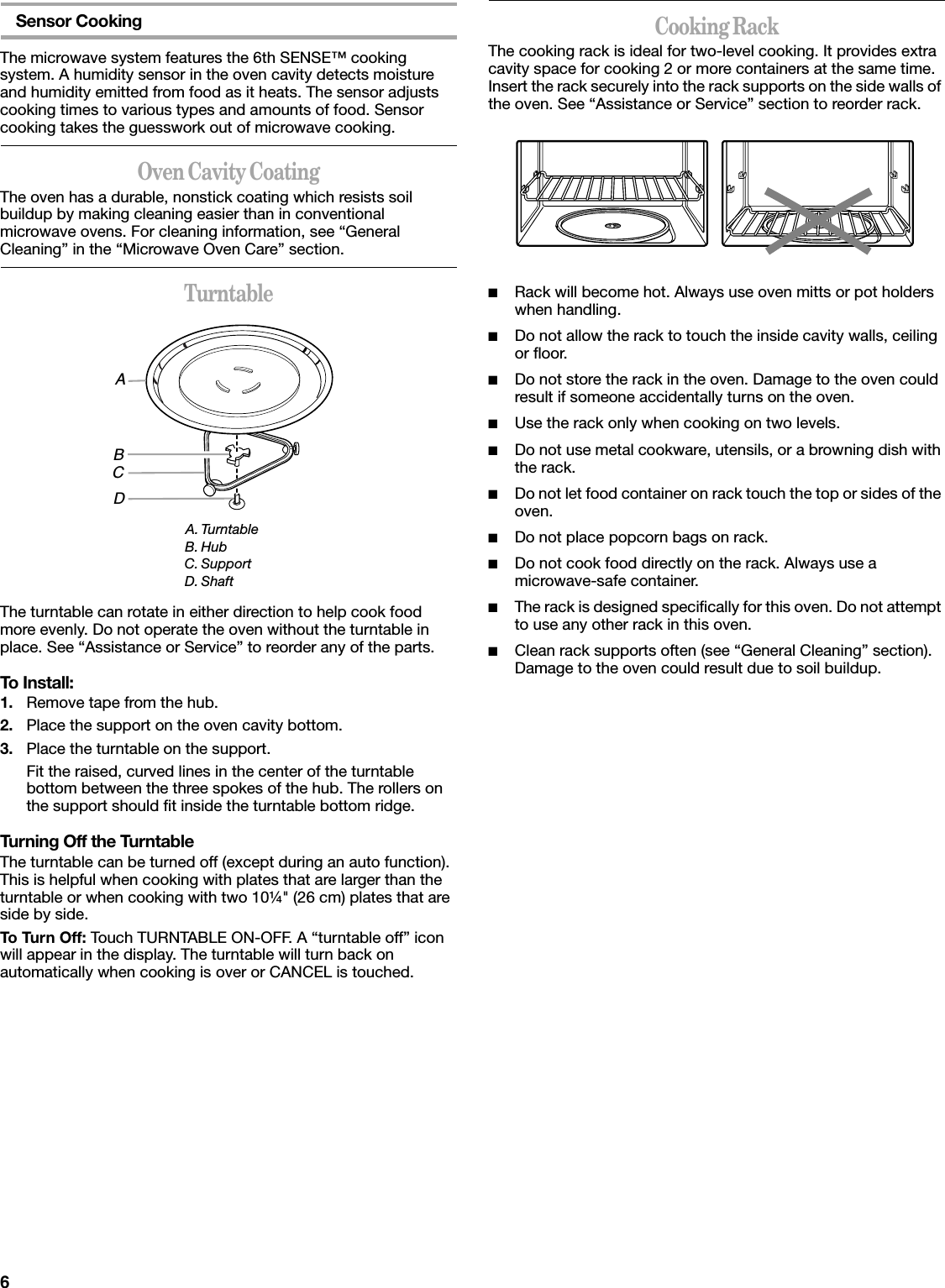 6Sensor CookingThe microwave system features the 6th SENSE™ cooking system. A humidity sensor in the oven cavity detects moisture and humidity emitted from food as it heats. The sensor adjusts cooking times to various types and amounts of food. Sensor cooking takes the guesswork out of microwave cooking.Oven Cavity CoatingThe oven has a durable, nonstick coating which resists soil buildup by making cleaning easier than in conventional microwave ovens. For cleaning information, see “General Cleaning” in the “Microwave Oven Care” section.TurntableThe turntable can rotate in either direction to help cook food more evenly. Do not operate the oven without the turntable in place. See “Assistance or Service” to reorder any of the parts.To Install:1. Remove tape from the hub.2. Place the support on the oven cavity bottom.3. Place the turntable on the support.Fit the raised, curved lines in the center of the turntable bottom between the three spokes of the hub. The rollers on the support should fit inside the turntable bottom ridge.Turning Off the TurntableThe turntable can be turned off (except during an auto function). This is helpful when cooking with plates that are larger than the turntable or when cooking with two 10¼&quot; (26 cm) plates that are side by side.To Turn Off: Touch TURNTABLE ON-OFF. A “turntable off” icon will appear in the display. The turntable will turn back on automatically when cooking is over or CANCEL is touched.Cooking RackThe cooking rack is ideal for two-level cooking. It provides extra cavity space for cooking 2 or more containers at the same time. Insert the rack securely into the rack supports on the side walls of the oven. See “Assistance or Service” section to reorder rack.■Rack will become hot. Always use oven mitts or pot holders when handling.■Do not allow the rack to touch the inside cavity walls, ceiling or floor.■Do not store the rack in the oven. Damage to the oven could result if someone accidentally turns on the oven.■Use the rack only when cooking on two levels.■Do not use metal cookware, utensils, or a browning dish with the rack.■Do not let food container on rack touch the top or sides of the oven.■Do not place popcorn bags on rack.■Do not cook food directly on the rack. Always use a microwave-safe container.■The rack is designed specifically for this oven. Do not attempt to use any other rack in this oven.■Clean rack supports often (see “General Cleaning” section). Damage to the oven could result due to soil buildup.A. TurntableB. HubC. SupportD. ShaftABCD