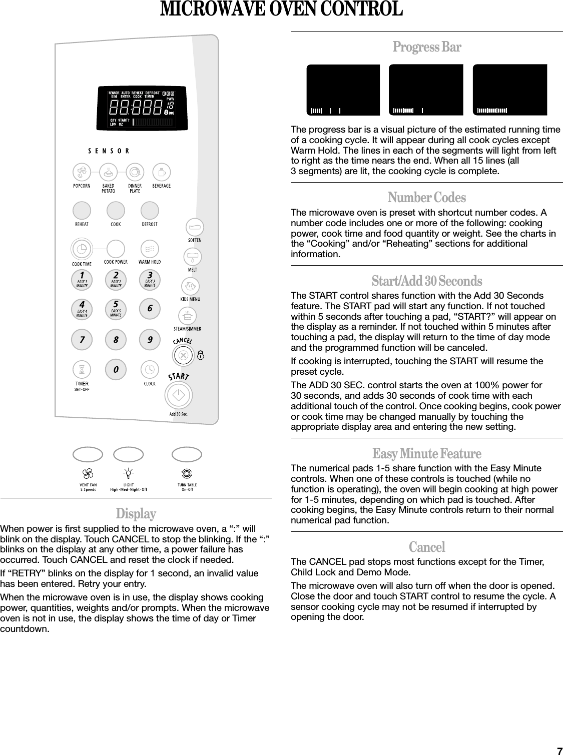 7MICROWAVE OVEN CONTROLDisplayWhen power is first supplied to the microwave oven, a “:” will blink on the display. Touch CANCEL to stop the blinking. If the “:” blinks on the display at any other time, a power failure has occurred. Touch CANCEL and reset the clock if needed.If “RETRY” blinks on the display for 1 second, an invalid value has been entered. Retry your entry.When the microwave oven is in use, the display shows cooking power, quantities, weights and/or prompts. When the microwave oven is not in use, the display shows the time of day or Timer countdown.Progress BarThe progress bar is a visual picture of the estimated running time of a cooking cycle. It will appear during all cook cycles except Warm Hold. The lines in each of the segments will light from left to right as the time nears the end. When all 15 lines (all 3 segments) are lit, the cooking cycle is complete.Number CodesThe microwave oven is preset with shortcut number codes. A number code includes one or more of the following: cooking power, cook time and food quantity or weight. See the charts in the “Cooking” and/or “Reheating” sections for additional information.Start/Add 30 SecondsThe START control shares function with the Add 30 Seconds feature. The START pad will start any function. If not touched within 5 seconds after touching a pad, “START?” will appear on the display as a reminder. If not touched within 5 minutes after touching a pad, the display will return to the time of day mode and the programmed function will be canceled.If cooking is interrupted, touching the START will resume the preset cycle.The ADD 30 SEC. control starts the oven at 100% power for 30 seconds, and adds 30 seconds of cook time with each additional touch of the control. Once cooking begins, cook power or cook time may be changed manually by touching the appropriate display area and entering the new setting.Easy Minute FeatureThe numerical pads 1-5 share function with the Easy Minute controls. When one of these controls is touched (while no function is operating), the oven will begin cooking at high power for 1-5 minutes, depending on which pad is touched. After cooking begins, the Easy Minute controls return to their normal numerical pad function.CancelThe CANCEL pad stops most functions except for the Timer, Child Lock and Demo Mode.The microwave oven will also turn off when the door is opened. Close the door and touch START control to resume the cycle. A sensor cooking cycle may not be resumed if interrupted by opening the door.