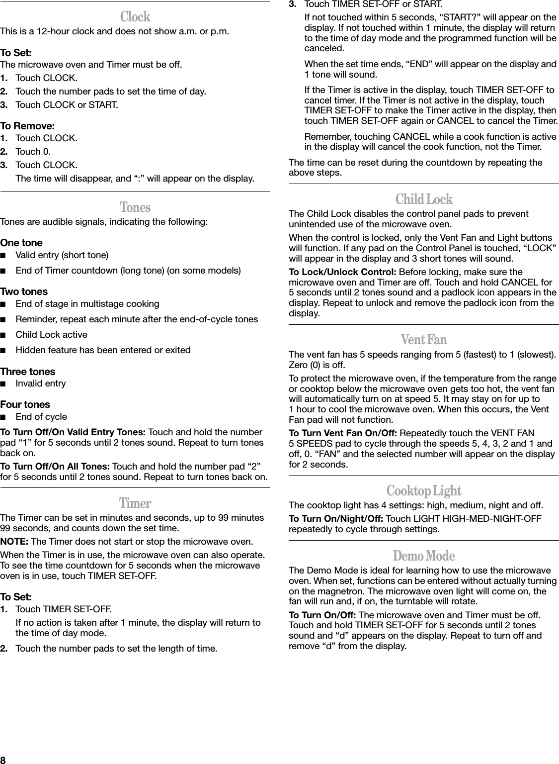 8ClockThis is a 12-hour clock and does not show a.m. or p.m.To Set:The microwave oven and Timer must be off.1. Touch CLOCK.2. Touch the number pads to set the time of day.3. Touch CLOCK or START.To Remove:1. Touch CLOCK.2. Touch 0.3. Touch CLOCK.The time will disappear, and “:” will appear on the display.TonesTones are audible signals, indicating the following:One tone■Valid entry (short tone)■End of Timer countdown (long tone) (on some models)Two tones■End of stage in multistage cooking■Reminder, repeat each minute after the end-of-cycle tones■Child Lock active■Hidden feature has been entered or exitedThree tones■Invalid entryFour tones■End of cycleTo Turn Off/On Valid Entry Tones: Touch and hold the number pad “1” for 5 seconds until 2 tones sound. Repeat to turn tones back on.To Turn Off/On All Tones: Touch and hold the number pad “2” for 5 seconds until 2 tones sound. Repeat to turn tones back on.TimerThe Timer can be set in minutes and seconds, up to 99 minutes 99 seconds, and counts down the set time.NOTE: The Timer does not start or stop the microwave oven.When the Timer is in use, the microwave oven can also operate. To see the time countdown for 5 seconds when the microwave oven is in use, touch TIMER SET-OFF.To Set:1. Touch TIMER SET-OFF.If no action is taken after 1 minute, the display will return to the time of day mode.2. Touch the number pads to set the length of time.3. Touch TIMER SET-OFF or START.If not touched within 5 seconds, “START?” will appear on the display. If not touched within 1 minute, the display will return to the time of day mode and the programmed function will be canceled.When the set time ends, “END” will appear on the display and 1 tone will sound.If the Timer is active in the display, touch TIMER SET-OFF to cancel timer. If the Timer is not active in the display, touch TIMER SET-OFF to make the Timer active in the display, then touch TIMER SET-OFF again or CANCEL to cancel the Timer.Remember, touching CANCEL while a cook function is active in the display will cancel the cook function, not the Timer.The time can be reset during the countdown by repeating the above steps.Child LockThe Child Lock disables the control panel pads to prevent unintended use of the microwave oven.When the control is locked, only the Vent Fan and Light buttons will function. If any pad on the Control Panel is touched, “LOCK” will appear in the display and 3 short tones will sound.To Lock/Unlock Control: Before locking, make sure the microwave oven and Timer are off. Touch and hold CANCEL for 5 seconds until 2 tones sound and a padlock icon appears in the display. Repeat to unlock and remove the padlock icon from the display.Vent FanThe vent fan has 5 speeds ranging from 5 (fastest) to 1 (slowest). Zero (0) is off.To protect the microwave oven, if the temperature from the range or cooktop below the microwave oven gets too hot, the vent fan will automatically turn on at speed 5. It may stay on for up to 1 hour to cool the microwave oven. When this occurs, the Vent Fan pad will not function.To Turn Vent Fan On/Off: Repeatedly touch the VENT FAN 5 SPEEDS pad to cycle through the speeds 5, 4, 3, 2 and 1 and off, 0. “FAN” and the selected number will appear on the display for 2 seconds.Cooktop LightThe cooktop light has 4 settings: high, medium, night and off.To Turn On/Night/Off: Touch LIGHT HIGH-MED-NIGHT-OFF repeatedly to cycle through settings.Demo ModeThe Demo Mode is ideal for learning how to use the microwave oven. When set, functions can be entered without actually turning on the magnetron. The microwave oven light will come on, the fan will run and, if on, the turntable will rotate.To Turn On/Off: The microwave oven and Timer must be off. Touch and hold TIMER SET-OFF for 5 seconds until 2 tones sound and “d” appears on the display. Repeat to turn off and remove “d” from the display.