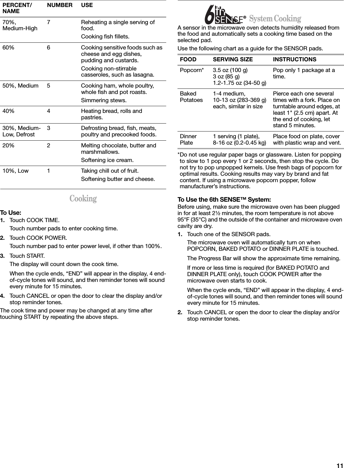 11CookingTo Use:1. Touch COOK TIME.Touch number pads to enter cooking time.2. Touch COOK POWER.Touch number pad to enter power level, if other than 100%.3. Touch START.The display will count down the cook time.When the cycle ends, “END” will appear in the display, 4 end-of-cycle tones will sound, and then reminder tones will sound every minute for 15 minutes.4. Touch CANCEL or open the door to clear the display and/or stop reminder tones.The cook time and power may be changed at any time after touching START by repeating the above steps.                      System CookingA sensor in the microwave oven detects humidity released from the food and automatically sets a cooking time based on the selected pad.Use the following chart as a guide for the SENSOR pads.*Do not use regular paper bags or glassware. Listen for popping to slow to 1 pop every 1 or 2 seconds, then stop the cycle. Do not try to pop unpopped kernels. Use fresh bags of popcorn for optimal results. Cooking results may vary by brand and fat content. If using a microwave popcorn popper, follow manufacturer’s instructions.To Use the 6th SENSE™ System:Before using, make sure the microwave oven has been plugged in for at least 2¹⁄₂ minutes, the room temperature is not above 95°F (35°C) and the outside of the container and microwave oven cavity are dry.1. Touch one of the SENSOR pads.The microwave oven will automatically turn on when POPCORN, BAKED POTATO or DINNER PLATE is touched. The Progress Bar will show the approximate time remaining.If more or less time is required (for BAKED POTATO and DINNER PLATE only), touch COOK POWER after the microwave oven starts to cook.When the cycle ends, “END” will appear in the display, 4 end-of-cycle tones will sound, and then reminder tones will sound every minute for 15 minutes.2. Touch CANCEL or open the door to clear the display and/or stop reminder tones.70%,Medium-High 7 Reheating a single serving of food.Cooking fish fillets.60% 6 Cooking sensitive foods such as cheese and egg dishes, pudding and custards.Cooking non-stirrable casseroles, such as lasagna.50%, Medium 5 Cooking ham, whole poultry, whole fish and pot roasts.Simmering stews.40% 4 Heating bread, rolls and pastries.30%, Medium-Low, Defrost 3 Defrosting bread, fish, meats, poultry and precooked foods.20% 2 Melting chocolate, butter and marshmallows.Softening ice cream.10%, Low 1 Taking chill out of fruit.Softening butter and cheese.PERCENT/NAME NUMBER USEFOOD SERVING SIZE INSTRUCTIONSPopcorn* 3.5 oz (100 g)3 oz (85 g)1.2-1.75 oz (34-50 g)Pop only 1 package at a time.Baked Potatoes 1-4 medium, 10-13 oz (283-369 g) each, similar in sizePierce each one several times with a fork. Place on turntable around edges, at least 1&quot; (2.5 cm) apart. At the end of cooking, let stand 5 minutes.Dinner Plate 1 serving (1 plate), 8-16 oz (0.2-0.45 kg) Place food on plate, cover with plastic wrap and vent.®