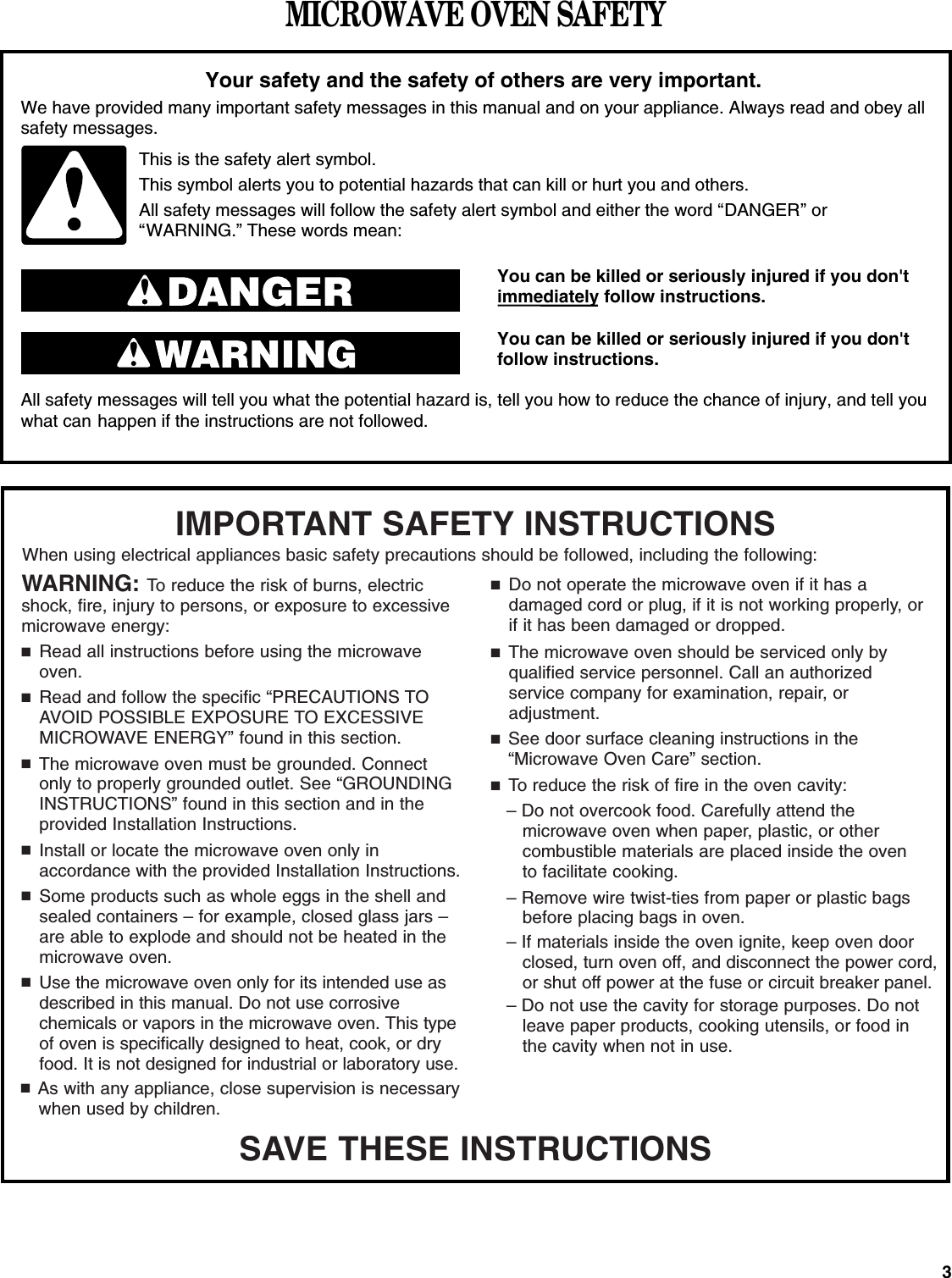 3MICROWAVE OVEN SAFETYYou can be killed or seriously injured if you don&apos;timmediately follow instructions.You can be killed or seriously injured if you don&apos;tfollow instructions.All safety messages will tell you what the potential hazard is, tell you how to reduce the chance of injury, and tell youwhat can happen if the instructions are not followed.Your safety and the safety of others are very important.We have provided many important safety messages in this manual and on your appliance. Always read and obey allsafety messages.This is the safety alert symbol.This symbol alerts you to potential hazards that can kill or hurt you and others.All safety messages will follow the safety alert symbol and either the word “DANGER” or“WARNING.” These words mean:SAVE THESE INSTRUCTIONSWARNING: To reduce the risk of burns, electricshock, fire, injury to persons, or exposure to excessivemicrowave energy:■Read all instructions before using the microwaveoven.■Read and follow the specific “PRECAUTIONS TOAVOID POSSIBLE EXPOSURE TO EXCESSIVEMICROWAVE ENERGY” found in this section.■The microwave oven must be grounded. Connectonly to properly grounded outlet. See “GROUNDING INSTRUCTIONS” found in this section and in the provided Installation Instructions.■Install or locate the microwave oven only in accordance with the provided Installation Instructions.■Some products such as whole eggs in the shell andsealed containers – for example, closed glass jars –are able to explode and should not be heated in themicrowave oven.■Use the microwave oven only for its intended use asdescribed in this manual. Do not use corrosive chemicals or vapors in the microwave oven. This typeof oven is specifically designed to heat, cook, or dryfood. It is not designed for industrial or laboratory use.■As with any appliance, close supervision is necessarywhen used by children.IMPORTANT SAFETY INSTRUCTIONSWhen using electrical appliances basic safety precautions should be followed, including the following:■Do not operate the microwave oven if it has a damaged cord or plug, if it is not working properly, orif it has been damaged or dropped.■The microwave oven should be serviced only by qualified service personnel. Call an authorized service company for examination, repair, or adjustment.■See door surface cleaning instructions in the“Microwave Oven Care” section.■To reduce the risk of fire in the oven cavity:– Do not overcook food. Carefully attend the microwave oven when paper, plastic, or other combustible materials are placed inside the oven to facilitate cooking.– Remove wire twist-ties from paper or plastic bagsbefore placing bags in oven.– If materials inside the oven ignite, keep oven door closed, turn oven off, and disconnect the power cord, or shut off power at the fuse or circuit breaker panel.– Do not use the cavity for storage purposes. Do notleave paper products, cooking utensils, or food inthe cavity when not in use.