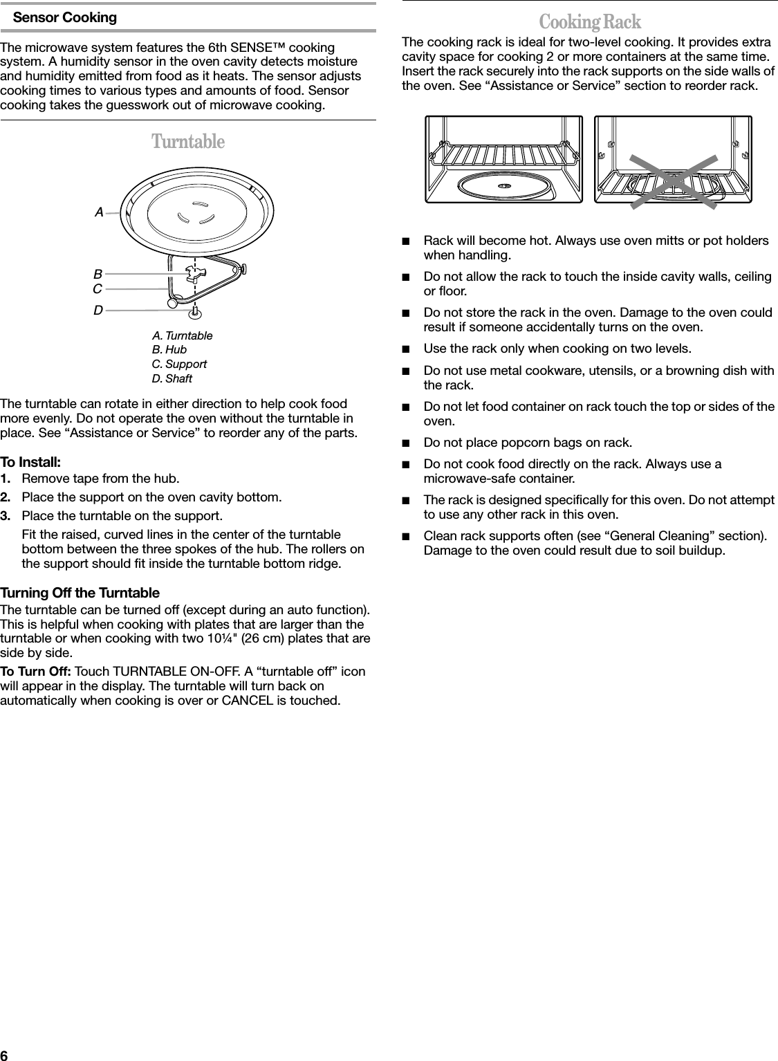 6Sensor CookingThe microwave system features the 6th SENSE™ cooking system. A humidity sensor in the oven cavity detects moisture and humidity emitted from food as it heats. The sensor adjusts cooking times to various types and amounts of food. Sensor cooking takes the guesswork out of microwave cooking.TurntableThe turntable can rotate in either direction to help cook food more evenly. Do not operate the oven without the turntable in place. See “Assistance or Service” to reorder any of the parts.To Install:1. Remove tape from the hub.2. Place the support on the oven cavity bottom.3. Place the turntable on the support.Fit the raised, curved lines in the center of the turntable bottom between the three spokes of the hub. The rollers on the support should fit inside the turntable bottom ridge.Turning Off the TurntableThe turntable can be turned off (except during an auto function). This is helpful when cooking with plates that are larger than the turntable or when cooking with two 10¼&quot; (26 cm) plates that are side by side.To Turn Off: Touch TURNTABLE ON-OFF. A “turntable off” icon will appear in the display. The turntable will turn back on automatically when cooking is over or CANCEL is touched.Cooking RackThe cooking rack is ideal for two-level cooking. It provides extra cavity space for cooking 2 or more containers at the same time. Insert the rack securely into the rack supports on the side walls of the oven. See “Assistance or Service” section to reorder rack.■Rack will become hot. Always use oven mitts or pot holders when handling.■Do not allow the rack to touch the inside cavity walls, ceiling or floor.■Do not store the rack in the oven. Damage to the oven could result if someone accidentally turns on the oven.■Use the rack only when cooking on two levels.■Do not use metal cookware, utensils, or a browning dish with the rack.■Do not let food container on rack touch the top or sides of the oven.■Do not place popcorn bags on rack.■Do not cook food directly on the rack. Always use a microwave-safe container.■The rack is designed specifically for this oven. Do not attempt to use any other rack in this oven.■Clean rack supports often (see “General Cleaning” section). Damage to the oven could result due to soil buildup.A. TurntableB. HubC. SupportD. ShaftABCD