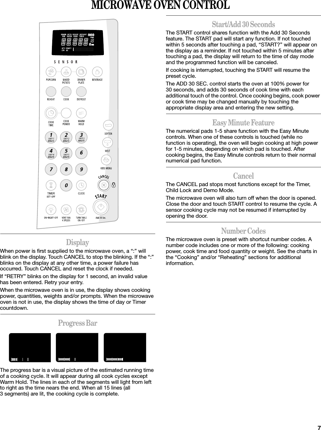 7MICROWAVE OVEN CONTROLDisplayWhen power is first supplied to the microwave oven, a “:” will blink on the display. Touch CANCEL to stop the blinking. If the “:” blinks on the display at any other time, a power failure has occurred. Touch CANCEL and reset the clock if needed.If “RETRY” blinks on the display for 1 second, an invalid value has been entered. Retry your entry.When the microwave oven is in use, the display shows cooking power, quantities, weights and/or prompts. When the microwave oven is not in use, the display shows the time of day or Timer countdown.Progress BarThe progress bar is a visual picture of the estimated running time of a cooking cycle. It will appear during all cook cycles except Warm Hold. The lines in each of the segments will light from left to right as the time nears the end. When all 15 lines (all 3 segments) are lit, the cooking cycle is complete.Start/Add 30 SecondsThe START control shares function with the Add 30 Seconds feature. The START pad will start any function. If not touched within 5 seconds after touching a pad, “START?” will appear on the display as a reminder. If not touched within 5 minutes after touching a pad, the display will return to the time of day mode and the programmed function will be canceled.If cooking is interrupted, touching the START will resume the preset cycle.The ADD 30 SEC. control starts the oven at 100% power for 30 seconds, and adds 30 seconds of cook time with each additional touch of the control. Once cooking begins, cook power or cook time may be changed manually by touching the appropriate display area and entering the new setting.Easy Minute FeatureThe numerical pads 1-5 share function with the Easy Minute controls. When one of these controls is touched (while no function is operating), the oven will begin cooking at high power for 1-5 minutes, depending on which pad is touched. After cooking begins, the Easy Minute controls return to their normal numerical pad function.CancelThe CANCEL pad stops most functions except for the Timer, Child Lock and Demo Mode.The microwave oven will also turn off when the door is opened. Close the door and touch START control to resume the cycle. A sensor cooking cycle may not be resumed if interrupted by opening the door.Number CodesThe microwave oven is preset with shortcut number codes. A number code includes one or more of the following: cooking power, cook time and food quantity or weight. See the charts in the “Cooking” and/or “Reheating” sections for additional information.