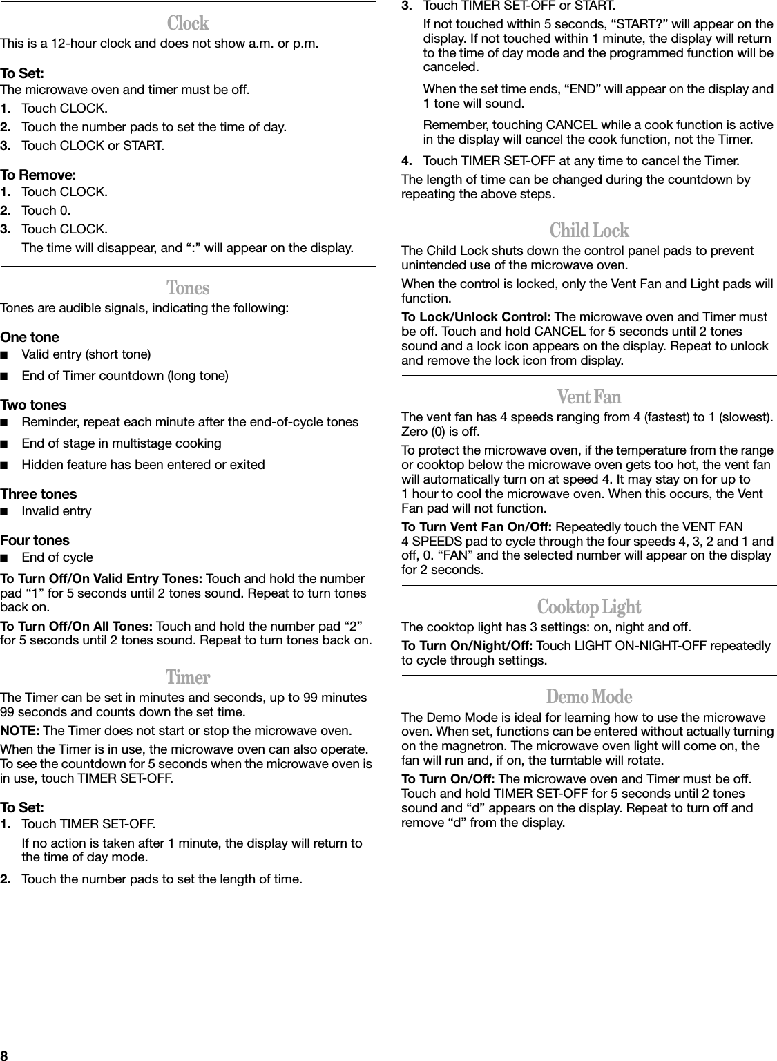 8ClockThis is a 12-hour clock and does not show a.m. or p.m.To Set:The microwave oven and timer must be off.1. Touch CLOCK.2. Touch the number pads to set the time of day.3. Touch CLOCK or START.To Remove:1. Touch CLOCK.2. Touch 0.3. Touch CLOCK.The time will disappear, and “:” will appear on the display.TonesTones are audible signals, indicating the following:One tone■Valid entry (short tone)■End of Timer countdown (long tone)Two tones■Reminder, repeat each minute after the end-of-cycle tones■End of stage in multistage cooking■Hidden feature has been entered or exitedThree tones■Invalid entryFour tones■End of cycleTo Turn Off/On Valid Entry Tones: Touch and hold the number pad “1” for 5 seconds until 2 tones sound. Repeat to turn tones back on.To Turn Off/On All Tones: Touch and hold the number pad “2” for 5 seconds until 2 tones sound. Repeat to turn tones back on.TimerThe Timer can be set in minutes and seconds, up to 99 minutes 99 seconds and counts down the set time. NOTE: The Timer does not start or stop the microwave oven.When the Timer is in use, the microwave oven can also operate. To see the countdown for 5 seconds when the microwave oven is in use, touch TIMER SET-OFF.To Set:1. Touch TIMER SET-OFF.If no action is taken after 1 minute, the display will return to the time of day mode.2. Touch the number pads to set the length of time.3. Touch TIMER SET-OFF or START.If not touched within 5 seconds, “START?” will appear on the display. If not touched within 1 minute, the display will return to the time of day mode and the programmed function will be canceled.When the set time ends, “END” will appear on the display and 1 tone will sound.Remember, touching CANCEL while a cook function is active in the display will cancel the cook function, not the Timer.4. Touch TIMER SET-OFF at any time to cancel the Timer.The length of time can be changed during the countdown by repeating the above steps.Child LockThe Child Lock shuts down the control panel pads to prevent unintended use of the microwave oven.When the control is locked, only the Vent Fan and Light pads will function.To Lock/Unlock Control: The microwave oven and Timer must be off. Touch and hold CANCEL for 5 seconds until 2 tones sound and a lock icon appears on the display. Repeat to unlock and remove the lock icon from display.Vent FanThe vent fan has 4 speeds ranging from 4 (fastest) to 1 (slowest). Zero (0) is off.To protect the microwave oven, if the temperature from the range or cooktop below the microwave oven gets too hot, the vent fan will automatically turn on at speed 4. It may stay on for up to 1 hour to cool the microwave oven. When this occurs, the Vent Fan pad will not function.To Turn Vent Fan On/Off: Repeatedly touch the VENT FAN 4 SPEEDS pad to cycle through the four speeds 4, 3, 2 and 1 and off, 0. “FAN” and the selected number will appear on the display for 2 seconds.Cooktop LightThe cooktop light has 3 settings: on, night and off.To Turn On/Night/Off: Touch LIGHT ON-NIGHT-OFF repeatedly to cycle through settings.Demo ModeThe Demo Mode is ideal for learning how to use the microwave oven. When set, functions can be entered without actually turning on the magnetron. The microwave oven light will come on, the fan will run and, if on, the turntable will rotate.To Turn On/Off: The microwave oven and Timer must be off. Touch and hold TIMER SET-OFF for 5 seconds until 2 tones sound and “d” appears on the display. Repeat to turn off and remove “d” from the display.
