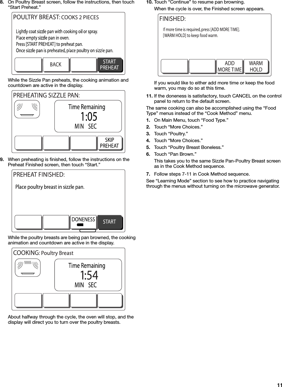 118. On Poultry Breast screen, follow the instructions, then touch “Start Preheat.”While the Sizzle Pan preheats, the cooking animation and countdown are active in the display.9. When preheating is finished, follow the instructions on the Preheat Finished screen, then touch “Start.”While the poultry breasts are being pan browned, the cooking animation and countdown are active in the display.About halfway through the cycle, the oven will stop, and the display will direct you to turn over the poultry breasts.10. Touch “Continue” to resume pan browning.When the cycle is over, the Finished screen appears.If you would like to either add more time or keep the food warm, you may do so at this time.11. If the doneness is satisfactory, touch CANCEL on the control panel to return to the default screen.The same cooking can also be accomplished using the “Food Type” menus instead of the “Cook Method” menu.1. On Main Menu, touch “Food Type.”2. Touch “More Choices.”3. Touch “Poultry.”4. Touch “More Choices.”5. Touch “Poultry Breast Boneless.”6. Touch “Pan Brown.”This takes you to the same Sizzle Pan-Poultry Breast screen as in the Cook Method sequence.7. Follow steps 7-11 in Cook Method sequence.See “Learning Mode” section to see how to practice navigating through the menus without turning on the microwave generator.