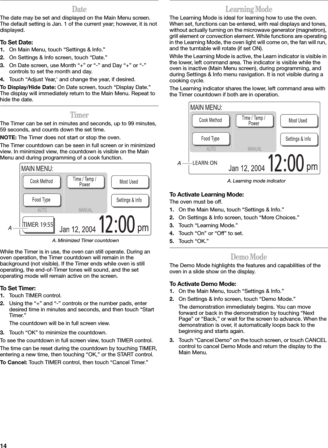 14DateThe date may be set and displayed on the Main Menu screen. The default setting is Jan. 1 of the current year; however, it is not displayed.To Set Date:1. On Main Menu, touch “Settings &amp; Info.”2. On Settings &amp; Info screen, touch “Date.”3. On Date screen, use Month “+” or “-” and Day “+” or “-” controls to set the month and day.4. Touch “Adjust Year,&apos; and change the year, if desired.To Display/Hide Date: On Date screen, touch “Display Date.” The display will immediately return to the Main Menu. Repeat to hide the date.TimerThe Timer can be set in minutes and seconds, up to 99 minutes, 59 seconds, and counts down the set time. NOTE: The Timer does not start or stop the oven.The Timer countdown can be seen in full screen or in minimized view. In minimized view, the countdown is visible on the Main Menu and during programming of a cook function.While the Timer is in use, the oven can still operate. During an oven operation, the Timer countdown will remain in the background (not visible). If the Timer ends while oven is still operating, the end-of-Timer tones will sound, and the set operating mode will remain active on the screen.To Set Timer:1. Touch TIMER control.2. Using the “+” and “-” controls or the number pads, enter desired time in minutes and seconds, and then touch “Start Timer.”The countdown will be in full screen view. 3. Touch “OK” to minimize the countdown. To see the countdown in full screen view, touch TIMER control.The time can be reset during the countdown by touching TIMER, entering a new time, then touching “OK,” or the START control.To Cancel: Touch TIMER control, then touch “Cancel Timer.”Learning ModeThe Learning Mode is ideal for learning how to use the oven. When set, functions can be entered, with real displays and tones, without actually turning on the microwave generator (magnetron), grill element or convection element. While functions are operating in the Learning Mode, the oven light will come on, the fan will run, and the turntable will rotate (if set ON).While the Learning Mode is active, the Learn indicator is visible in the lower, left command area. The indicator is visible while the oven is inactive (Main Menu screen), during programming, and during Settings &amp; Info menu navigation. It is not visible during a cooking cycle.The Learning indicator shares the lower, left command area with the Timer countdown if both are in operation.To Activate Learning Mode:The oven must be off.1. On the Main Menu, touch “Settings &amp; Info.”2. On Settings &amp; Info screen, touch “More Choices.”3. Touch “Learning Mode.”4. Touch “On” or “Off” to set.5. Touch “OK.”Demo ModeThe Demo Mode highlights the features and capabilities of the oven in a slide show on the display.To Activate Demo Mode:1. On the Main Menu, touch “Settings &amp; Info.”2. On Settings &amp; Info screen, touch “Demo Mode.”The demonstration immediately begins. You can move forward or back in the demonstration by touching “Next Page” or “Back,” or wait for the screen to advance. When the demonstration is over, it automatically loops back to the beginning and starts again.3. Touch “Cancel Demo” on the touch screen, or touch CANCEL control to cancel Demo Mode and return the display to the Main Menu.A. Minimized Timer countdownAA. Learning mode indicatorA