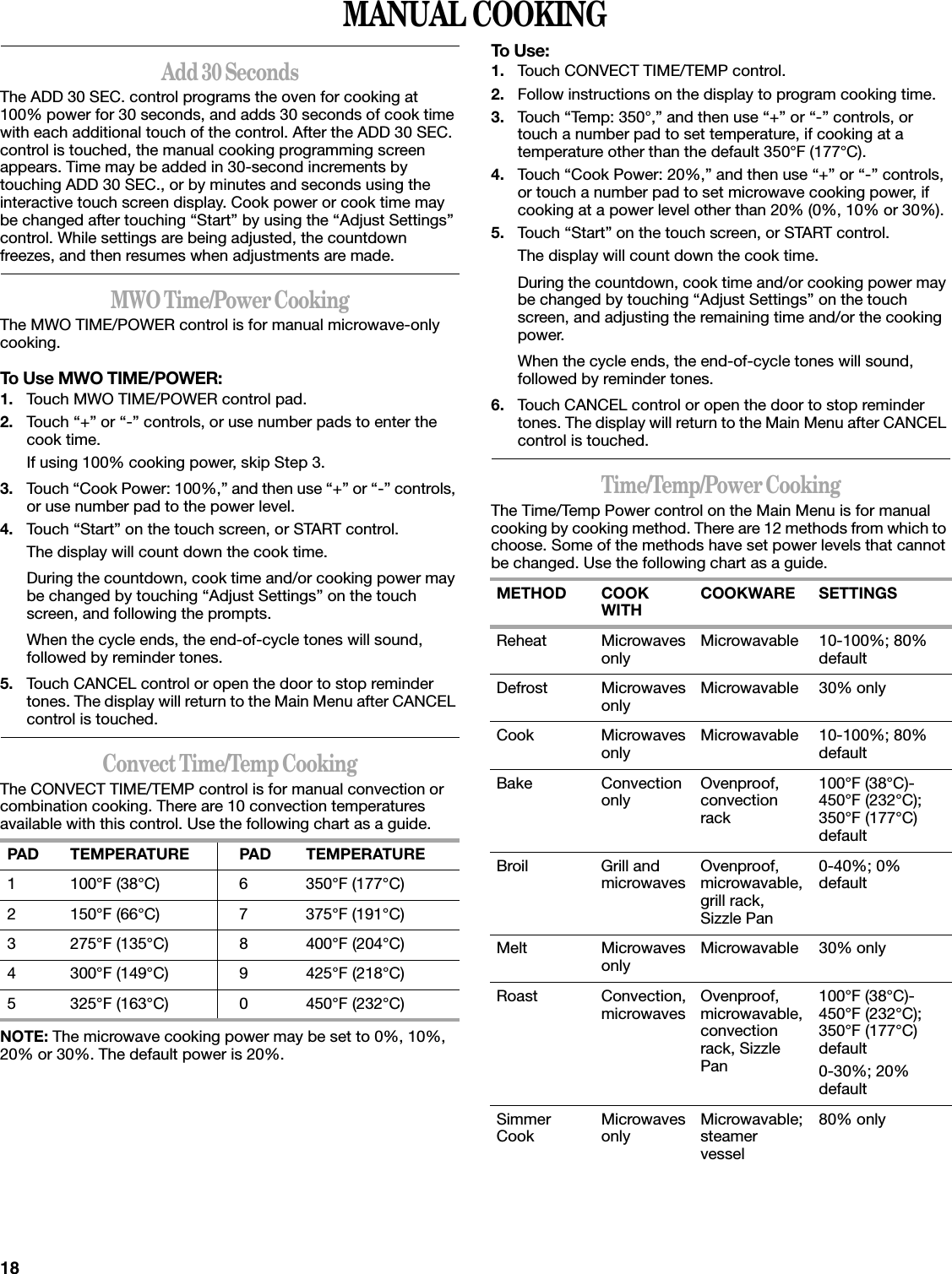 18MANUAL COOKINGAdd 30 SecondsThe ADD 30 SEC. control programs the oven for cooking at 100% power for 30 seconds, and adds 30 seconds of cook time with each additional touch of the control. After the ADD 30 SEC. control is touched, the manual cooking programming screen appears. Time may be added in 30-second increments by touching ADD 30 SEC., or by minutes and seconds using the interactive touch screen display. Cook power or cook time may be changed after touching “Start” by using the “Adjust Settings” control. While settings are being adjusted, the countdown freezes, and then resumes when adjustments are made.MWO Time/Power CookingThe MWO TIME/POWER control is for manual microwave-only cooking.To Use MWO TIME/POWER:1. Touch MWO TIME/POWER control pad.2. Touch “+” or “-” controls, or use number pads to enter the cook time.If using 100% cooking power, skip Step 3.3. Touch “Cook Power: 100%,” and then use “+” or “-” controls, or use number pad to the power level.4. Touch “Start” on the touch screen, or START control.The display will count down the cook time.During the countdown, cook time and/or cooking power may be changed by touching “Adjust Settings” on the touch screen, and following the prompts.When the cycle ends, the end-of-cycle tones will sound, followed by reminder tones.5. Touch CANCEL control or open the door to stop reminder tones. The display will return to the Main Menu after CANCEL control is touched.Convect Time/Temp CookingThe CONVECT TIME/TEMP control is for manual convection or combination cooking. There are 10 convection temperatures available with this control. Use the following chart as a guide.NOTE: The microwave cooking power may be set to 0%, 10%, 20% or 30%. The default power is 20%.To Use:1. Touch CONVECT TIME/TEMP control.2. Follow instructions on the display to program cooking time.3. Touch “Temp: 350°,” and then use “+” or “-” controls, or touch a number pad to set temperature, if cooking at a temperature other than the default 350°F (177°C).4. Touch “Cook Power: 20%,” and then use “+” or “-” controls, or touch a number pad to set microwave cooking power, if cooking at a power level other than 20% (0%, 10% or 30%).5. Touch “Start” on the touch screen, or START control.The display will count down the cook time.During the countdown, cook time and/or cooking power may be changed by touching “Adjust Settings” on the touch screen, and adjusting the remaining time and/or the cooking power.When the cycle ends, the end-of-cycle tones will sound, followed by reminder tones.6. Touch CANCEL control or open the door to stop reminder tones. The display will return to the Main Menu after CANCEL control is touched.Time/Temp/Power CookingThe Time/Temp Power control on the Main Menu is for manual cooking by cooking method. There are 12 methods from which to choose. Some of the methods have set power levels that cannot be changed. Use the following chart as a guide.PAD TEMPERATURE PAD TEMPERATURE1 100°F (38°C) 6 350°F (177°C)2 150°F (66°C) 7 375°F (191°C)3 275°F (135°C) 8 400°F (204°C)4 300°F (149°C) 9 425°F (218°C)5 325°F (163°C) 0 450°F (232°C)METHOD COOK WITH COOKWARE SETTINGSReheat Microwaves only Microwavable 10-100%; 80% defaultDefrost Microwaves only Microwavable 30% onlyCook Microwaves only Microwavable 10-100%; 80% defaultBake Convection only Ovenproof, convection rack100°F (38°C)-450°F (232°C); 350°F (177°C) defaultBroil Grill and microwaves Ovenproof, microwavable, grill rack, Sizzle Pan0-40%; 0% defaultMelt Microwaves only Microwavable 30% onlyRoast Convection, microwaves Ovenproof, microwavable, convection rack, Sizzle Pan100°F (38°C)-450°F (232°C); 350°F (177°C) default0-30%; 20% defaultSimmer Cook Microwaves only Microwavable; steamer vessel80% only
