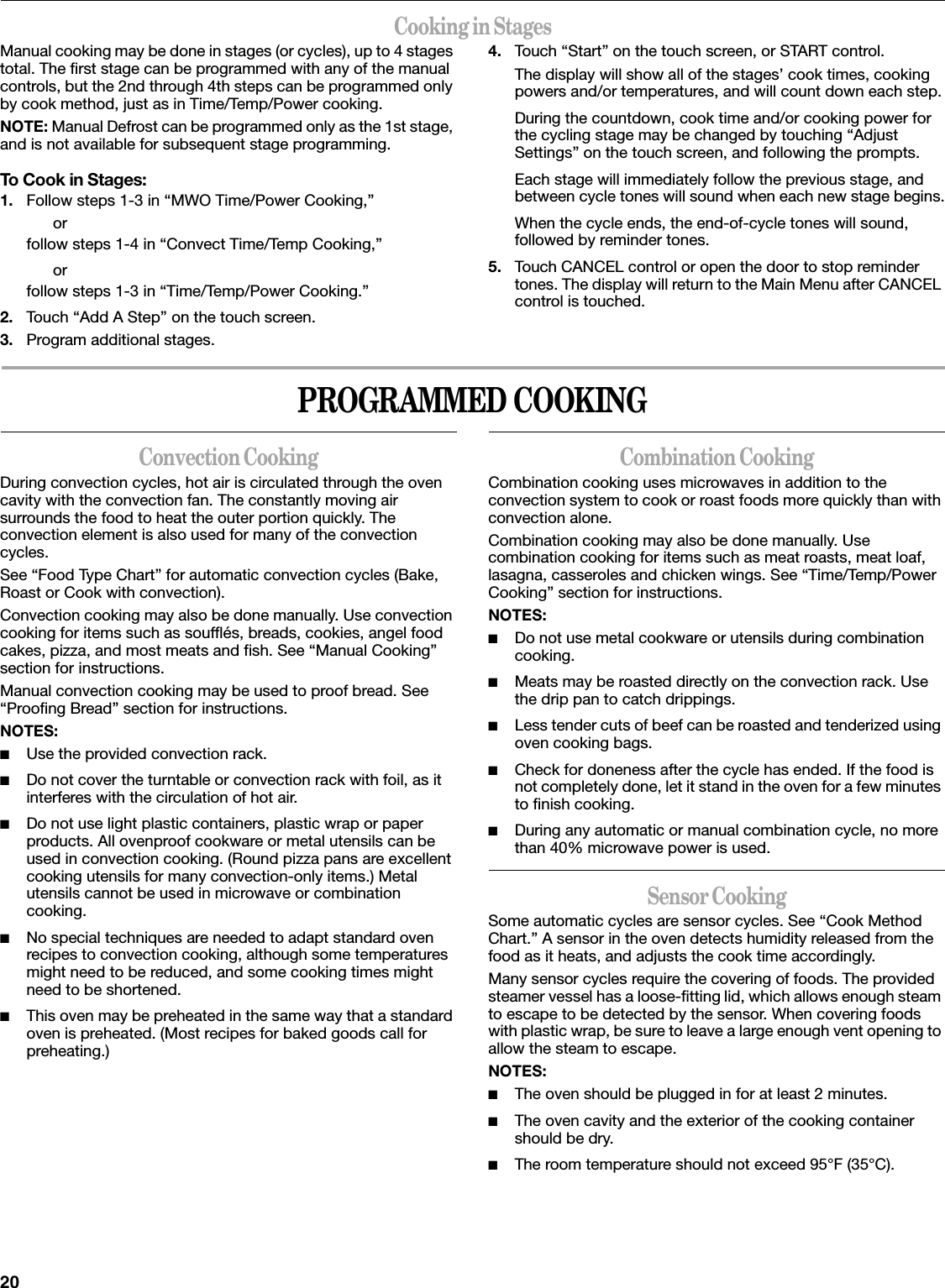 20Cooking in StagesManual cooking may be done in stages (or cycles), up to 4 stages total. The first stage can be programmed with any of the manual controls, but the 2nd through 4th steps can be programmed only by cook method, just as in Time/Temp/Power cooking.NOTE: Manual Defrost can be programmed only as the 1st stage, and is not available for subsequent stage programming.To Cook in Stages:1. Follow steps 1-3 in “MWO Time/Power Cooking,”orfollow steps 1-4 in “Convect Time/Temp Cooking,”orfollow steps 1-3 in “Time/Temp/Power Cooking.”2. Touch “Add A Step” on the touch screen.3. Program additional stages.4. Touch “Start” on the touch screen, or START control.The display will show all of the stages’ cook times, cooking powers and/or temperatures, and will count down each step.During the countdown, cook time and/or cooking power for the cycling stage may be changed by touching “Adjust Settings” on the touch screen, and following the prompts.Each stage will immediately follow the previous stage, and between cycle tones will sound when each new stage begins.When the cycle ends, the end-of-cycle tones will sound, followed by reminder tones.5. Touch CANCEL control or open the door to stop reminder tones. The display will return to the Main Menu after CANCEL control is touched.PROGRAMMED COOKINGConvection CookingDuring convection cycles, hot air is circulated through the oven cavity with the convection fan. The constantly moving air surrounds the food to heat the outer portion quickly. The convection element is also used for many of the convection cycles.See “Food Type Chart” for automatic convection cycles (Bake, Roast or Cook with convection).Convection cooking may also be done manually. Use convection cooking for items such as soufflés, breads, cookies, angel food cakes, pizza, and most meats and fish. See “Manual Cooking” section for instructions.Manual convection cooking may be used to proof bread. See “Proofing Bread” section for instructions.NOTES:■Use the provided convection rack.■Do not cover the turntable or convection rack with foil, as it interferes with the circulation of hot air.■Do not use light plastic containers, plastic wrap or paper products. All ovenproof cookware or metal utensils can be used in convection cooking. (Round pizza pans are excellent cooking utensils for many convection-only items.) Metal utensils cannot be used in microwave or combination cooking.■No special techniques are needed to adapt standard oven recipes to convection cooking, although some temperatures might need to be reduced, and some cooking times might need to be shortened.■This oven may be preheated in the same way that a standard oven is preheated. (Most recipes for baked goods call for preheating.)Combination CookingCombination cooking uses microwaves in addition to the convection system to cook or roast foods more quickly than with convection alone.Combination cooking may also be done manually. Use combination cooking for items such as meat roasts, meat loaf, lasagna, casseroles and chicken wings. See “Time/Temp/Power Cooking” section for instructions.NOTES:■Do not use metal cookware or utensils during combination cooking.■Meats may be roasted directly on the convection rack. Use the drip pan to catch drippings.■Less tender cuts of beef can be roasted and tenderized using oven cooking bags.■Check for doneness after the cycle has ended. If the food is not completely done, let it stand in the oven for a few minutes to finish cooking.■During any automatic or manual combination cycle, no more than 40% microwave power is used.Sensor CookingSome automatic cycles are sensor cycles. See “Cook Method Chart.” A sensor in the oven detects humidity released from the food as it heats, and adjusts the cook time accordingly.Many sensor cycles require the covering of foods. The provided steamer vessel has a loose-fitting lid, which allows enough steam to escape to be detected by the sensor. When covering foods with plastic wrap, be sure to leave a large enough vent opening to allow the steam to escape.NOTES:■The oven should be plugged in for at least 2 minutes.■The oven cavity and the exterior of the cooking container should be dry.■The room temperature should not exceed 95°F (35°C).