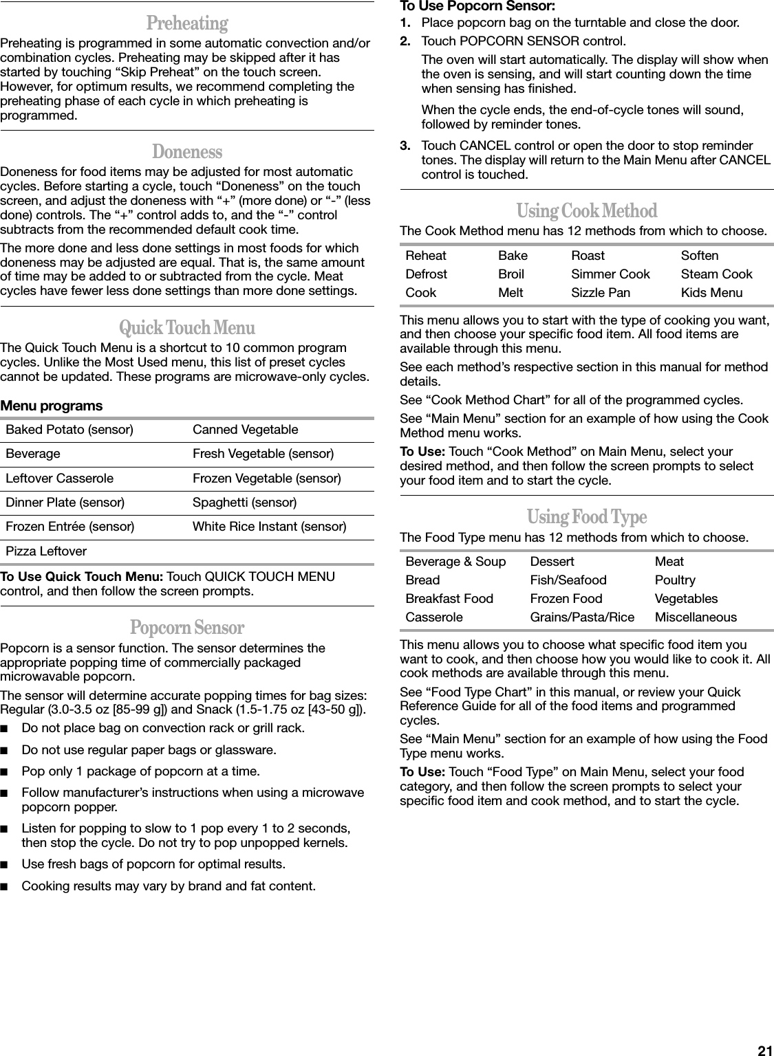 21PreheatingPreheating is programmed in some automatic convection and/or combination cycles. Preheating may be skipped after it has started by touching “Skip Preheat” on the touch screen. However, for optimum results, we recommend completing the preheating phase of each cycle in which preheating is programmed.DonenessDoneness for food items may be adjusted for most automatic cycles. Before starting a cycle, touch “Doneness” on the touch screen, and adjust the doneness with “+” (more done) or “-” (less done) controls. The “+” control adds to, and the “-” control subtracts from the recommended default cook time.The more done and less done settings in most foods for which doneness may be adjusted are equal. That is, the same amount of time may be added to or subtracted from the cycle. Meat cycles have fewer less done settings than more done settings.Quick Touch MenuThe Quick Touch Menu is a shortcut to 10 common program cycles. Unlike the Most Used menu, this list of preset cycles cannot be updated. These programs are microwave-only cycles.Menu programsTo Use Quick Touch Menu: Touch QUICK TOUCH MENU control, and then follow the screen prompts.Popcorn SensorPopcorn is a sensor function. The sensor determines the appropriate popping time of commercially packaged microwavable popcorn.The sensor will determine accurate popping times for bag sizes: Regular (3.0-3.5 oz [85-99 g]) and Snack (1.5-1.75 oz [43-50 g]).■Do not place bag on convection rack or grill rack.■Do not use regular paper bags or glassware.■Pop only 1 package of popcorn at a time.■Follow manufacturer’s instructions when using a microwave popcorn popper.■Listen for popping to slow to 1 pop every 1 to 2 seconds, then stop the cycle. Do not try to pop unpopped kernels.■Use fresh bags of popcorn for optimal results.■Cooking results may vary by brand and fat content.To Use Popcorn Sensor:1. Place popcorn bag on the turntable and close the door.2. Touch POPCORN SENSOR control.The oven will start automatically. The display will show when the oven is sensing, and will start counting down the time when sensing has finished.When the cycle ends, the end-of-cycle tones will sound, followed by reminder tones.3. Touch CANCEL control or open the door to stop reminder tones. The display will return to the Main Menu after CANCEL control is touched.Using Cook MethodThe Cook Method menu has 12 methods from which to choose.This menu allows you to start with the type of cooking you want, and then choose your specific food item. All food items are available through this menu.See each method’s respective section in this manual for method details.See “Cook Method Chart” for all of the programmed cycles.See “Main Menu” section for an example of how using the Cook Method menu works.To Use: Touch “Cook Method” on Main Menu, select your desired method, and then follow the screen prompts to select your food item and to start the cycle.Using Food TypeThe Food Type menu has 12 methods from which to choose.This menu allows you to choose what specific food item you want to cook, and then choose how you would like to cook it. All cook methods are available through this menu.See “Food Type Chart” in this manual, or review your Quick Reference Guide for all of the food items and programmed cycles.See “Main Menu” section for an example of how using the Food Type menu works.To Use: Touch “Food Type” on Main Menu, select your food category, and then follow the screen prompts to select your specific food item and cook method, and to start the cycle.Baked Potato (sensor) Canned VegetableBeverage Fresh Vegetable (sensor)Leftover Casserole Frozen Vegetable (sensor)Dinner Plate (sensor) Spaghetti (sensor)Frozen Entrée (sensor) White Rice Instant (sensor)Pizza LeftoverReheatDefrostCookBakeBroilMeltRoastSimmer CookSizzle PanSoftenSteam CookKids MenuBeverage &amp; SoupBreadBreakfast FoodCasseroleDessertFish/SeafoodFrozen FoodGrains/Pasta/RiceMeatPoultryVegetablesMiscellaneous