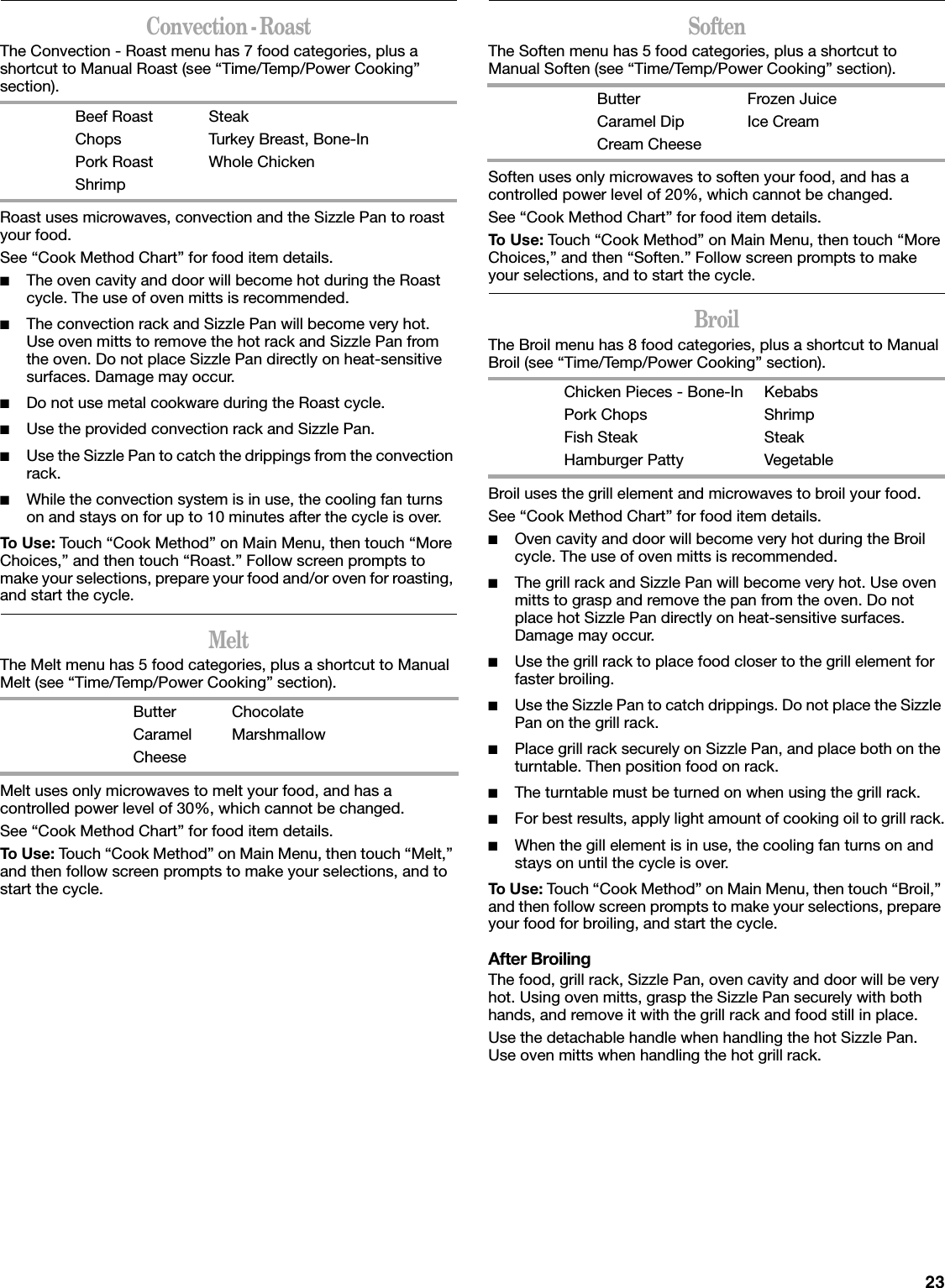 23Convection - RoastThe Convection - Roast menu has 7 food categories, plus a shortcut to Manual Roast (see “Time/Temp/Power Cooking” section).Roast uses microwaves, convection and the Sizzle Pan to roast your food.See “Cook Method Chart” for food item details.■The oven cavity and door will become hot during the Roast cycle. The use of oven mitts is recommended.■The convection rack and Sizzle Pan will become very hot. Use oven mitts to remove the hot rack and Sizzle Pan from the oven. Do not place Sizzle Pan directly on heat-sensitive surfaces. Damage may occur.■Do not use metal cookware during the Roast cycle.■Use the provided convection rack and Sizzle Pan.■Use the Sizzle Pan to catch the drippings from the convection rack.■While the convection system is in use, the cooling fan turns on and stays on for up to 10 minutes after the cycle is over.To Use: Touch “Cook Method” on Main Menu, then touch “More Choices,” and then touch “Roast.” Follow screen prompts to make your selections, prepare your food and/or oven for roasting, and start the cycle.MeltThe Melt menu has 5 food categories, plus a shortcut to Manual Melt (see “Time/Temp/Power Cooking” section).Melt uses only microwaves to melt your food, and has a controlled power level of 30%, which cannot be changed.See “Cook Method Chart” for food item details.To Use: Touch “Cook Method” on Main Menu, then touch “Melt,” and then follow screen prompts to make your selections, and to start the cycle.SoftenThe Soften menu has 5 food categories, plus a shortcut to Manual Soften (see “Time/Temp/Power Cooking” section).Soften uses only microwaves to soften your food, and has a controlled power level of 20%, which cannot be changed.See “Cook Method Chart” for food item details.To Use: Touch “Cook Method” on Main Menu, then touch “More Choices,” and then “Soften.” Follow screen prompts to make your selections, and to start the cycle.BroilThe Broil menu has 8 food categories, plus a shortcut to Manual Broil (see “Time/Temp/Power Cooking” section).Broil uses the grill element and microwaves to broil your food.See “Cook Method Chart” for food item details.■Oven cavity and door will become very hot during the Broil cycle. The use of oven mitts is recommended.■The grill rack and Sizzle Pan will become very hot. Use oven mitts to grasp and remove the pan from the oven. Do not place hot Sizzle Pan directly on heat-sensitive surfaces. Damage may occur.■Use the grill rack to place food closer to the grill element for faster broiling. ■Use the Sizzle Pan to catch drippings. Do not place the Sizzle Pan on the grill rack.■Place grill rack securely on Sizzle Pan, and place both on the turntable. Then position food on rack.■The turntable must be turned on when using the grill rack.■For best results, apply light amount of cooking oil to grill rack.■When the gill element is in use, the cooling fan turns on and stays on until the cycle is over.To Use: Touch “Cook Method” on Main Menu, then touch “Broil,” and then follow screen prompts to make your selections, prepare your food for broiling, and start the cycle.After BroilingThe food, grill rack, Sizzle Pan, oven cavity and door will be very hot. Using oven mitts, grasp the Sizzle Pan securely with both hands, and remove it with the grill rack and food still in place.Use the detachable handle when handling the hot Sizzle Pan. Use oven mitts when handling the hot grill rack.Beef RoastChopsPork RoastShrimpSteakTurkey Breast, Bone-InWhole ChickenButterCaramelCheeseChocolateMarshmallowButterCaramel DipCream CheeseFrozen JuiceIce CreamChicken Pieces - Bone-InPork ChopsFish SteakHamburger PattyKebabsShrimpSteakVegetable