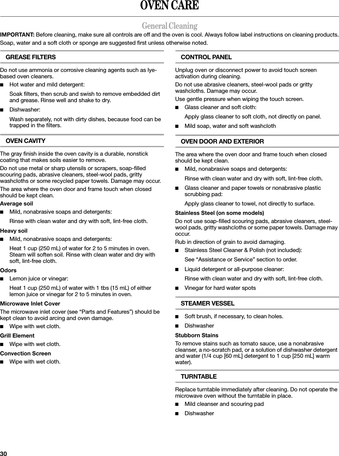 30OVEN CAREGeneral CleaningIMPORTANT: Before cleaning, make sure all controls are off and the oven is cool. Always follow label instructions on cleaning products.Soap, water and a soft cloth or sponge are suggested first unless otherwise noted.GREASE FILTERSDo not use ammonia or corrosive cleaning agents such as lye-based oven cleaners.■Hot water and mild detergent:Soak filters, then scrub and swish to remove embedded dirt and grease. Rinse well and shake to dry.■Dishwasher:Wash separately, not with dirty dishes, because food can be trapped in the filters.OVEN CAVITYThe gray finish inside the oven cavity is a durable, nonstick coating that makes soils easier to remove.Do not use metal or sharp utensils or scrapers, soap-filled scouring pads, abrasive cleaners, steel-wool pads, gritty washcloths or some recycled paper towels. Damage may occur.The area where the oven door and frame touch when closed should be kept clean.Average soil■Mild, nonabrasive soaps and detergents:Rinse with clean water and dry with soft, lint-free cloth.Heavy soil■Mild, nonabrasive soaps and detergents:Heat 1 cup (250 mL) of water for 2 to 5 minutes in oven. Steam will soften soil. Rinse with clean water and dry with soft, lint-free cloth.Odors■Lemon juice or vinegar:Heat 1 cup (250 mL) of water with 1 tbs (15 mL) of either lemon juice or vinegar for 2 to 5 minutes in oven.Microwave Inlet CoverThe microwave inlet cover (see “Parts and Features”) should be kept clean to avoid arcing and oven damage.■Wipe with wet cloth.Grill Element■Wipe with wet cloth.Convection Screen■Wipe with wet cloth.CONTROL PANELUnplug oven or disconnect power to avoid touch screen activation during cleaning.Do not use abrasive cleaners, steel-wool pads or gritty washcloths. Damage may occur.Use gentle pressure when wiping the touch screen.■Glass cleaner and soft cloth:Apply glass cleaner to soft cloth, not directly on panel.■Mild soap, water and soft washclothOVEN DOOR AND EXTERIORThe area where the oven door and frame touch when closed should be kept clean.■Mild, nonabrasive soaps and detergents:Rinse with clean water and dry with soft, lint-free cloth.■Glass cleaner and paper towels or nonabrasive plastic scrubbing pad:Apply glass cleaner to towel, not directly to surface.Stainless Steel (on some models)Do not use soap-filled scouring pads, abrasive cleaners, steel-wool pads, gritty washcloths or some paper towels. Damage may occur.Rub in direction of grain to avoid damaging.■Stainless Steel Cleaner &amp; Polish (not included):See “Assistance or Service” section to order.■Liquid detergent or all-purpose cleaner:Rinse with clean water and dry with soft, lint-free cloth.■Vinegar for hard water spotsSTEAMER VESSEL■Soft brush, if necessary, to clean holes.■DishwasherStubborn StainsTo remove stains such as tomato sauce, use a nonabrasive cleanser, a no-scratch pad, or a solution of dishwasher detergent and water (1/4 cup [60 mL] detergent to 1 cup [250 mL] warm water).TURNTABLEReplace turntable immediately after cleaning. Do not operate the microwave oven without the turntable in place.■Mild cleanser and scouring pad■Dishwasher