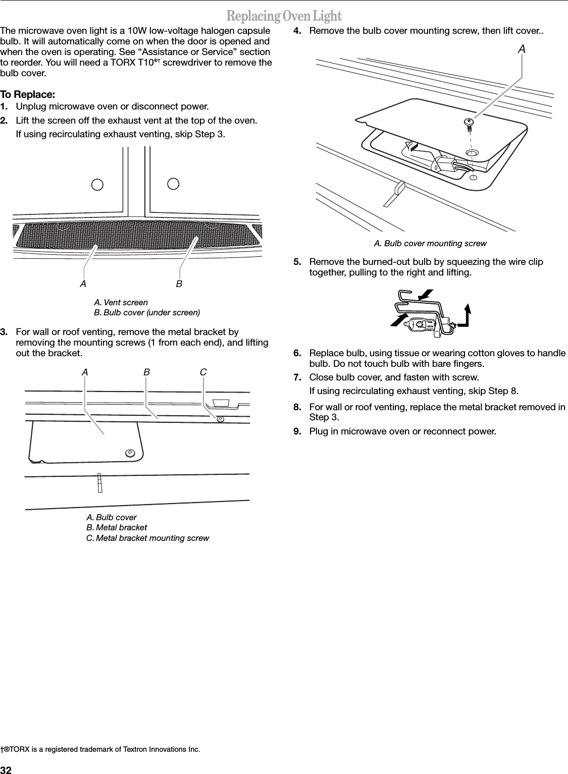 32Replacing Oven LightThe microwave oven light is a 10W low-voltage halogen capsule bulb. It will automatically come on when the door is opened and when the oven is operating. See “Assistance or Service” section to reorder. You will need a TORX T10®† screwdriver to remove the bulb cover.To Replace:1. Unplug microwave oven or disconnect power.2. Lift the screen off the exhaust vent at the top of the oven.If using recirculating exhaust venting, skip Step 3.3. For wall or roof venting, remove the metal bracket by removing the mounting screws (1 from each end), and lifting out the bracket.4. Remove the bulb cover mounting screw, then lift cover..A. Bulb cover mounting screw5. Remove the burned-out bulb by squeezing the wire clip together, pulling to the right and lifting.6. Replace bulb, using tissue or wearing cotton gloves to handle bulb. Do not touch bulb with bare fingers.7. Close bulb cover, and fasten with screw.If using recirculating exhaust venting, skip Step 8.8. For wall or roof venting, replace the metal bracket removed in Step 3.9. Plug in microwave oven or reconnect power.A. Vent screenB. Bulb cover (under screen)A. Bulb coverB. Metal bracketC. Metal bracket mounting screw†®TORX is a registered trademark of Textron Innovations Inc.A                                  BA                     B                   CA