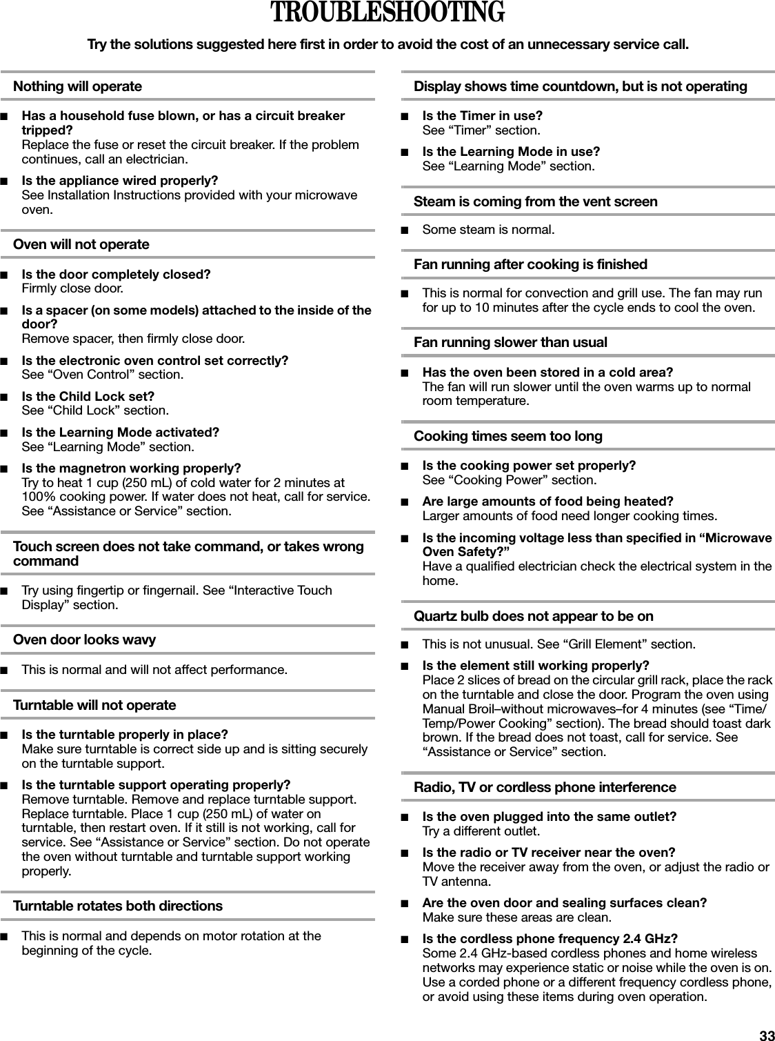 33TROUBLESHOOTINGTry the solutions suggested here first in order to avoid the cost of an unnecessary service call.Nothing will operate■Has a household fuse blown, or has a circuit breaker tripped?Replace the fuse or reset the circuit breaker. If the problem continues, call an electrician.■Is the appliance wired properly?See Installation Instructions provided with your microwave oven.Oven will not operate■Is the door completely closed?Firmly close door.■Is a spacer (on some models) attached to the inside of the door?Remove spacer, then firmly close door.■Is the electronic oven control set correctly?See “Oven Control” section.■Is the Child Lock set?See “Child Lock” section.■Is the Learning Mode activated?See “Learning Mode” section.■Is the magnetron working properly?Try to heat 1 cup (250 mL) of cold water for 2 minutes at 100% cooking power. If water does not heat, call for service. See “Assistance or Service” section.Touch screen does not take command, or takes wrong command■Try using fingertip or fingernail. See “Interactive Touch Display” section.Oven door looks wavy■This is normal and will not affect performance.Turntable will not operate■Is the turntable properly in place?Make sure turntable is correct side up and is sitting securely on the turntable support.■Is the turntable support operating properly?Remove turntable. Remove and replace turntable support. Replace turntable. Place 1 cup (250 mL) of water on turntable, then restart oven. If it still is not working, call for service. See “Assistance or Service” section. Do not operate the oven without turntable and turntable support working properly.Turntable rotates both directions■This is normal and depends on motor rotation at the beginning of the cycle.Display shows time countdown, but is not operating■Is the Timer in use?See “Timer” section.■Is the Learning Mode in use?See “Learning Mode” section.Steam is coming from the vent screen■Some steam is normal.Fan running after cooking is finished■This is normal for convection and grill use. The fan may run for up to 10 minutes after the cycle ends to cool the oven.Fan running slower than usual■Has the oven been stored in a cold area?The fan will run slower until the oven warms up to normal room temperature.Cooking times seem too long■Is the cooking power set properly?See “Cooking Power” section.■Are large amounts of food being heated?Larger amounts of food need longer cooking times.■Is the incoming voltage less than specified in “Microwave Oven Safety?”Have a qualified electrician check the electrical system in the home.Quartz bulb does not appear to be on■This is not unusual. See “Grill Element” section.■Is the element still working properly?Place 2 slices of bread on the circular grill rack, place the rack on the turntable and close the door. Program the oven using Manual Broil–without microwaves–for 4 minutes (see “Time/Temp/Power Cooking” section). The bread should toast dark brown. If the bread does not toast, call for service. See “Assistance or Service” section.Radio, TV or cordless phone interference■Is the oven plugged into the same outlet?Try a different outlet.■Is the radio or TV receiver near the oven?Move the receiver away from the oven, or adjust the radio or TV antenna.■Are the oven door and sealing surfaces clean?Make sure these areas are clean.■Is the cordless phone frequency 2.4 GHz?Some 2.4 GHz-based cordless phones and home wireless networks may experience static or noise while the oven is on. Use a corded phone or a different frequency cordless phone, or avoid using these items during oven operation.