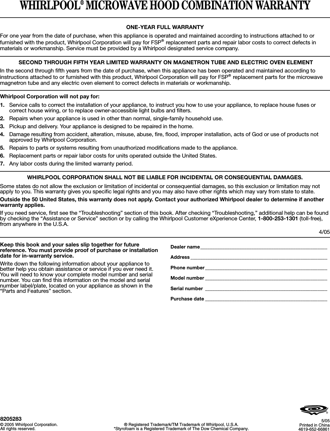 WHIRLPOOL® MICROWAVE HOOD COMBINATION WARRANTYONE-YEAR FULL WARRANTYFor one year from the date of purchase, when this appliance is operated and maintained according to instructions attached to or furnished with the product, Whirlpool Corporation will pay for FSP® replacement parts and repair labor costs to correct defects in materials or workmanship. Service must be provided by a Whirlpool designated service company. SECOND THROUGH FIFTH YEAR LIMITED WARRANTY ON MAGNETRON TUBE AND ELECTRIC OVEN ELEMENTIn the second through fifth years from the date of purchase, when this appliance has been operated and maintained according to instructions attached to or furnished with this product, Whirlpool Corporation will pay for FSP® replacement parts for the microwave magnetron tube and any electric oven element to correct defects in materials or workmanship.Whirlpool Corporation will not pay for:1. Service calls to correct the installation of your appliance, to instruct you how to use your appliance, to replace house fuses or correct house wiring, or to replace owner-accessible light bulbs and filters.2. Repairs when your appliance is used in other than normal, single-family household use. 3. Pickup and delivery. Your appliance is designed to be repaired in the home.4. Damage resulting from accident, alteration, misuse, abuse, fire, flood, improper installation, acts of God or use of products not approved by Whirlpool Corporation.5. Repairs to parts or systems resulting from unauthorized modifications made to the appliance.6. Replacement parts or repair labor costs for units operated outside the United States.7. Any labor costs during the limited warranty period.WHIRLPOOL CORPORATION SHALL NOT BE LIABLE FOR INCIDENTAL OR CONSEQUENTIAL DAMAGES.Some states do not allow the exclusion or limitation of incidental or consequential damages, so this exclusion or limitation may not apply to you. This warranty gives you specific legal rights and you may also have other rights which may vary from state to state.Outside the 50 United States, this warranty does not apply. Contact your authorized Whirlpool dealer to determine if another warranty applies.If you need service, first see the “Troubleshooting” section of this book. After checking “Troubleshooting,” additional help can be found by checking the “Assistance or Service” section or by calling the Whirlpool Customer eXperience Center, 1-800-253-1301 (toll-free), from anywhere in the U.S.A.4/05Keep this book and your sales slip together for future reference. You must provide proof of purchase or installation date for in-warranty service.Write down the following information about your appliance to better help you obtain assistance or service if you ever need it. You will need to know your complete model number and serial number. You can find this information on the model and serial number label/plate, located on your appliance as shown in the “Parts and Features” section.Dealer name____________________________________________________Address ________________________________________________________Phone number__________________________________________________Model number __________________________________________________Serial number __________________________________________________Purchase date __________________________________________________8205283© 2005 Whirlpool Corporation.All rights reserved. ® Registered Trademark/TM Trademark of Whirlpool, U.S.A.*Styrofoam is a Registered Trademark of The Dow Chemical Company.5/05Printed in China4619-652-66861