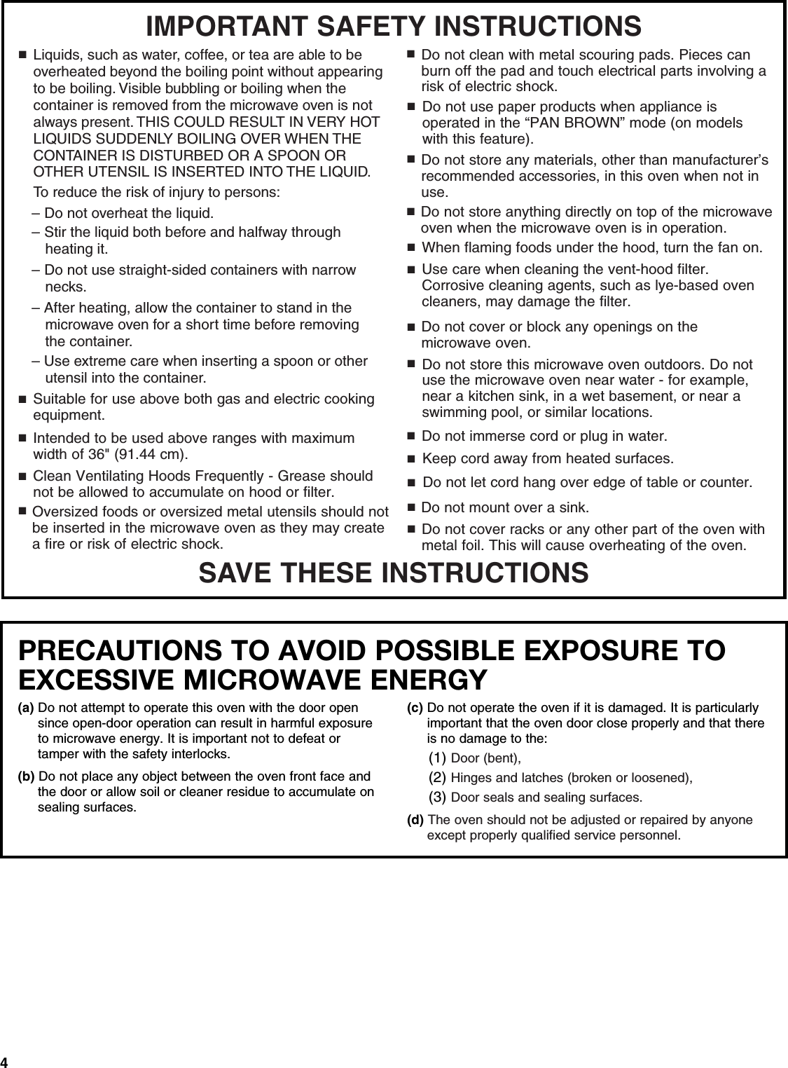 4SAVE THESE INSTRUCTIONSIMPORTANT SAFETY INSTRUCTIONSSuitable for use above both gas and electric cooking equipment.■Intended to be used above ranges with maximum width of 36&quot; (91.44 cm).■Clean Ventilating Hoods Frequently - Grease should not be allowed to accumulate on hood or filter.■When flaming foods under the hood, turn the fan on.■Use care when cleaning the vent-hood filter. Corrosive cleaning agents, such as lye-based oven cleaners, may damage the filter.■■■■■■■Do not cover or block any openings on the microwave oven. Do not store this microwave oven outdoors. Do not use the microwave oven near water - for example, near a kitchen sink, in a wet basement, or near a swimming pool, or similar locations.Do not immerse cord or plug in water.Keep cord away from heated surfaces.Do not let cord hang over edge of table or counter.Do not mount over a sink.Oversized foods or oversized metal utensils should not be inserted in the microwave oven as they may createa fire or risk of electric shock.Do not clean with metal scouring pads. Pieces can burn off the pad and touch electrical parts involving a risk of electric shock.Do not use paper products when appliance is operated in the “PAN BROWN” mode (on models with this feature). Do not store any materials, other than manufacturer’s recommended accessories, in this oven when not in use.Do not cover racks or any other part of the oven with metal foil. This will cause overheating of the oven.■■■■■Do not store anything directly on top of the microwave oven when the microwave oven is in operation.■To reduce the risk of injury to persons:■Liquids, such as water, coffee, or tea are able to be overheated beyond the boiling point without appearing to be boiling. Visible bubbling or boiling when the container is removed from the microwave oven is not always present. THIS COULD RESULT IN VERY HOT LIQUIDS SUDDENLY BOILING OVER WHEN THE CONTAINER IS DISTURBED OR A SPOON OR OTHER UTENSIL IS INSERTED INTO THE LIQUID.– Do not overheat the liquid.– Stir the liquid both before and halfway through heating it.– Do not use straight-sided containers with narrow necks.– After heating, allow the container to stand in the microwave oven for a short time before removing the container.– Use extreme care when inserting a spoon or other utensil into the container.PRECAUTIONS TO AVOID POSSIBLE EXPOSURE TO EXCESSIVE MICROWAVE ENERGY (a) Do not attempt to operate this oven with the door open since open-door operation can result in harmful exposure to microwave energy. It is important not to defeat or tamper with the safety interlocks.(b) Do not place any object between the oven front face and the door or allow soil or cleaner residue to accumulate on sealing surfaces.(c) Do not operate the oven if it is damaged. It is particularly important that the oven door close properly and that there is no damage to the:(1) Door (bent),(2) Hinges and latches (broken or loosened),(3) Door seals and sealing surfaces.  (d) The oven should not be adjusted or repaired by anyone except properly qualified service personnel.