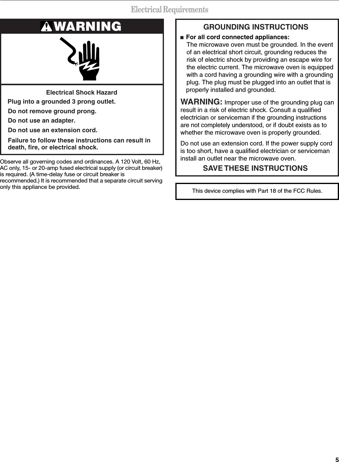 5Electrical RequirementsObserve all governing codes and ordinances. A 120 Volt, 60 Hz, AC only, 15- or 20-amp fused electrical supply (or circuit breaker) is required. (A time-delay fuse or circuit breaker is recommended.) It is recommended that a separate circuit serving only this appliance be provided.WARNINGElectrical Shock HazardPlug into a grounded 3 prong outlet.Failure to follow these instructions can result indeath, fire, or electrical shock.Do not use an extension cord.Do not use an adapter.Do not remove ground prong.GROUNDING INSTRUCTIONS■  For all cord connected appliances: The microwave oven must be grounded. In the event  of an electrical short circuit, grounding reduces the  risk of electric shock by providing an escape wire for  the electric current. The microwave oven is equipped  with a cord having a grounding wire with a grounding  plug. The plug must be plugged into an outlet that is properly installed and grounded.WARNING: Improper use of the grounding plug can result in a risk of electric shock. Consult a qualified electrician or serviceman if the grounding instructions are not completely understood, or if doubt exists as to whether the microwave oven is properly grounded. Do not use an extension cord. If the power supply cord is too short, have a qualified electrician or serviceman install an outlet near the microwave oven.SAVE THESE INSTRUCTIONSThis device complies with Part 18 of the FCC Rules.