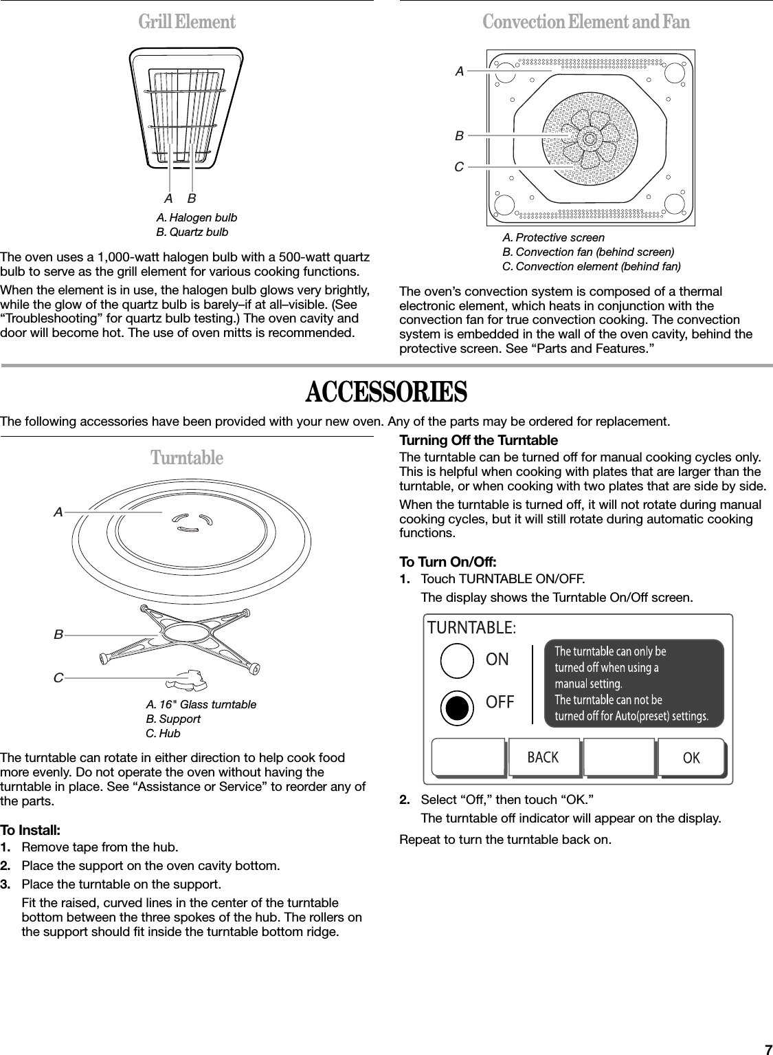 7Grill ElementThe oven uses a 1,000-watt halogen bulb with a 500-watt quartz bulb to serve as the grill element for various cooking functions.When the element is in use, the halogen bulb glows very brightly, while the glow of the quartz bulb is barely–if at all–visible. (See “Troubleshooting” for quartz bulb testing.) The oven cavity and door will become hot. The use of oven mitts is recommended.Convection Element and FanThe oven’s convection system is composed of a thermal electronic element, which heats in conjunction with the convection fan for true convection cooking. The convection system is embedded in the wall of the oven cavity, behind the protective screen. See “Parts and Features.”ACCESSORIESThe following accessories have been provided with your new oven. Any of the parts may be ordered for replacement.TurntableThe turntable can rotate in either direction to help cook food more evenly. Do not operate the oven without having the turntable in place. See “Assistance or Service” to reorder any of the parts.To Install:1. Remove tape from the hub.2. Place the support on the oven cavity bottom.3. Place the turntable on the support.Fit the raised, curved lines in the center of the turntable bottom between the three spokes of the hub. The rollers on the support should fit inside the turntable bottom ridge.Turning Off the TurntableThe turntable can be turned off for manual cooking cycles only. This is helpful when cooking with plates that are larger than the turntable, or when cooking with two plates that are side by side.When the turntable is turned off, it will not rotate during manual cooking cycles, but it will still rotate during automatic cooking functions.To Turn On/Off:1. Touch TURNTABLE ON/OFF.The display shows the Turntable On/Off screen.2. Select “Off,” then touch “OK.”The turntable off indicator will appear on the display.Repeat to turn the turntable back on.A. Halogen bulbB. Quartz bulbABA. Protective screenB. Convection fan (behind screen)C. Convection element (behind fan)ABCA. 16&quot; Glass turntableB. SupportC. HubABC