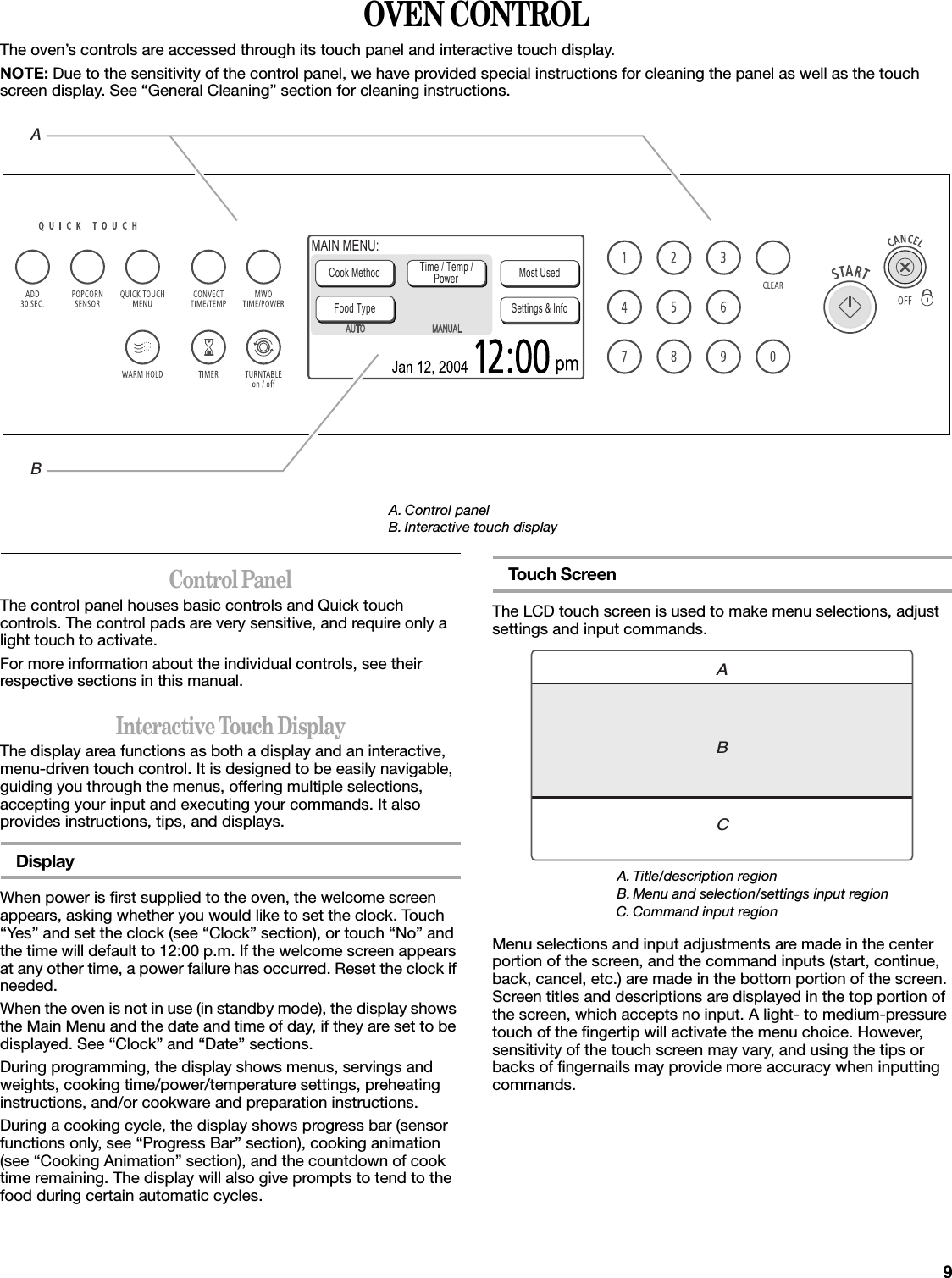 9OVEN CONTROLThe oven’s controls are accessed through its touch panel and interactive touch display.NOTE: Due to the sensitivity of the control panel, we have provided special instructions for cleaning the panel as well as the touch screen display. See “General Cleaning” section for cleaning instructions.Control PanelThe control panel houses basic controls and Quick touch controls. The control pads are very sensitive, and require only a light touch to activate.For more information about the individual controls, see their respective sections in this manual.Interactive Touch DisplayThe display area functions as both a display and an interactive, menu-driven touch control. It is designed to be easily navigable, guiding you through the menus, offering multiple selections, accepting your input and executing your commands. It also provides instructions, tips, and displays.DisplayWhen power is first supplied to the oven, the welcome screen appears, asking whether you would like to set the clock. Touch “Yes” and set the clock (see “Clock” section), or touch “No” and the time will default to 12:00 p.m. If the welcome screen appears at any other time, a power failure has occurred. Reset the clock if needed.When the oven is not in use (in standby mode), the display shows the Main Menu and the date and time of day, if they are set to be displayed. See “Clock” and “Date” sections.During programming, the display shows menus, servings and weights, cooking time/power/temperature settings, preheating instructions, and/or cookware and preparation instructions.During a cooking cycle, the display shows progress bar (sensor functions only, see “Progress Bar” section), cooking animation (see “Cooking Animation” section), and the countdown of cook time remaining. The display will also give prompts to tend to the food during certain automatic cycles.Touch ScreenThe LCD touch screen is used to make menu selections, adjust settings and input commands.Menu selections and input adjustments are made in the center portion of the screen, and the command inputs (start, continue, back, cancel, etc.) are made in the bottom portion of the screen. Screen titles and descriptions are displayed in the top portion of the screen, which accepts no input. A light- to medium-pressure touch of the fingertip will activate the menu choice. However, sensitivity of the touch screen may vary, and using the tips or backs of fingernails may provide more accuracy when inputting commands.A. Control panelB. Interactive touch displayCook MethodFood Type Settings &amp; InfoMost UsedTime / Temp /PowerMAIN MENU:ABA. Title/description regionB. Menu and selection/settings input regionC. Command input regionABC