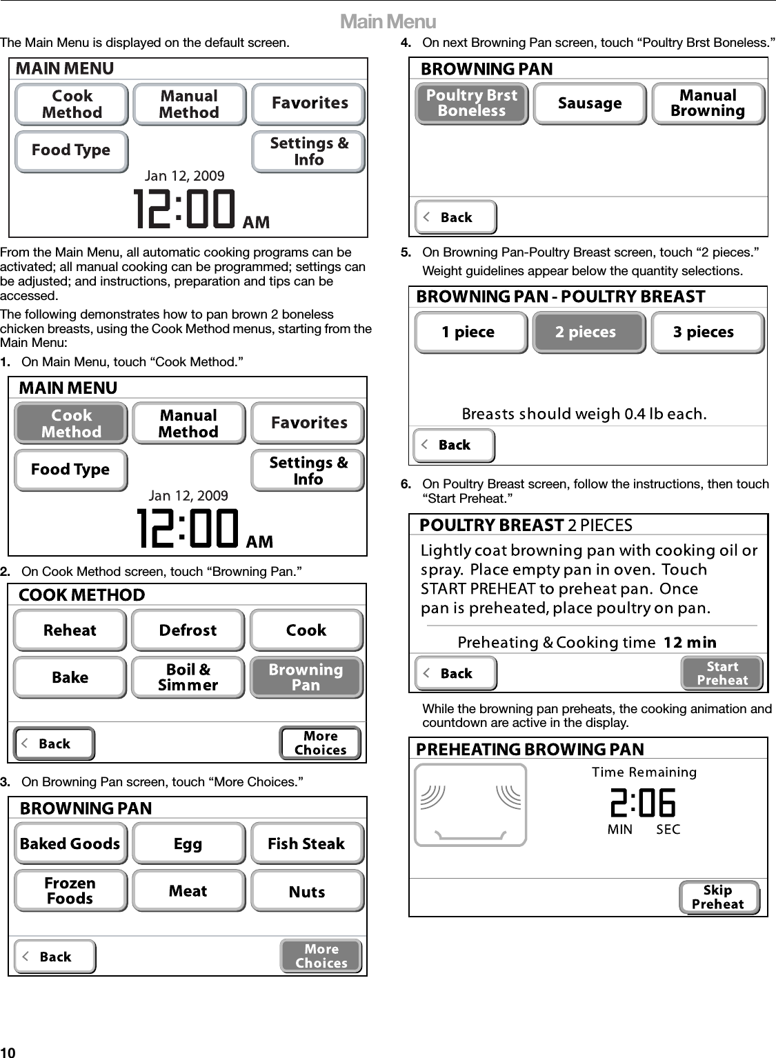 10Main MenuThe Main Menu is displayed on the default screen.From the Main Menu, all automatic cooking programs can be activated; all manual cooking can be programmed; settings can be adjusted; and instructions, preparation and tips can be accessed.The following demonstrates how to pan brown 2 boneless chicken breasts, using the Cook Method menus, starting from the Main Menu:1. On Main Menu, touch “Cook Method.”2. On Cook Method screen, touch “Browning Pan.”3. On Browning Pan screen, touch “More Choices.”4. On next Browning Pan screen, touch “Poultry Brst Boneless.”5. On Browning Pan-Poultry Breast screen, touch “2 pieces.”Weight guidelines appear below the quantity selections.6. On Poultry Breast screen, follow the instructions, then touch “Start Preheat.”While the browning pan preheats, the cooking animation and countdown are active in the display.