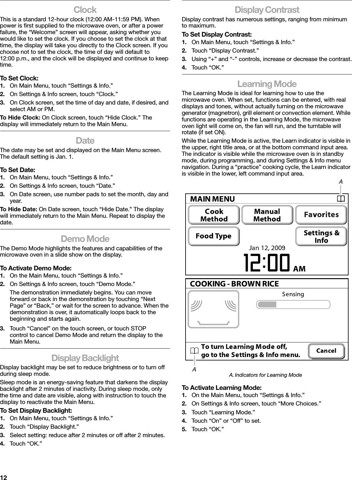 12ClockThis is a standard 12-hour clock (12:00 AM-11:59 PM). When power is first supplied to the microwave oven, or after a power failure, the “Welcome” screen will appear, asking whether you would like to set the clock. If you choose to set the clock at that time, the display will take you directly to the Clock screen. If you choose not to set the clock, the time of day will default to 12:00 p.m., and the clock will be displayed and continue to keep time.To Set Clock:1. On Main Menu, touch “Settings &amp; Info.”2. On Settings &amp; Info screen, touch “Clock.”3. On Clock screen, set the time of day and date, if desired, and select AM or PM.To Hide Clock: On Clock screen, touch “Hide Clock.” The display will immediately return to the Main Menu.DateThe date may be set and displayed on the Main Menu screen. The default setting is Jan. 1.To Set Date:1. On Main Menu, touch “Settings &amp; Info.”2. On Settings &amp; Info screen, touch “Date.”3. On Date screen, use number pads to set the month, day and year.To Hide Date: On Date screen, touch “Hide Date.” The display will immediately return to the Main Menu. Repeat to display the date.Demo ModeThe Demo Mode highlights the features and capabilities of the microwave oven in a slide show on the display.To Activate Demo Mode:1. On the Main Menu, touch “Settings &amp; Info.”2. On Settings &amp; Info screen, touch “Demo Mode.”The demonstration immediately begins. You can move forward or back in the demonstration by touching “Next Page” or “Back,” or wait for the screen to advance. When the demonstration is over, it automatically loops back to the beginning and starts again.3. Touch “Cancel” on the touch screen, or touch STOP control to cancel Demo Mode and return the display to the Main Menu.Display BacklightDisplay backlight may be set to reduce brightness or to turn off during sleep mode.Sleep mode is an energy-saving feature that darkens the display backlight after 2 minutes of inactivity. During sleep mode, only the time and date are visible, along with instruction to touch the display to reactivate the Main Menu.To Set Display Backlight:1. On Main Menu, touch “Settings &amp; Info.”2. Touch “Display Backlight.”3. Select setting: reduce after 2 minutes or off after 2 minutes.4. Touch “OK.”Display ContrastDisplay contrast has numerous settings, ranging from minimum to maximum.To Set Display Contrast:1. On Main Menu, touch “Settings &amp; Info.”2. Touch “Display Contrast.”3. Using “+” and “-” controls, increase or decrease the contrast.4. Tou c h  “ O K .”Learning ModeThe Learning Mode is ideal for learning how to use the microwave oven. When set, functions can be entered, with real displays and tones, without actually turning on the microwave generator (magnetron), grill element or convection element. While functions are operating in the Learning Mode, the microwave oven light will come on, the fan will run, and the turntable will rotate (if set ON).While the Learning Mode is active, the Learn indicator is visible in the upper, right title area, or at the bottom command input area. The indicator is visible while the microwave oven is in standby mode, during programming, and during Settings &amp; Info menu navigation. During a “practice” cooking cycle, the Learn indicator is visible in the lower, left command input area.To Activate Learning Mode:1. On the Main Menu, touch “Settings &amp; Info.”2. On Settings &amp; Info screen, touch “More Choices.”3. Tou c h  “ L e a r n i n g Mo d e . ”4. Touch “On” or “Off” to set.5. Tou c h  “ O K .”A. Indicators for Learning ModeAA