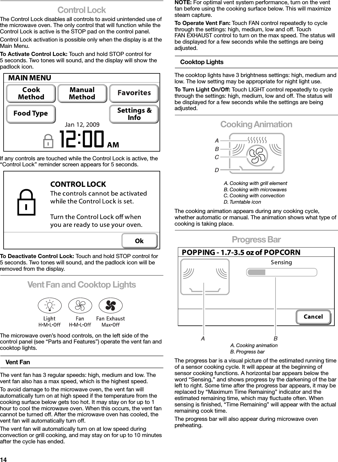 14Control LockThe Control Lock disables all controls to avoid unintended use of the microwave oven. The only control that will function while the Control Lock is active is the STOP pad on the control panel.Control Lock activation is possible only when the display is at the Main Menu.To Activate Control Lock: Touch and hold STOP control for 5 seconds. Two tones will sound, and the display will show the padlock icon.If any controls are touched while the Control Lock is active, the “Control Lock” reminder screen appears for 5 seconds.To Deactivate Control Lock: Touch and hold STOP control for 5 seconds. Two tones will sound, and the padlock icon will be removed from the display.Vent Fan and Cooktop LightsThe microwave oven’s hood controls, on the left side of the control panel (see “Parts and Features”) operate the vent fan and cooktop lights.Vent FanThe vent fan has 3 regular speeds: high, medium and low. The vent fan also has a max speed, which is the highest speed.To avoid damage to the microwave oven, the vent fan will automatically turn on at high speed if the temperature from the cooking surface below gets too hot. It may stay on for up to 1 hour to cool the microwave oven. When this occurs, the vent fan cannot be turned off. After the microwave oven has cooled, the vent fan will automatically turn off.The vent fan will automatically turn on at low speed during convection or grill cooking, and may stay on for up to 10 minutes after the cycle has ended.NOTE: For optimal vent system performance, turn on the vent fan before using the cooking surface below. This will maximize steam capture.To Operate Vent Fan: Touch FAN control repeatedly to cycle through the settings: high, medium, low and off. Touch FAN EXHAUST control to turn on the max speed. The status will be displayed for a few seconds while the settings are being adjusted.Cooktop LightsThe cooktop lights have 3 brightness settings: high, medium and low. The low setting may be appropriate for night light use.To Turn Light On/Off: Touch LIGHT control repeatedly to cycle through the settings: high, medium, low and off. The status will be displayed for a few seconds while the settings are being adjusted.Cooking AnimationThe cooking animation appears during any cooking cycle, whether automatic or manual. The animation shows what type of cooking is taking place.Progress BarThe progress bar is a visual picture of the estimated running time of a sensor cooking cycle. It will appear at the beginning of sensor cooking functions. A horizontal bar appears below the word “Sensing,” and shows progress by the darkening of the bar left to right. Some time after the progress bar appears, it may be replaced by “Maximum Time Remaining” indicator and the estimated remaining time, which may fluctuate often. When sensing is finished, “Time Remaining” will appear with the actual remaining cook time.The progress bar will also appear during microwave oven preheating.A. Cooking with grill elementB. Cooking with microwavesC. Cooking with convectionD. Turntable iconA. Cooking animationB. Progress barABCDA                                            B