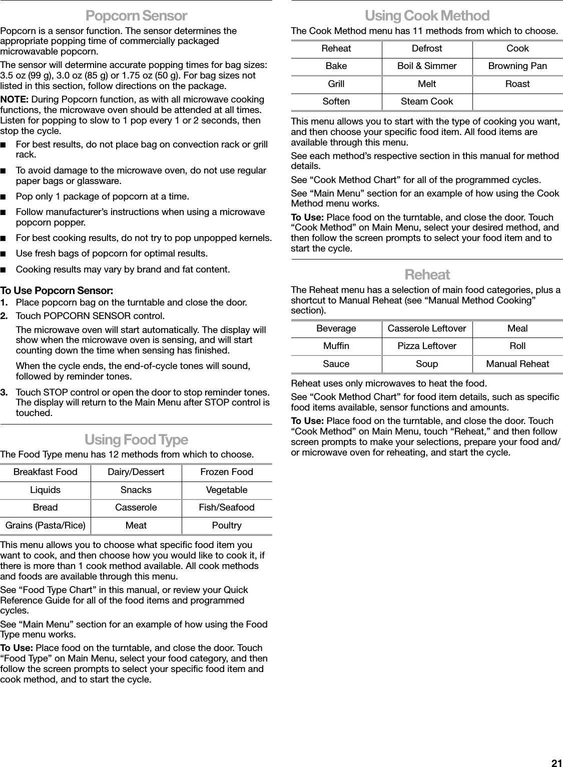 21Popcorn SensorPopcorn is a sensor function. The sensor determines the appropriate popping time of commercially packaged microwavable popcorn.The sensor will determine accurate popping times for bag sizes: 3.5 oz (99 g), 3.0 oz (85 g) or 1.75 oz (50 g). For bag sizes not listed in this section, follow directions on the package.NOTE: During Popcorn function, as with all microwave cooking functions, the microwave oven should be attended at all times. Listen for popping to slow to 1 pop every 1 or 2 seconds, then stop the cycle.■For best results, do not place bag on convection rack or grill rack.■To avoid damage to the microwave oven, do not use regular paper bags or glassware.■Pop only 1 package of popcorn at a time.■Follow manufacturer’s instructions when using a microwave popcorn popper.■For best cooking results, do not try to pop unpopped kernels.■Use fresh bags of popcorn for optimal results.■Cooking results may vary by brand and fat content.To Use Popcorn Sensor:1. Place popcorn bag on the turntable and close the door.2. Touch POPCORN SENSOR control.The microwave oven will start automatically. The display will show when the microwave oven is sensing, and will start counting down the time when sensing has finished.When the cycle ends, the end-of-cycle tones will sound, followed by reminder tones.3. Touch STOP control or open the door to stop reminder tones. The display will return to the Main Menu after STOP control is touched.Using Food TypeThe Food Type menu has 12 methods from which to choose.This menu allows you to choose what specific food item you want to cook, and then choose how you would like to cook it, if there is more than 1 cook method available. All cook methods and foods are available through this menu.See “Food Type Chart” in this manual, or review your Quick Reference Guide for all of the food items and programmed cycles.See “Main Menu” section for an example of how using the Food Type menu works.To U se:  Place food on the turntable, and close the door. Touch “Food Type” on Main Menu, select your food category, and then follow the screen prompts to select your specific food item and cook method, and to start the cycle.Using Cook MethodThe Cook Method menu has 11 methods from which to choose.This menu allows you to start with the type of cooking you want, and then choose your specific food item. All food items are available through this menu.See each method’s respective section in this manual for method details.See “Cook Method Chart” for all of the programmed cycles.See “Main Menu” section for an example of how using the Cook Method menu works.To U se:  Place food on the turntable, and close the door. Touch “Cook Method” on Main Menu, select your desired method, and then follow the screen prompts to select your food item and to start the cycle.ReheatThe Reheat menu has a selection of main food categories, plus a shortcut to Manual Reheat (see “Manual Method Cooking” section).Reheat uses only microwaves to heat the food.See “Cook Method Chart” for food item details, such as specific food items available, sensor functions and amounts.To U se:  Place food on the turntable, and close the door. Touch “Cook Method” on Main Menu, touch “Reheat,” and then follow screen prompts to make your selections, prepare your food and/or microwave oven for reheating, and start the cycle.Breakfast Food Dairy/Dessert Frozen FoodLiquids Snacks VegetableBread Casserole Fish/SeafoodGrains (Pasta/Rice) Meat PoultryReheat Defrost CookBake Boil &amp; Simmer Browning PanGrill Melt RoastSoften Steam CookBeverage Casserole Leftover MealMuffin Pizza Leftover RollSauce Soup Manual Reheat