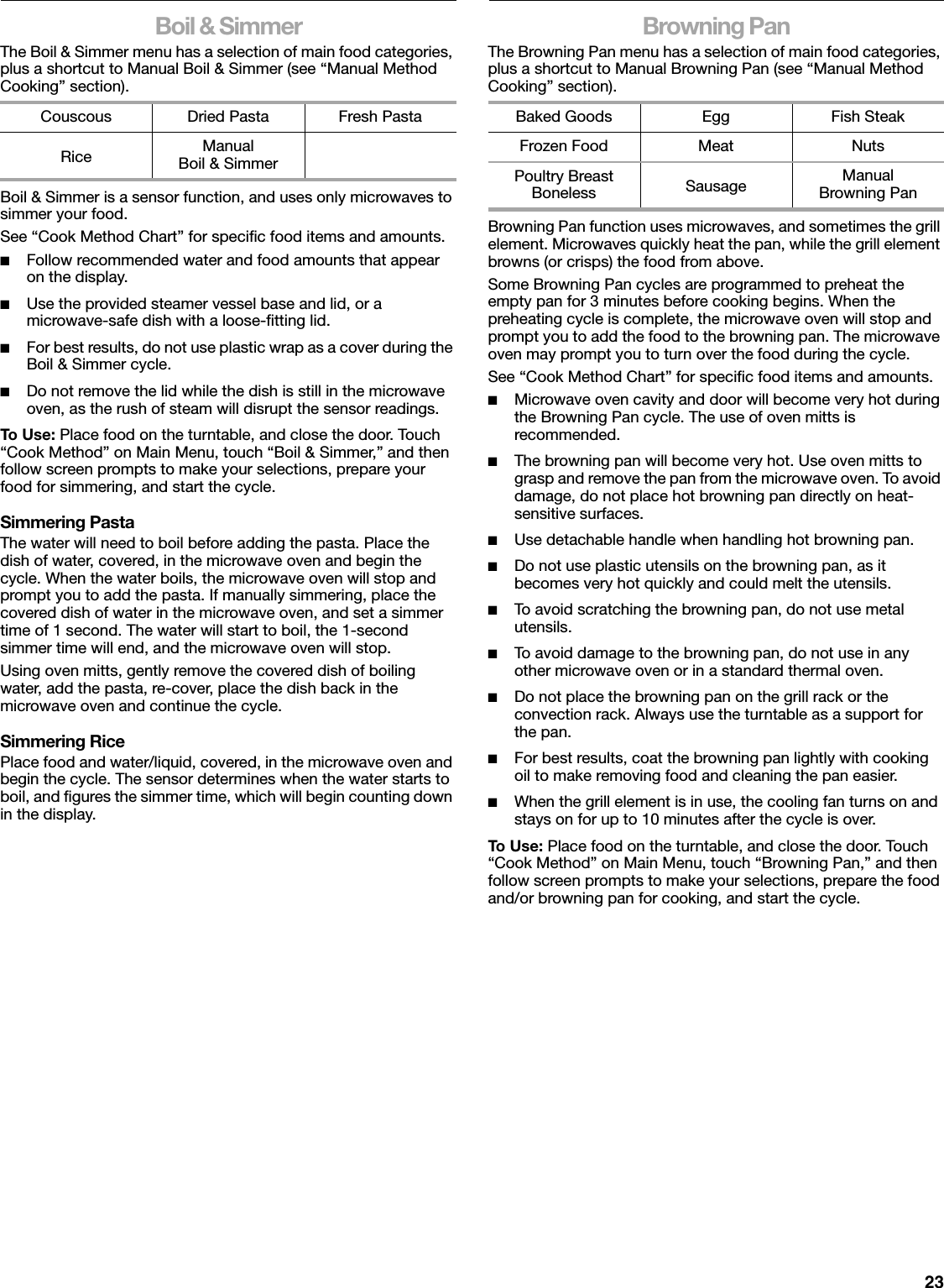 23Boil &amp; SimmerThe Boil &amp; Simmer menu has a selection of main food categories, plus a shortcut to Manual Boil &amp; Simmer (see “Manual Method Cooking” section).Boil &amp; Simmer is a sensor function, and uses only microwaves to simmer your food.See “Cook Method Chart” for specific food items and amounts.■Follow recommended water and food amounts that appear on the display.■Use the provided steamer vessel base and lid, or a microwave-safe dish with a loose-fitting lid.■For best results, do not use plastic wrap as a cover during the Boil &amp; Simmer cycle.■Do not remove the lid while the dish is still in the microwave oven, as the rush of steam will disrupt the sensor readings.To U se:  Place food on the turntable, and close the door. Touch “Cook Method” on Main Menu, touch “Boil &amp; Simmer,” and then follow screen prompts to make your selections, prepare your food for simmering, and start the cycle.Simmering PastaThe water will need to boil before adding the pasta. Place the dish of water, covered, in the microwave oven and begin the cycle. When the water boils, the microwave oven will stop and prompt you to add the pasta. If manually simmering, place the covered dish of water in the microwave oven, and set a simmer time of 1 second. The water will start to boil, the 1-second simmer time will end, and the microwave oven will stop.Using oven mitts, gently remove the covered dish of boiling water, add the pasta, re-cover, place the dish back in the microwave oven and continue the cycle.Simmering RicePlace food and water/liquid, covered, in the microwave oven and begin the cycle. The sensor determines when the water starts to boil, and figures the simmer time, which will begin counting down in the display.Browning PanThe Browning Pan menu has a selection of main food categories, plus a shortcut to Manual Browning Pan (see “Manual Method Cooking” section).Browning Pan function uses microwaves, and sometimes the grill element. Microwaves quickly heat the pan, while the grill element browns (or crisps) the food from above.Some Browning Pan cycles are programmed to preheat the empty pan for 3 minutes before cooking begins. When the preheating cycle is complete, the microwave oven will stop and prompt you to add the food to the browning pan. The microwave oven may prompt you to turn over the food during the cycle.See “Cook Method Chart” for specific food items and amounts.■Microwave oven cavity and door will become very hot during the Browning Pan cycle. The use of oven mitts is recommended.■The browning pan will become very hot. Use oven mitts to grasp and remove the pan from the microwave oven. To avoid damage, do not place hot browning pan directly on heat-sensitive surfaces.■Use detachable handle when handling hot browning pan.■Do not use plastic utensils on the browning pan, as it becomes very hot quickly and could melt the utensils. ■To avoid scratching the browning pan, do not use metal utensils.■To avoid damage to the browning pan, do not use in any other microwave oven or in a standard thermal oven.■Do not place the browning pan on the grill rack or the convection rack. Always use the turntable as a support for the pan.■For best results, coat the browning pan lightly with cooking oil to make removing food and cleaning the pan easier.■When the grill element is in use, the cooling fan turns on and stays on for up to 10 minutes after the cycle is over.To U se:  Place food on the turntable, and close the door. Touch “Cook Method” on Main Menu, touch “Browning Pan,” and then follow screen prompts to make your selections, prepare the food and/or browning pan for cooking, and start the cycle.Couscous Dried Pasta Fresh PastaRice Manual Boil &amp; SimmerBaked Goods Egg Fish SteakFrozen Food Meat NutsPoultry Breast Boneless Sausage ManualBrowning Pan