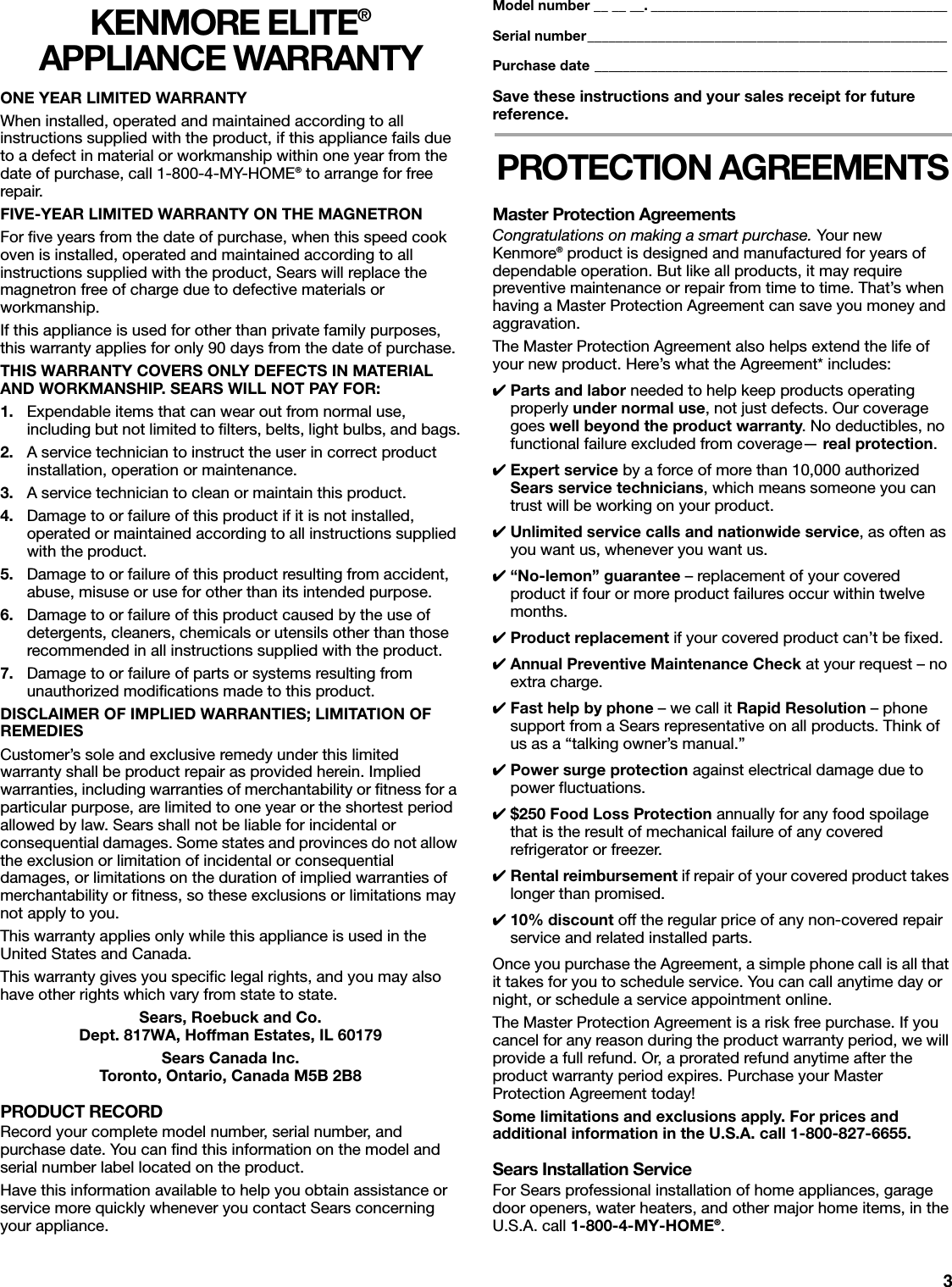 3KENMORE ELITE® APPLIANCE WARRANTYONE YEAR LIMITED WARRANTYWhen installed, operated and maintained according to all instructions supplied with the product, if this appliance fails due to a defect in material or workmanship within one year from the date of purchase, call 1-800-4-MY-HOME® to arrange for free repair. FIVE-YEAR LIMITED WARRANTY ON THE MAGNETRONFor five years from the date of purchase, when this speed cook oven is installed, operated and maintained according to all instructions supplied with the product, Sears will replace the magnetron free of charge due to defective materials or workmanship.If this appliance is used for other than private family purposes, this warranty applies for only 90 days from the date of purchase.THIS WARRANTY COVERS ONLY DEFECTS IN MATERIAL AND WORKMANSHIP. SEARS WILL NOT PAY FOR:1. Expendable items that can wear out from normal use, including but not limited to filters, belts, light bulbs, and bags.2. A service technician to instruct the user in correct product installation, operation or maintenance.3. A service technician to clean or maintain this product.4. Damage to or failure of this product if it is not installed, operated or maintained according to all instructions supplied with the product.5. Damage to or failure of this product resulting from accident, abuse, misuse or use for other than its intended purpose.6. Damage to or failure of this product caused by the use of detergents, cleaners, chemicals or utensils other than those recommended in all instructions supplied with the product.7. Damage to or failure of parts or systems resulting from unauthorized modifications made to this product.DISCLAIMER OF IMPLIED WARRANTIES; LIMITATION OF REMEDIESCustomer’s sole and exclusive remedy under this limited warranty shall be product repair as provided herein. Implied warranties, including warranties of merchantability or fitness for a particular purpose, are limited to one year or the shortest period allowed by law. Sears shall not be liable for incidental or consequential damages. Some states and provinces do not allow the exclusion or limitation of incidental or consequential damages, or limitations on the duration of implied warranties of merchantability or fitness, so these exclusions or limitations may not apply to you.This warranty applies only while this appliance is used in the United States and Canada.This warranty gives you specific legal rights, and you may also have other rights which vary from state to state.Sears, Roebuck and Co.Dept. 817WA, Hoffman Estates, IL 60179Sears Canada Inc.Toronto, Ontario, Canada M5B 2B8PRODUCT RECORDRecord your complete model number, serial number, and purchase date. You can find this information on the model and serial number label located on the product.Have this information available to help you obtain assistance or service more quickly whenever you contact Sears concerning your appliance. Model number __ __ __. __________________________________________Serial number___________________________________________________Purchase date __________________________________________________Save these instructions and your sales receipt for future reference. PROTECTION AGREEMENTSMaster Protection AgreementsCongratulations on making a smart purchase. You r  ne w  Kenmore® product is designed and manufactured for years of dependable operation. But like all products, it may require preventive maintenance or repair from time to time. That’s when having a Master Protection Agreement can save you money and aggravation.The Master Protection Agreement also helps extend the life of your new product. Here’s what the Agreement* includes:✔Parts and labor needed to help keep products operating properly under normal use, not just defects. Our coverage goes well beyond the product warranty. No deductibles, no functional failure excluded from coverage— real protection.✔Expert service by a force of more than 10,000 authorized Sears service technicians, which means someone you can trust will be working on your product.✔Unlimited service calls and nationwide service, as often as you want us, whenever you want us.✔“No-lemon” guarantee – replacement of your covered product if four or more product failures occur within twelve months.✔Product replacement if your covered product can’t be fixed.✔Annual Preventive Maintenance Check at your request – no extra charge.✔Fast help by phone – we call it Rapid Resolution – phone support from a Sears representative on all products. Think of us as a “talking owner’s manual.”✔Power surge protection against electrical damage due to power fluctuations.✔$250 Food Loss Protection annually for any food spoilage that is the result of mechanical failure of any covered refrigerator or freezer.✔Rental reimbursement if repair of your covered product takes longer than promised.✔10% discount off the regular price of any non-covered repair service and related installed parts.Once you purchase the Agreement, a simple phone call is all that it takes for you to schedule service. You can call anytime day or night, or schedule a service appointment online.The Master Protection Agreement is a risk free purchase. If you cancel for any reason during the product warranty period, we will provide a full refund. Or, a prorated refund anytime after the product warranty period expires. Purchase your Master Protection Agreement today!Some limitations and exclusions apply. For prices and additional information in the U.S.A. call 1-800-827-6655.Sears Installation ServiceFor Sears professional installation of home appliances, garage door openers, water heaters, and other major home items, in the U.S.A. call 1-800-4-MY-HOME®.