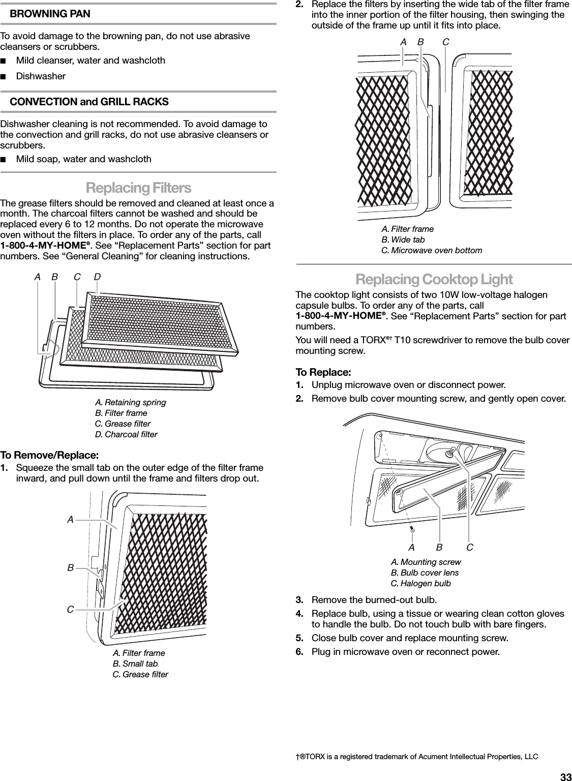 33BROWNING PANTo avoid damage to the browning pan, do not use abrasive cleansers or scrubbers.■Mild cleanser, water and washcloth■DishwasherCONVECTION and GRILL RACKSDishwasher cleaning is not recommended. To avoid damage to the convection and grill racks, do not use abrasive cleansers or scrubbers.■Mild soap, water and washclothReplacing FiltersThe grease filters should be removed and cleaned at least once a month. The charcoal filters cannot be washed and should be replaced every 6 to 12 months. Do not operate the microwave oven without the filters in place. To order any of the parts, call 1-800-4-MY-HOME®. See “Replacement Parts” section for part numbers. See “General Cleaning” for cleaning instructions.To Remove/Replace:1. Squeeze the small tab on the outer edge of the filter frame inward, and pull down until the frame and filters drop out.2. Replace the filters by inserting the wide tab of the filter frame into the inner portion of the filter housing, then swinging the outside of the frame up until it fits into place.Replacing Cooktop LightThe cooktop light consists of two 10W low-voltage halogen capsule bulbs. To order any of the parts, call 1-800-4-MY-HOME®. See “Replacement Parts” section for part numbers.You will need a TORX®† T10 screwdriver to remove the bulb cover mounting screw.To Replace:1. Unplug microwave oven or disconnect power.2. Remove bulb cover mounting screw, and gently open cover.3. Remove the burned-out bulb.4. Replace bulb, using a tissue or wearing clean cotton gloves to handle the bulb. Do not touch bulb with bare fingers.5. Close bulb cover and replace mounting screw.6. Plug in microwave oven or reconnect power.A. Retaining springB. Filter frameC. Grease filterD. Charcoal filterA. Filter frameB. Small tabC. Grease filterA    B      C     DABCA. Filter frameB. Wide tabC. Microwave oven bottomA. Mounting screwB. Bulb cover lensC. Halogen bulbA    B       C†®TORX is a registered trademark of Acument Intellectual Properties, LLCA        B         C