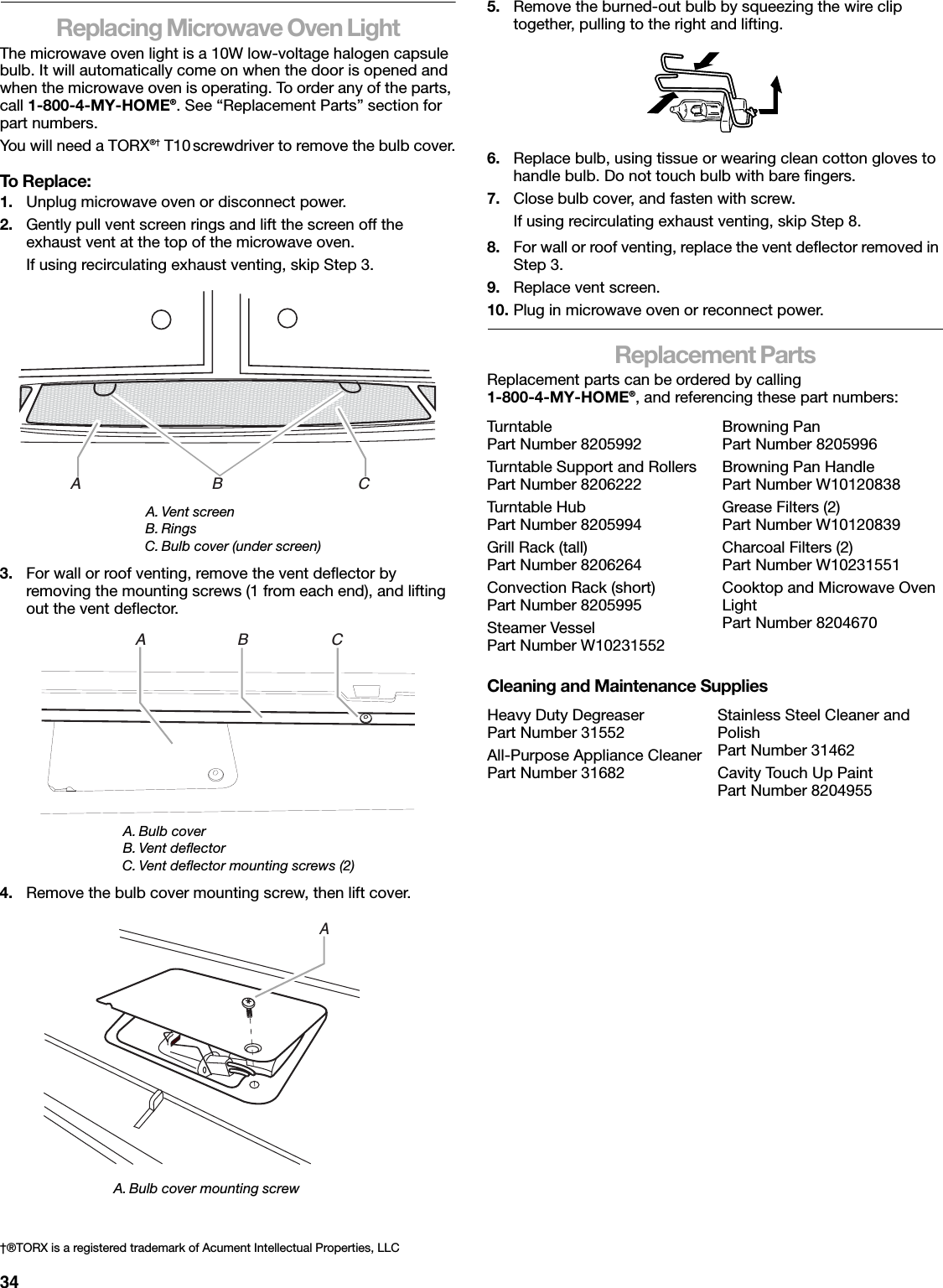 34Replacing Microwave Oven LightThe microwave oven light is a 10W low-voltage halogen capsule bulb. It will automatically come on when the door is opened and when the microwave oven is operating. To order any of the parts, call 1-800-4-MY-HOME®. See “Replacement Parts” section for part numbers.You will need a TORX®† T10 screwdriver to remove the bulb cover.To Replace:1. Unplug microwave oven or disconnect power.2. Gently pull vent screen rings and lift the screen off the exhaust vent at the top of the microwave oven.If using recirculating exhaust venting, skip Step 3.3. For wall or roof venting, remove the vent deflector by removing the mounting screws (1 from each end), and lifting out the vent deflector.4. Remove the bulb cover mounting screw, then lift cover.5. Remove the burned-out bulb by squeezing the wire clip together, pulling to the right and lifting.6. Replace bulb, using tissue or wearing clean cotton gloves to handle bulb. Do not touch bulb with bare fingers.7. Close bulb cover, and fasten with screw.If using recirculating exhaust venting, skip Step 8.8. For wall or roof venting, replace the vent deflector removed in Step 3.9. Replace vent screen.10. Plug in microwave oven or reconnect power.Replacement PartsReplacement parts can be ordered by calling 1-800-4-MY-HOME®, and referencing these part numbers:Cleaning and Maintenance SuppliesA. Vent screenB. RingsC. Bulb cover (under screen)A. Bulb coverB. Vent deflectorC. Vent deflector mounting screws (2)A. Bulb cover mounting screw†®TORX is a registered trademark of Acument Intellectual Properties, LLCA                              B                               CA                     B                   CATur ntablePart Number 8205992Turntable Support and RollersPart Number 8206222Tur ntable HubPart Number 8205994Grill Rack (tall)Part Number 8206264Convection Rack (short)Part Number 8205995Steamer VesselPart Number W10231552Browning PanPart Number 8205996Browning Pan HandlePart Number W10120838Grease Filters (2)Part Number W10120839Charcoal Filters (2)Part Number W10231551Cooktop and Microwave Oven LightPart Number 8204670Heavy Duty DegreaserPart Number 31552All-Purpose Appliance CleanerPart Number 31682Stainless Steel Cleaner and PolishPart Number 31462Cavity Touch Up PaintPart Number 8204955