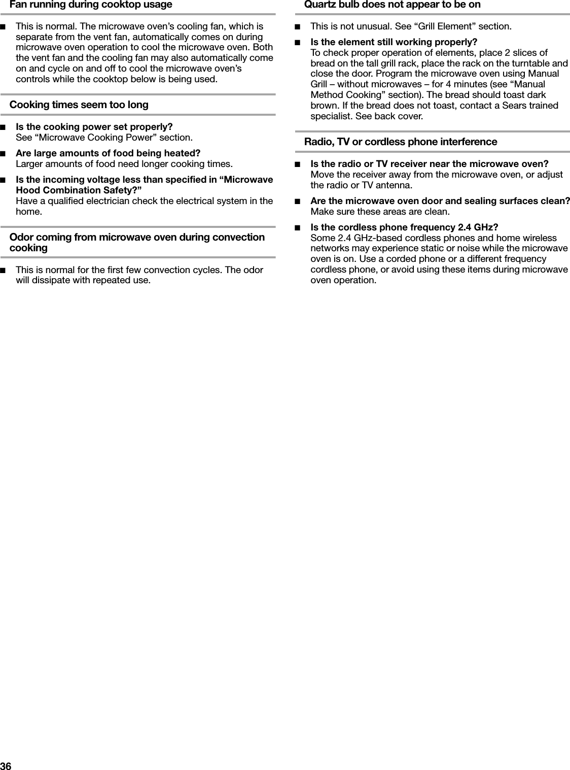 36Fan running during cooktop usage■This is normal. The microwave oven’s cooling fan, which is separate from the vent fan, automatically comes on during microwave oven operation to cool the microwave oven. Both the vent fan and the cooling fan may also automatically come on and cycle on and off to cool the microwave oven’s controls while the cooktop below is being used.Cooking times seem too long■Is the cooking power set properly?See “Microwave Cooking Power” section.■Are large amounts of food being heated?Larger amounts of food need longer cooking times.■Is the incoming voltage less than specified in “Microwave Hood Combination Safety?”Have a qualified electrician check the electrical system in the home.Odor coming from microwave oven during convection cooking■This is normal for the first few convection cycles. The odor will dissipate with repeated use.Quartz bulb does not appear to be on■This is not unusual. See “Grill Element” section.■Is the element still working properly?To check proper operation of elements, place 2 slices of bread on the tall grill rack, place the rack on the turntable and close the door. Program the microwave oven using Manual Grill – without microwaves – for 4 minutes (see “Manual Method Cooking” section). The bread should toast dark brown. If the bread does not toast, contact a Sears trained specialist. See back cover.Radio, TV or cordless phone interference■Is the radio or TV receiver near the microwave oven?Move the receiver away from the microwave oven, or adjust the radio or TV antenna.■Are the microwave oven door and sealing surfaces clean?Make sure these areas are clean.■Is the cordless phone frequency 2.4 GHz?Some 2.4 GHz-based cordless phones and home wireless networks may experience static or noise while the microwave oven is on. Use a corded phone or a different frequency cordless phone, or avoid using these items during microwave oven operation.
