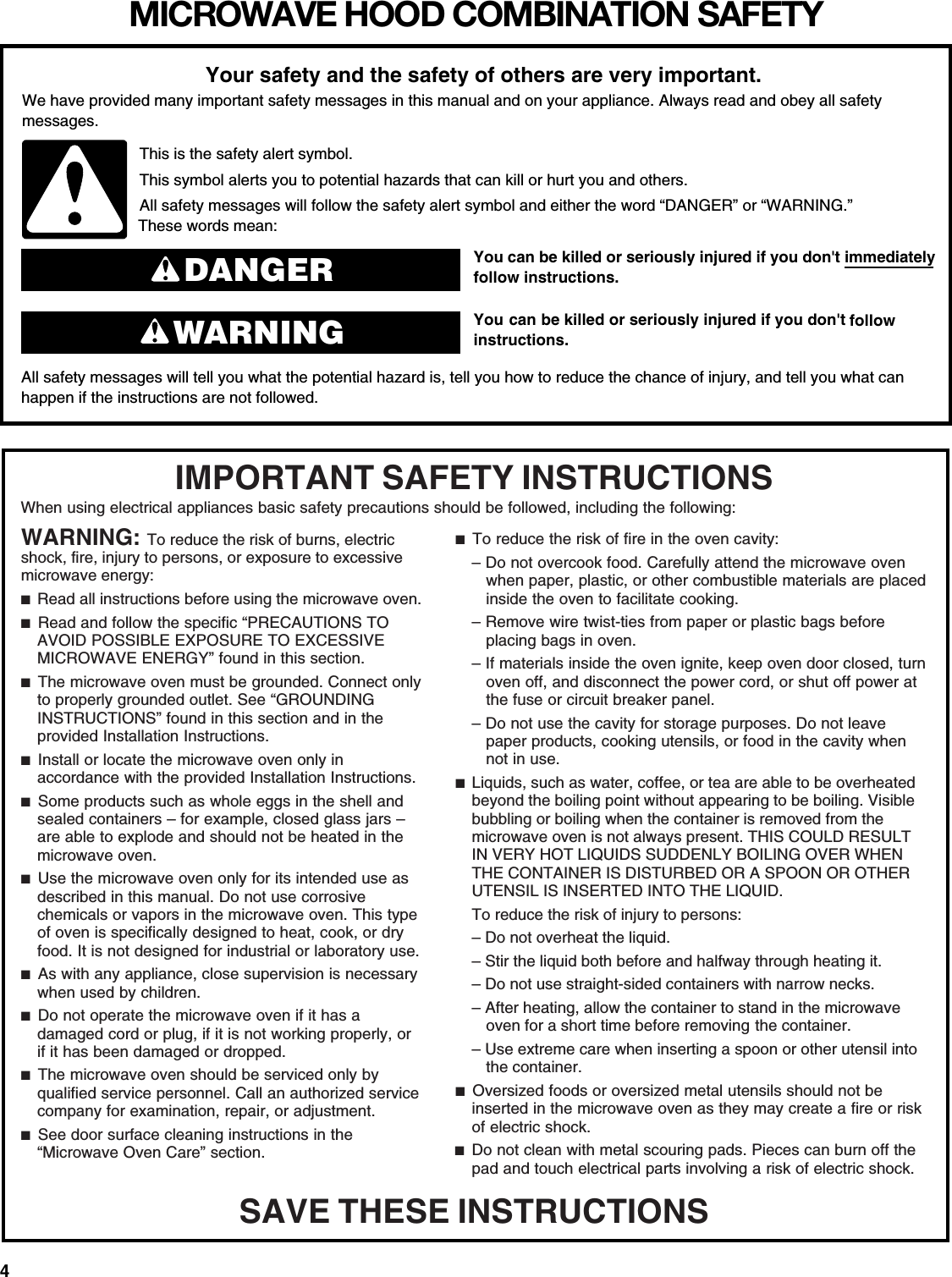 4MICROWAVE HOOD COMBINATION SAFETYYou can be killed or seriously injured if you don&apos;t immediately  You can be killed or seriously injured if you don&apos;t follow All safety messages will tell you what the potential hazard is, tell you how to reduce the chance of injury, and tell you what canhappen if the instructions are not followed.Your safety and the safety of others are very important.We have provided many important safety messages in this manual and on your appliance. Always read and obey all safety messages.This is the safety alert symbol.This symbol alerts you to potential hazards that can kill or hurt you and others.All safety messages will follow the safety alert symbol and either the word “DANGER” or “WARNING.”These words mean:follow instructions.instructions.DANGERWARNINGWhen using electrical appliances basic safety precautions should be followed, including the following:IMPORTANT SAFETY INSTRUCTIONSSAVE THESE INSTRUCTIONSWARNING: To reduce the risk of burns, electric shock, fire, injury to persons, or exposure to excessive microwave energy:■  Read all instructions before using the microwave oven.■  Read and follow the specific “PRECAUTIONS TO AVOID POSSIBLE EXPOSURE TO EXCESSIVE MICROWAVE ENERGY” found in this section.■  The microwave oven must be grounded. Connect only to properly grounded outlet. See “GROUNDING INSTRUCTIONS” found in this section and in the provided Installation Instructions.■  Install or locate the microwave oven only in accordance with the provided Installation Instructions. ■  Some products such as whole eggs in the shell and sealed containers – for example, closed glass jars – are able to explode and should not be heated in the microwave oven.■  Use the microwave oven only for its intended use as described in this manual. Do not use corrosive chemicals or vapors in the microwave oven. This type of oven is specifically designed to heat, cook, or dry food. It is not designed for industrial or laboratory use.■  As with any appliance, close supervision is necessary when used by children.■  Do not operate the microwave oven if it has a damaged cord or plug, if it is not working properly, or if it has been damaged or dropped. ■  The microwave oven should be serviced only by qualified service personnel. Call an authorized service company for examination, repair, or adjustment.■  See door surface cleaning instructions in the “Microwave Oven Care” section.■  To reduce the risk of fire in the oven cavity:– Do not overcook food. Carefully attend the microwave oven when paper, plastic, or other combustible materials are placed inside the oven to facilitate cooking.– Remove wire twist-ties from paper or plastic bags before placing bags in oven. – If materials inside the oven ignite, keep oven door closed, turn oven off, and disconnect the power cord, or shut off power at the fuse or circuit breaker panel. – Do not use the cavity for storage purposes. Do not leave paper products, cooking utensils, or food in the cavity when not in use.■  Liquids, such as water, coffee, or tea are able to be overheated beyond the boiling point without appearing to be boiling. Visible bubbling or boiling when the container is removed from the microwave oven is not always present. THIS COULD RESULT IN VERY HOT LIQUIDS SUDDENLY BOILING OVER WHEN THE CONTAINER IS DISTURBED OR A SPOON OR OTHER UTENSIL IS INSERTED INTO THE LIQUID.To reduce the risk of injury to persons:– Do not overheat the liquid.– Stir the liquid both before and halfway through heating it.– Do not use straight-sided containers with narrow necks.– After heating, allow the container to stand in the microwave oven for a short time before removing the container.– Use extreme care when inserting a spoon or other utensil into the container.■  Oversized foods or oversized metal utensils should not be inserted in the microwave oven as they may create a fire or risk of electric shock.■  Do not clean with metal scouring pads. Pieces can burn off the pad and touch electrical parts involving a risk of electric shock.