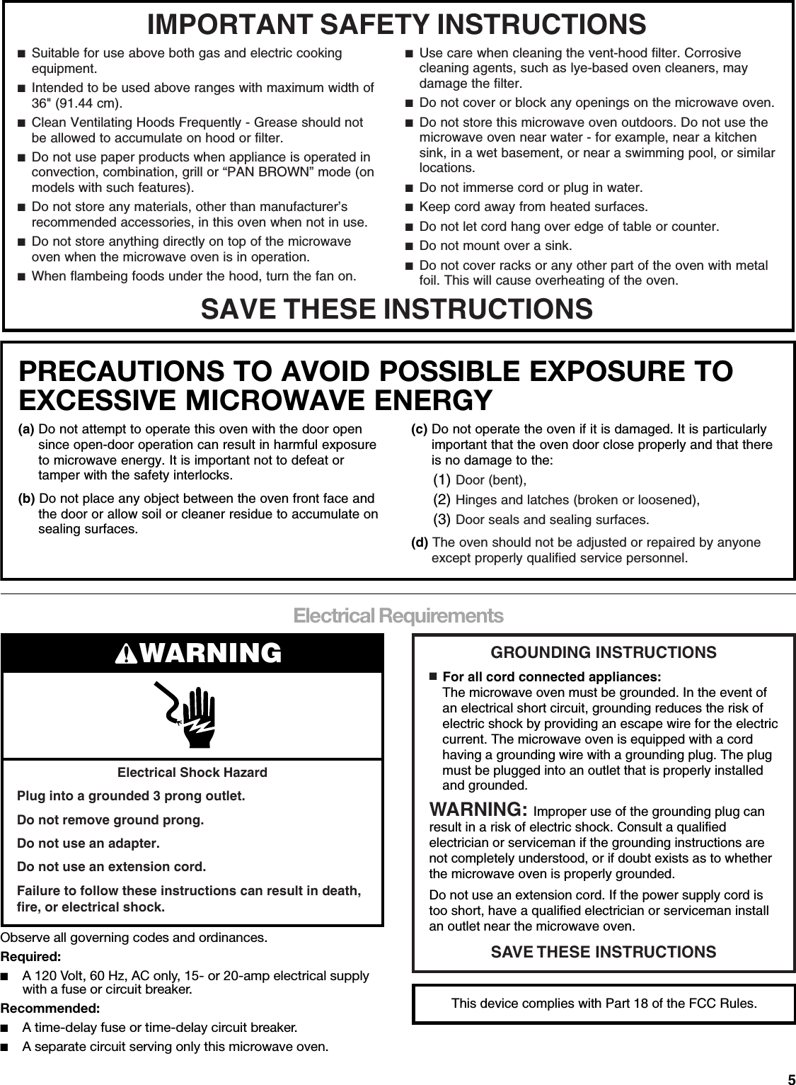 5Electrical RequirementsObserve all governing codes and ordinances.Required:■A 120 Volt, 60 Hz, AC only, 15- or 20-amp electrical supply with a fuse or circuit breaker.Recommended:■A time-delay fuse or time-delay circuit breaker.■A separate circuit serving only this microwave oven.IMPORTANT SAFETY INSTRUCTIONSSAVE THESE INSTRUCTIONS■  Suitable for use above both gas and electric cooking equipment.■  Intended to be used above ranges with maximum width of 36&quot; (91.44 cm).■  Clean Ventilating Hoods Frequently - Grease should not be allowed to accumulate on hood or filter.■  Do not use paper products when appliance is operated in convection, combination, grill or “PAN BROWN” mode (on models with such features).  ■  Do not store any materials, other than manufacturer’s recommended accessories, in this oven when not in use.■  Do not store anything directly on top of the microwave oven when the microwave oven is in operation.■  When flambeing foods under the hood, turn the fan on.■  Use care when cleaning the vent-hood filter. Corrosive cleaning agents, such as lye-based oven cleaners, may damage the filter.■  Do not cover or block any openings on the microwave oven. ■  Do not store this microwave oven outdoors. Do not use the microwave oven near water - for example, near a kitchen sink, in a wet basement, or near a swimming pool, or similar locations.■  Do not immerse cord or plug in water.■  Keep cord away from heated surfaces.■  Do not let cord hang over edge of table or counter.■  Do not mount over a sink.■  Do not cover racks or any other part of the oven with metal foil. This will cause overheating of the oven.PRECAUTIONS TO AVOID POSSIBLE EXPOSURE TO EXCESSIVE MICROWAVE ENERGY (a) Do not attempt to operate this oven with the door open since open-door operation can result in harmful exposure to microwave energy. It is important not to defeat or tamper with the safety interlocks.(b) Do not place any object between the oven front face and the door or allow soil or cleaner residue to accumulate on sealing surfaces.(c) Do not operate the oven if it is damaged. It is particularly important that the oven door close properly and that there is no damage to the:(1) Door (bent),(2) Hinges and latches (broken or loosened),(3) Door seals and sealing surfaces.  (d) The oven should not be adjusted or repaired by anyone except properly qualified service personnel.Electrical Shock HazardPlug into a grounded 3 prong outlet.Do not remove ground prong.Do not use an adapter.Do not use an extension cord.Failure to follow these instructions can result in death, fire, or electrical shock.WARNING GROUNDING INSTRUCTIONSSAVE THESE INSTRUCTIONS■  For all cord connected appliances:The microwave oven must be grounded. In the event of an electrical short circuit, grounding reduces the risk of electric shock by providing an escape wire for the electric current. The microwave oven is equipped with a cord having a grounding wire with a grounding plug. The plug must be plugged into an outlet that is properly installed and grounded.WARNING: Improper use of the grounding plug can result in a risk of electric shock. Consult a qualified electrician or serviceman if the grounding instructions are not completely understood, or if doubt exists as to whether the microwave oven is properly grounded. Do not use an extension cord. If the power supply cord is too short, have a qualified electrician or serviceman install an outlet near the microwave oven.This device complies with Part 18 of the FCC Rules.