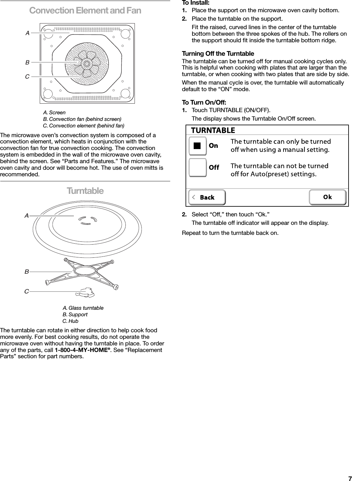 7Convection Element and FanThe microwave oven’s convection system is composed of a convection element, which heats in conjunction with the convection fan for true convection cooking. The convection system is embedded in the wall of the microwave oven cavity, behind the screen. See “Parts and Features.” The microwave oven cavity and door will become hot. The use of oven mitts is recommended.TurntableThe turntable can rotate in either direction to help cook food more evenly. For best cooking results, do not operate the microwave oven without having the turntable in place. To order any of the parts, call 1-800-4-MY-HOME®. See “Replacement Parts” section for part numbers.To Install:1. Place the support on the microwave oven cavity bottom.2. Place the turntable on the support.Fit the raised, curved lines in the center of the turntable bottom between the three spokes of the hub. The rollers on the support should fit inside the turntable bottom ridge.Turning Off the TurntableThe turntable can be turned off for manual cooking cycles only. This is helpful when cooking with plates that are larger than the turntable, or when cooking with two plates that are side by side.When the manual cycle is over, the turntable will automatically default to the “ON” mode.To Tur n O n/ Off:1. Touch TURNTABLE (ON/OFF).The display shows the Turntable On/Off screen.2. Select “Off,” then touch “Ok.”The turntable off indicator will appear on the display.Repeat to turn the turntable back on.A. ScreenB. Convection fan (behind screen)C. Convection element (behind fan)A. Glass turntableB. SupportC. HubABCABC