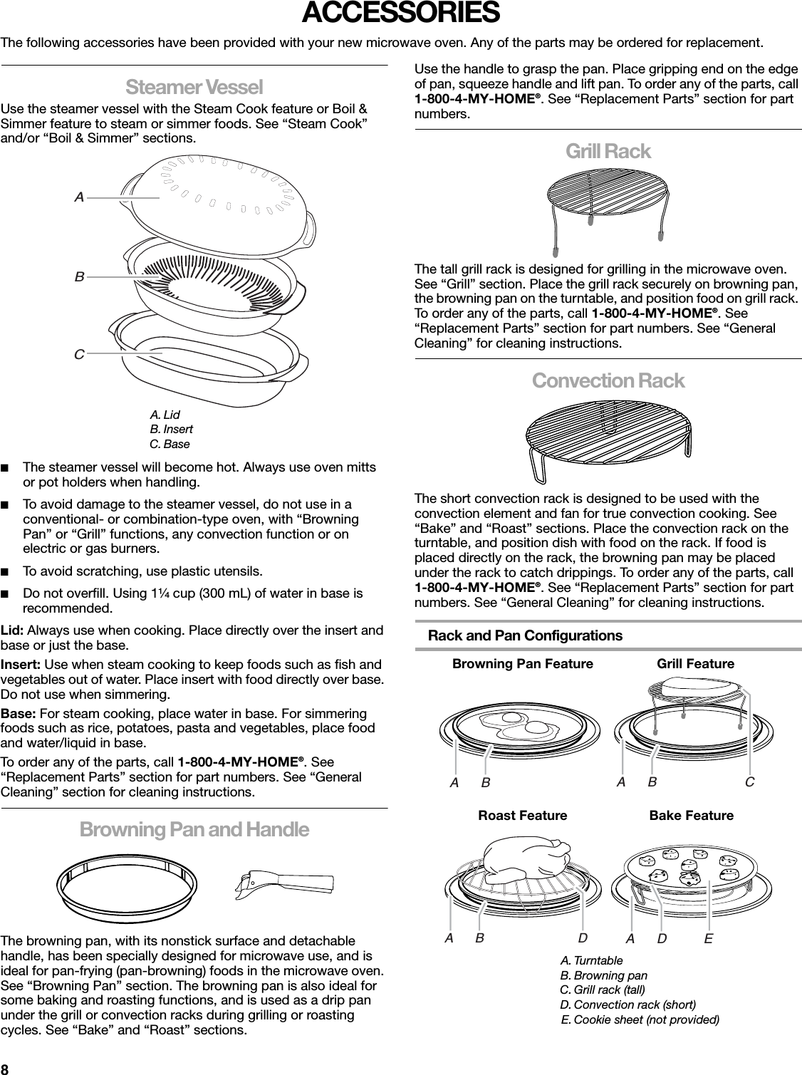 8ACCESSORIESThe following accessories have been provided with your new microwave oven. Any of the parts may be ordered for replacement.Steamer VesselUse the steamer vessel with the Steam Cook feature or Boil &amp; Simmer feature to steam or simmer foods. See “Steam Cook” and/or “Boil &amp; Simmer” sections. ■The steamer vessel will become hot. Always use oven mitts or pot holders when handling.■To avoid damage to the steamer vessel, do not use in a conventional- or combination-type oven, with “Browning Pan” or “Grill” functions, any convection function or on electric or gas burners.■To avoid scratching, use plastic utensils.■Do not overfill. Using 1¹⁄₄ cup (300 mL) of water in base is recommended.Lid: Always use when cooking. Place directly over the insert and base or just the base.Insert: Use when steam cooking to keep foods such as fish and vegetables out of water. Place insert with food directly over base. Do not use when simmering.Base: For steam cooking, place water in base. For simmering foods such as rice, potatoes, pasta and vegetables, place food and water/liquid in base.To order any of the parts, call 1-800-4-MY-HOME®. See “Replacement Parts” section for part numbers. See “General Cleaning” section for cleaning instructions.Browning Pan and HandleThe browning pan, with its nonstick surface and detachable handle, has been specially designed for microwave use, and is ideal for pan-frying (pan-browning) foods in the microwave oven. See “Browning Pan” section. The browning pan is also ideal for some baking and roasting functions, and is used as a drip pan under the grill or convection racks during grilling or roasting cycles. See “Bake” and “Roast” sections.Use the handle to grasp the pan. Place gripping end on the edge of pan, squeeze handle and lift pan. To order any of the parts, call 1-800-4-MY-HOME®. See “Replacement Parts” section for part numbers.Grill RackThe tall grill rack is designed for grilling in the microwave oven. See “Grill” section. Place the grill rack securely on browning pan, the browning pan on the turntable, and position food on grill rack. To order any of the parts, call 1-800-4-MY-HOME®. See “Replacement Parts” section for part numbers. See “General Cleaning” for cleaning instructions.Convection RackThe short convection rack is designed to be used with the convection element and fan for true convection cooking. See “Bake” and “Roast” sections. Place the convection rack on the turntable, and position dish with food on the rack. If food is placed directly on the rack, the browning pan may be placed under the rack to catch drippings. To order any of the parts, call 1-800-4-MY-HOME®. See “Replacement Parts” section for part numbers. See “General Cleaning” for cleaning instructions.Rack and Pan ConfigurationsA. LidB. InsertC. BaseABC     Browning Pan Feature              Grill Feature            Roast Feature            Bake FeatureA. TurntableB. Browning panC. Grill rack (tall)D. Convection rack (short)E. Cookie sheet (not provided)A      B A      B                        CA      B                          DA      D          E