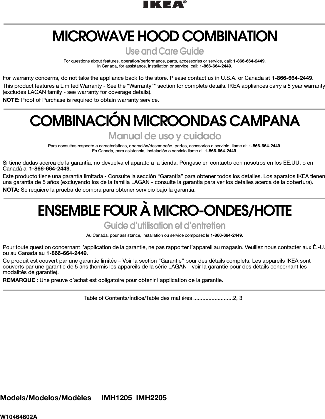 Models/Modelos/Modèles     IMH1205  IMH2205W10464602AMICROWAVE HOOD COMBINATIONUse and Care GuideFor questions about features, operation/performance, parts, accessories or service, call: 1-866-664-2449.In Canada, for assistance, installation or service, call: 1-866-664-2449.For warranty concerns, do not take the appliance back to the store. Please contact us in U.S.A. or Canada at 1-866-664-2449.This product features a Limited Warranty - See the “Warranty”&quot; section for complete details. IKEA appliances carry a 5 year warranty (excludes LAGAN family - see warranty for coverage details).NOTE: Proof of Purchase is required to obtain warranty service.COMBINACIÓN MICROONDAS CAMPANAManual de uso y cuidadoPara consultas respecto a características, operación/desempeño, partes, accesorios o servicio, llame al: 1-866-664-2449.En Canadá, para asistencia, instalación o servicio llame al: 1-866-664-2449.Si tiene dudas acerca de la garantía, no devuelva el aparato a la tienda. Póngase en contacto con nosotros en los EE.UU. o en Canadá al 1-866-664-2449.Este producto tiene una garantía limitada - Consulte la sección “Garantía” para obtener todos los detalles. Los aparatos IKEA tienen una garantía de 5 años (excluyendo los de la familia LAGAN - consulte la garantía para ver los detalles acerca de la cobertura).NOTA: Se requiere la prueba de compra para obtener servicio bajo la garantía.ENSEMBLE FOUR À MICRO-ONDES/HOTTEGuide d’utilisation et d’entretienAu Canada, pour assistance, installation ou service composez le 1-866-664-2449.Pour toute question concernant l’application de la garantie, ne pas rapporter l’appareil au magasin. Veuillez nous contacter aux É.-U. ou au Canada au 1-866-664-2449.Ce produit est couvert par une garantie limitée – Voir la section “Garantie” pour des détails complets. Les appareils IKEA sont couverts par une garantie de 5 ans (hormis les appareils de la série LAGAN - voir la garantie pour des détails concernant les modalités de garantie).REMARQUE : Une preuve d’achat est obligatoire pour obtenir l&apos;application de la garantie.Table of Contents/Índice/Table des matières ..........................2, 3