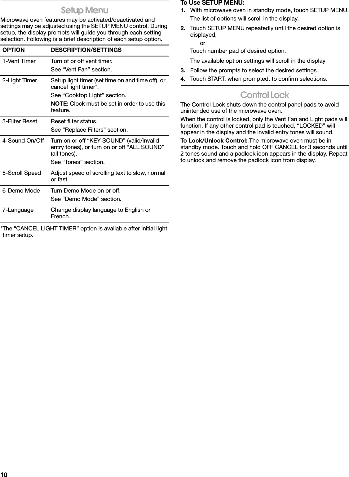 10Setup MenuMicrowave oven features may be activated/deactivated and settings may be adjusted using the SETUP MENU control. During setup, the display prompts will guide you through each setting selection. Following is a brief description of each setup option.*The “CANCEL LIGHT TIMER” option is available after initial light timer setup.To Use SETUP MENU:1. With microwave oven in standby mode, touch SETUP MENU.The list of options will scroll in the display.2. Touch SETUP MENU repeatedly until the desired option is displayed,orTouch number pad of desired option.The available option settings will scroll in the display3. Follow the prompts to select the desired settings.4. Touch START, when prompted, to confirm selections.Control LockThe Control Lock shuts down the control panel pads to avoid unintended use of the microwave oven.When the control is locked, only the Vent Fan and Light pads will function. If any other control pad is touched, “LOCKED” will appear in the display and the invalid entry tones will sound.To Lock/Unlock Control: The microwave oven must be in standby mode. Touch and hold OFF CANCEL for 3 seconds until 2 tones sound and a padlock icon appears in the display. Repeat to unlock and remove the padlock icon from display.OPTION DESCRIPTION/SETTINGS1-Vent Timer Turn of or off vent timer.See “Vent Fan” section.2-Light Timer Setup light timer (set time on and time off), or cancel light timer*.See “Cooktop Light” section.NOTE: Clock must be set in order to use this feature.3-Filter Reset Reset filter status.See “Replace Filters” section.4-Sound On/Off Turn on or off “KEY SOUND” (valid/invalid entry tones), or turn on or off “ALL SOUND” (all tones).See “Tones” section.5-Scroll Speed Adjust speed of scrolling text to slow, normal or fast.6-Demo Mode Turn Demo Mode on or off. See “Demo Mode” section.7-Language Change display language to English or French.