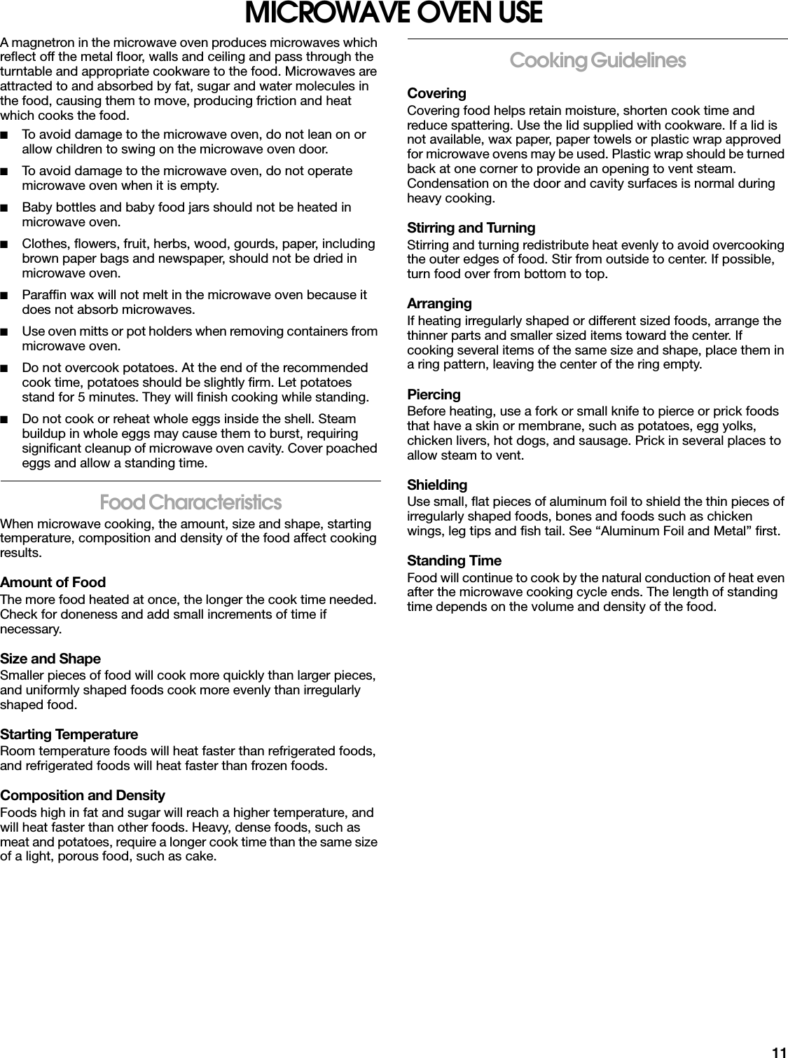 11MICROWAVE OVEN USEA magnetron in the microwave oven produces microwaves which reflect off the metal floor, walls and ceiling and pass through the turntable and appropriate cookware to the food. Microwaves are attracted to and absorbed by fat, sugar and water molecules in the food, causing them to move, producing friction and heat which cooks the food.■To avoid damage to the microwave oven, do not lean on or allow children to swing on the microwave oven door.■To avoid damage to the microwave oven, do not operate microwave oven when it is empty.■Baby bottles and baby food jars should not be heated in microwave oven.■Clothes, flowers, fruit, herbs, wood, gourds, paper, including brown paper bags and newspaper, should not be dried in microwave oven.■Paraffin wax will not melt in the microwave oven because it does not absorb microwaves.■Use oven mitts or pot holders when removing containers from microwave oven.■Do not overcook potatoes. At the end of the recommended cook time, potatoes should be slightly firm. Let potatoes stand for 5 minutes. They will finish cooking while standing.■Do not cook or reheat whole eggs inside the shell. Steam buildup in whole eggs may cause them to burst, requiring significant cleanup of microwave oven cavity. Cover poached eggs and allow a standing time.Food CharacteristicsWhen microwave cooking, the amount, size and shape, starting temperature, composition and density of the food affect cooking results.Amount of FoodThe more food heated at once, the longer the cook time needed. Check for doneness and add small increments of time if necessary.Size and ShapeSmaller pieces of food will cook more quickly than larger pieces, and uniformly shaped foods cook more evenly than irregularly shaped food. Starting TemperatureRoom temperature foods will heat faster than refrigerated foods, and refrigerated foods will heat faster than frozen foods.Composition and DensityFoods high in fat and sugar will reach a higher temperature, and will heat faster than other foods. Heavy, dense foods, such as meat and potatoes, require a longer cook time than the same size of a light, porous food, such as cake.Cooking GuidelinesCoveringCovering food helps retain moisture, shorten cook time and reduce spattering. Use the lid supplied with cookware. If a lid is not available, wax paper, paper towels or plastic wrap approved for microwave ovens may be used. Plastic wrap should be turned back at one corner to provide an opening to vent steam. Condensation on the door and cavity surfaces is normal during heavy cooking.Stirring and TurningStirring and turning redistribute heat evenly to avoid overcooking the outer edges of food. Stir from outside to center. If possible, turn food over from bottom to top.ArrangingIf heating irregularly shaped or different sized foods, arrange the thinner parts and smaller sized items toward the center. If cooking several items of the same size and shape, place them in a ring pattern, leaving the center of the ring empty.PiercingBefore heating, use a fork or small knife to pierce or prick foods that have a skin or membrane, such as potatoes, egg yolks, chicken livers, hot dogs, and sausage. Prick in several places to allow steam to vent.ShieldingUse small, flat pieces of aluminum foil to shield the thin pieces of irregularly shaped foods, bones and foods such as chicken wings, leg tips and fish tail. See “Aluminum Foil and Metal” first.Standing TimeFood will continue to cook by the natural conduction of heat even after the microwave cooking cycle ends. The length of standing time depends on the volume and density of the food.