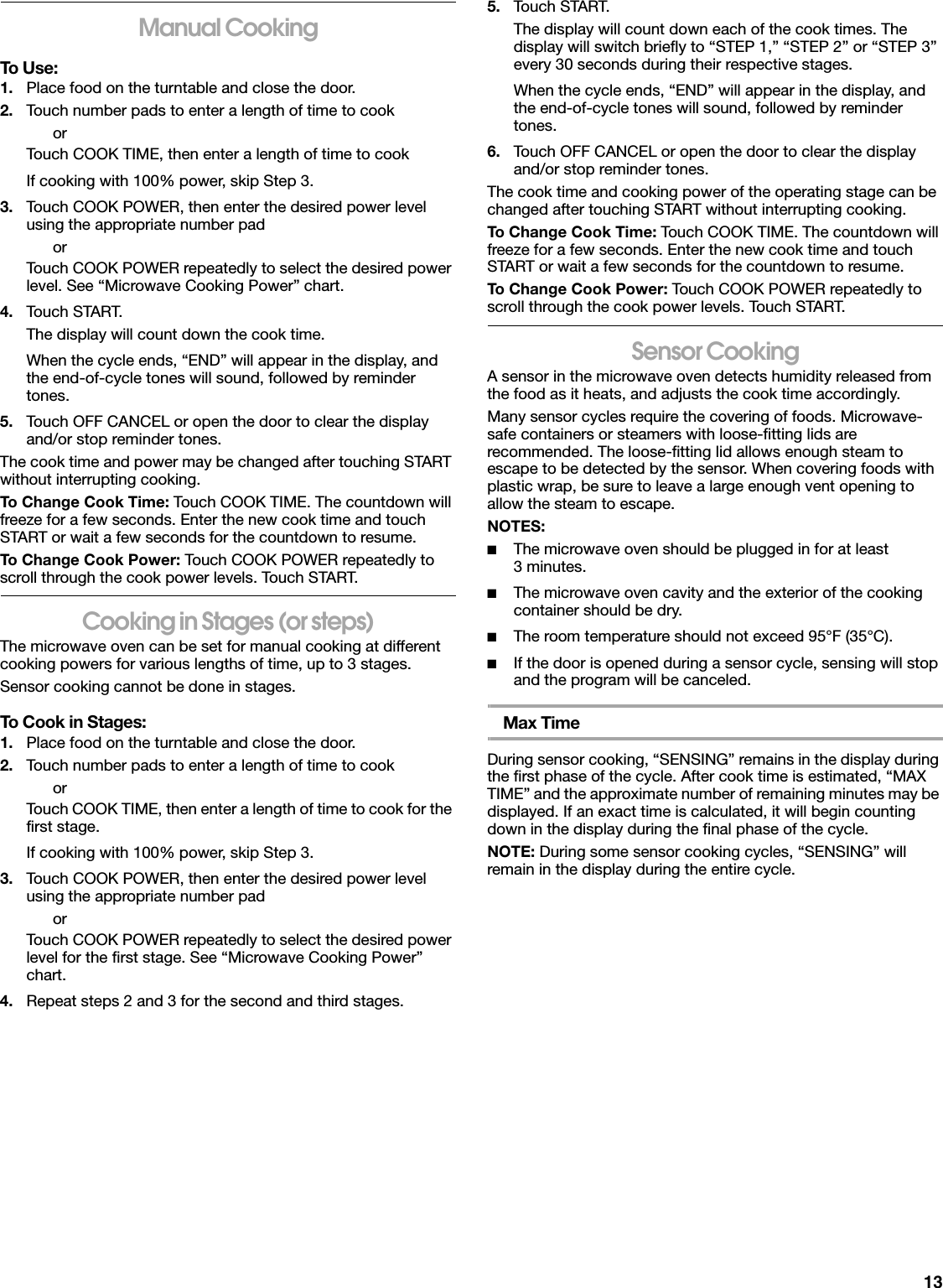 13Manual CookingTo Use:1. Place food on the turntable and close the door.2. Touch number pads to enter a length of time to cookorTouch COOK TIME, then enter a length of time to cookIf cooking with 100% power, skip Step 3.3. Touch COOK POWER, then enter the desired power level using the appropriate number padorTouch COOK POWER repeatedly to select the desired power level. See “Microwave Cooking Power” chart.4. Touch START.The display will count down the cook time.When the cycle ends, “END” will appear in the display, and the end-of-cycle tones will sound, followed by reminder tones.5. Touch OFF CANCEL or open the door to clear the display and/or stop reminder tones.The cook time and power may be changed after touching START without interrupting cooking.To Change Cook Time: Touch COOK TIME. The countdown will freeze for a few seconds. Enter the new cook time and touch START or wait a few seconds for the countdown to resume.To Change Cook Power: Touch COOK POWER repeatedly to scroll through the cook power levels. Touch START.Cooking in Stages (or steps)The microwave oven can be set for manual cooking at different cooking powers for various lengths of time, up to 3 stages.Sensor cooking cannot be done in stages.To Cook in Stages:1. Place food on the turntable and close the door.2. Touch number pads to enter a length of time to cookorTouch COOK TIME, then enter a length of time to cook for the first stage.If cooking with 100% power, skip Step 3.3. Touch COOK POWER, then enter the desired power level using the appropriate number padorTouch COOK POWER repeatedly to select the desired power level for the first stage. See “Microwave Cooking Power” chart.4. Repeat steps 2 and 3 for the second and third stages.5. Touch START.The display will count down each of the cook times. The display will switch briefly to “STEP 1,” “STEP 2” or “STEP 3” every 30 seconds during their respective stages.When the cycle ends, “END” will appear in the display, and the end-of-cycle tones will sound, followed by reminder tones.6. Touch OFF CANCEL or open the door to clear the display and/or stop reminder tones.The cook time and cooking power of the operating stage can be changed after touching START without interrupting cooking.To Change Cook Time: Touch COOK TIME. The countdown will freeze for a few seconds. Enter the new cook time and touch START or wait a few seconds for the countdown to resume.To Change Cook Power: Touch COOK POWER repeatedly to scroll through the cook power levels. Touch START.Sensor CookingA sensor in the microwave oven detects humidity released from the food as it heats, and adjusts the cook time accordingly.Many sensor cycles require the covering of foods. Microwave-safe containers or steamers with loose-fitting lids are recommended. The loose-fitting lid allows enough steam to escape to be detected by the sensor. When covering foods with plastic wrap, be sure to leave a large enough vent opening to allow the steam to escape.NOTES:■The microwave oven should be plugged in for at least 3minutes.■The microwave oven cavity and the exterior of the cooking container should be dry.■The room temperature should not exceed 95°F (35°C).■If the door is opened during a sensor cycle, sensing will stop and the program will be canceled.Max TimeDuring sensor cooking, “SENSING” remains in the display during the first phase of the cycle. After cook time is estimated, “MAX TIME” and the approximate number of remaining minutes may be displayed. If an exact time is calculated, it will begin counting down in the display during the final phase of the cycle.NOTE: During some sensor cooking cycles, “SENSING” will remain in the display during the entire cycle.